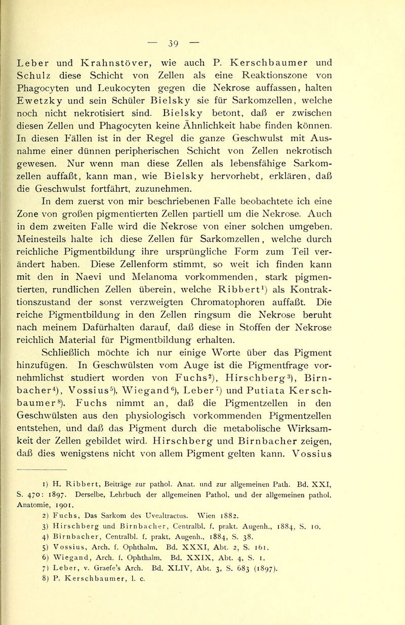 Leber und Krahnstöver, wie auch P. Kerschbaumer und Schulz diese Schicht von Zellen als eine Reaktionszone von Phagocyten und Leukocyten gegen die Nekrose auffassen, halten Ewetzky und sein Schüler Bielsky sie für Sarkomzellen, welche noch nicht nekrotisiert sind. Bielsky betont, daß er zwischen diesen Zellen und Phagocyten keine Ähnlichkeit habe finden können. In diesen Fällen ist in der Regel die ganze Geschwulst mit Aus- nahme einer dünnen peripherischen Schicht von Zellen nekrotisch gewesen. Nur wenn man diese Zellen als lebensfähige Sarkom- zellen auffaßt, kann man, wie Bielsky hervorhebt, erklären, daß die Geschwulst fortfährt, zuzunehmen. In dem zuerst von mir beschriebenen Falle beobachtete ich eine Zone von großen pigmentierten Zellen partiell um die Nekrose. Auch in dem zweiten Falle wird die Nekrose von einer solchen umgeben. Meinesteils halte ich diese Zellen für Sarkomzellen, welche durch reichliche Pigmentbildung ihre ursprüngliche Form zum Teil ver- ändert haben. Diese Zellenform stimmt, so weit ich finden kann mit den in Naevi und Melanoma vorkommenden, stark pigmen- tierten, rundlichen Zellen überein, welche Ribbert^) als Kontrak- tionszustand der sonst verzweigten Chromatophoren auffaßt. Die reiche Pigmentbildung in den Zellen ringsum die Nekrose beruht nach meinem Dafürhalten darauf, daß diese in Stoffen der Nekrose reichlich Material für Pigmentbildung erhalten. Schließhch möchte ich nur einige Worte über das Pigment hinzufügen. In Geschwülsten vom Auge ist die Pigmentfrage ver- nehmlichst studiert worden von Fuchs^), Hirschberg^), Birn- bacher^), Vossius^), Wiegand*'), Leber') und Putiata Kersch- baumer*). Fuchs nimmt an, daß die Pigmentzellen in den Geschwülsten aus den physiologisch vorkommenden Pigmentzellen entstehen, und daß das Pigment durch die metabolische Wirksam- keit der Zellen gebildet wird. Hirschberg und Birnbacher zeigen, daß dies wenigstens nicht von allem Pigment gelten kann. Vossius 1) H. Ribbert, Beiträge zur pathol. Anat. und zur allgemeinen Palli. Bd. XXI, S. 470: 1897. Derselbe, Lehrbuch der allgemeinen Pathol. und der allgemeinen pathol. Anatomie, 1901. 2) Fuchs, Das Sarkom des Uvealtractus. Wien 1882. 3) Hirschberg und Birnbacher, Centralbl. f. prakt. Augenh., 1884, S. 10. 4) Birnbacher, Centralbl. f. prakt. Augenh., 1884, S. 38. 5) Vossius, Arch. f. Ophthalm. Bd. XXXI, Abt. 2, S. 161. 6) Wiegand, Arch. f. Ophthalm. Bd. XXIX, Abt. 4, S. l. 7) Leber, v. Graefe's Arch. Bd. XLIV, Abt. 3, S. 683 (1897). 8j P. Kerschbaumer, 1. c.