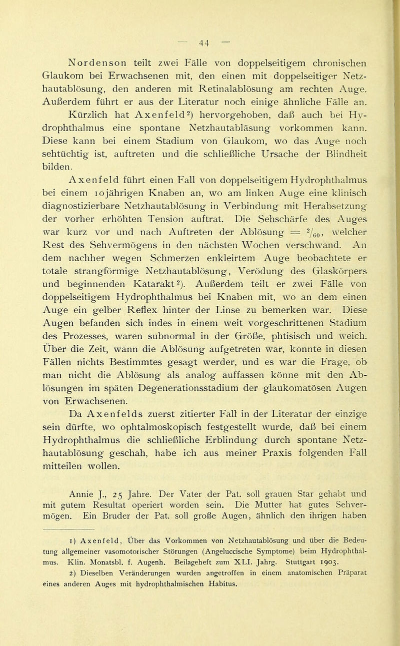 Nordenson teilt zwei Fälle von doppelseitigem chronischen Glaukom bei Erwachsenen mit, den einen mit doppelseitiger Netz- hautablüsung, den anderen mit Retinalablösung am rechten Auge. Außerdem führt er aus der Literatur noch einige ähnliche Fälle an. Kürzlich hat Axenfeld^) hervorgehoben, daß auch bei Hy- drophthalmus eine spontane Netzhautabiäsung vorkommen kann. Diese kann bei einem Stadium von Glaukom, wo das Auge noch sehtüchtig ist, auftreten und die schließliche Ursache der Blindheit bilden. Axenfeld führt einen Fall von doppelseitigem Hydrophthalmus bei einem lojährigen Knaben an, wo am linken Auge eine klinisch diagnostizierbare Netzhautablösung in Verbindung mit Herabsetzung der vorher erhöhten Tension auftrat. Die Sehschärfe des Auges war kurz vor und nach Auftreten der Ablösung == ^uo- welcher Rest des Sehvermögens in den nächsten Wochen verschwand. An dem nachher wegen Schmerzen enkleirtem Auge beobachtete er totale strangförmige Netzhautablösung, Verödung des Glaskörpers und beginnenden Katarakt 2). Außerdem teilt er zwei Fälle von doppelseitigem Hydrophthalmus bei Knaben mit, wo an dem einen Auge ein gelber Reflex hinter der Linse zu bemerken war. Diese Augen befanden sich indes in einem weit vorgeschrittenen Stadium des Prozesses, waren subnormal in der Größe, phtisisch und weich. Uber die Zeit, wann die Ablösung aufgetreten war, konnte in diesen Fällen nichts Bestimmtes gesagt werder, und es war die Frage, ob man nicht die Ablösung als analog auffassen könne mit den Ab- lösungen im späten Degenerationsstadium der glaukomatösen Augen von Erwachsenen. Da Axenfelds zuerst zitierter Fall in der Literatur der einzige sein dürfte, wo ophtalmoskopisch festgestellt wurde, daß bei einem Hydrophthalmus die schließliche Erblindung durch spontane Netz- hautablösung geschah, habe ich aus meiner Praxis folgenden Fall mitteilen wollen. Annie J., 25 Jahre. Der Vater der Fat. soll grauen Star gehabt und mit gutem Resultat operiert worden sein. Die Mutter hat gutes Sehver- mögen. Ein Bruder der Fat. soll große Augen, ähnlich den ihrigen haben 1) Axenfeld, Über das Vorkommen von Netzhautablösung und über die Bedeu- tung allgemeiner vasomotorischer Störungen (Angeluccische Symptome) beim Hydrophthal- mus. Klin. Monatsbl. f. Augenh. Beilageheft zum XLI. Jahrg. Stuttgart 1903. 2) Dieselben Veränderungen wurden angetroffen in einem anatomischen Präparat eines anderen Auges mit hydrophthalmischen Habitus.