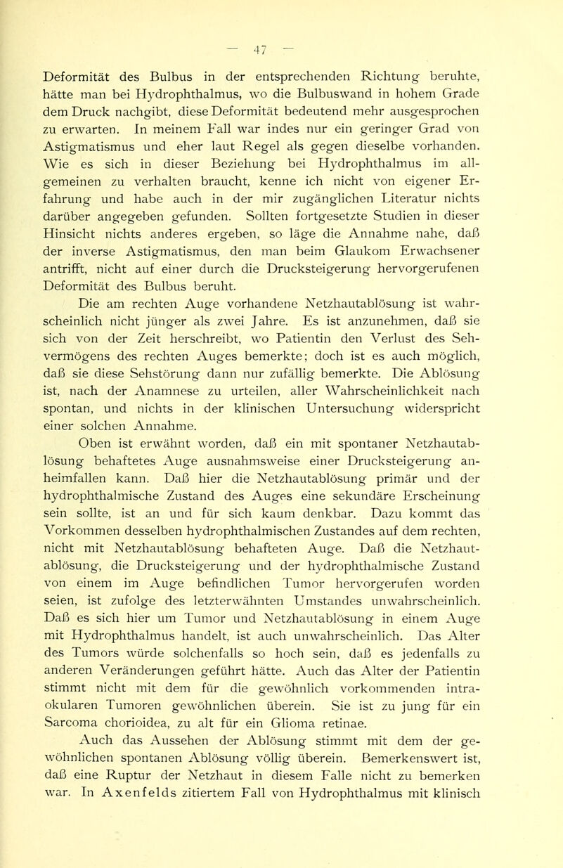 Deformität des Bulbus in der entsprechenden Richtung beruhte, hätte man bei Hydrophthalmus, wo die Bulbuswand in hohem Grade dem Druck nachgibt, diese Deformität bedeutend mehr ausgesprochen zu erwarten. In meinem Fall war indes nur ein geringer Grad von Astigmatismus und eher laut Regel als gegen dieselbe vorhanden. Wie es sich in dieser Beziehung bei Hydrophthalmus im all- gemeinen zu verhalten braucht, kenne ich nicht von eigener Er- fahrung und habe auch in der mir zugänglichen Literatur nichts darüber angegeben gefunden. Sollten fortgesetzte Studien in dieser Hinsicht nichts anderes ergeben, so läge die Annahme nahe, daß der inverse Astigmatismus, den man beim Glaukom Erwachsener antrifft, nicht auf einer durch die Drucksteigerung hervorgerufenen Deformität des Bulbus beruht. Die am rechten Auge vorhandene Netzhautablösung ist wahr- scheinlich nicht jünger als zwei Jahre. Es ist anzunehmen, daß sie sich von der Zeit herschreibt, wo Patientin den Verlust des Seh- vermögens des rechten Auges bemerkte; doch ist es auch möglich, daß sie diese Sehstörung dann nur zufällig bemerkte. Die Ablösung ist, nach der Anamnese zu urteilen, aller Wahrscheinlichkeit nach spontan, und nichts in der klinischen Untersuchung widerspricht einer solchen Annahme. Oben ist erwähnt worden, daß ein mit spontaner Netzhautab- lösung behaftetes Auge ausnahmsweise einer Drucksteigerung an- heimfallen kann. Daß hier die Netzhautablösung primär und der hydrophthalmische Zustand des Auges eine sekundäre Erscheinung sein sollte, ist an und für sich kaum denkbar. Dazu kommt das Vorkommen desselben hydrophthalmischen Zustandes auf dem rechten, nicht mit Netzhautablösung behafteten Auge. Daß die Netzhaut- ablösung, die Drucksteigerung und der hydrophthalmische Zustand von einem im Auge befindlichen Tumor hervorgerufen worden seien, ist zufolge des letzterwähnten Umstandes unwahrscheinlich. Daß es sich hier um Tumor und Netzhautablösung in einem Auge mit Hydrophthalmus handelt, ist auch unwahrscheinlich. Das Alter des Tumors würde solchenfalls so hoch sein, daß es jedenfalls zu anderen Veränderungen geführt hätte. Auch das Alter der Patientin stimmt nicht mit dem für die gewöhnlich vorkommenden intra- okularen Tumoren gewöhnlichen überein. Sie ist zu jung für ein Sarcoma chorioidea, zu alt für ein Glioma retinae. Auch das Aussehen der Ablösung stimmt mit dem der ge- wöhnlichen spontanen Ablösung völlig überein. Bemerkenswert ist, daß eine Ruptur der Netzhaut in diesem Falle nicht zu bemerken war. In Axenfelds zitiertem Fall von Hydrophthalmus mit klinisch