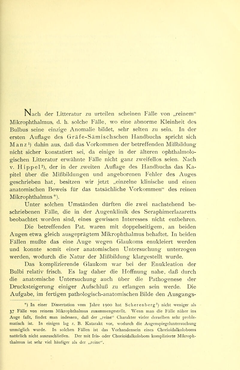 Nach der Litteratur zu urteilen scheinen P'älle von „reinem Mikrophthalmus, d. h. solche Fälle, wo eine abnorme Kleinheit des Bulbus seine einzige Anomalie bildet, sehr selten zu sein. In der ersten Auflage des Gräfe-Sämischschen Handbuchs spricht sich Manz^) dahin aus, daß das Vorkommen der betreffenden Mißbildung nicht sicher konstatiert sei, da einige in der älteren ophthalmolo- gischen Litteratur erwähnte Fälle nicht ganz zweifellos seien. Nach V. Hippel-), der in der zweiten Auflage des Handbuchs das Ka- pitel über die Mißbildungen und angeborenen Fehler des Auges geschrieben hat, besitzen wir jetzt einzelne klinische und einen anatomischen Beweis für das tatsächliche Vorkommen des reinen Mikrophthalmus *). Unter solchen Umständen dürften die zwei nachstehend be- schriebenen Fälle, die in der Augenklinik des Seraphimerlazaretts beobachtet worden sind, eines gewissen Interesses nicht entbehren. Die betreffenden Fat. waren mit doppelseitigem, an beiden Augen etwa gleich ausgeprägtem Mikrophthalmus behaftet. In beiden Fällen mußte das eine Auge wegen Glaukoms enukleiert werden und konnte somit einer anatomischen Untersuchung unterzogen werden, wodurch die Natur der Mißbildung klargestellt wurde. Das komplizierende Glaukom war bei der Enukleation der Bulbi relativ frisch. Es lag daher die Hoffnung nahe, daß durch die anatomische Untersuchung auch über die Pathogenese der Drucksteigerung einiger Aufschluß zu erlangen sein werde. Die Aufgabe, im fertigen pathologisch-anatomischen Bilde den Ausgangs- *) In einer Dissertation vom Jahre 1900 hat Scherenberg'j nicht weniger als 37 Fälle von reinem IMikrophthalmus zusammengestellt. Wenn man die Fälle näher ins Auge faßt, findet man indessen, daß der ,,reine'' Charakter vieler derselben sehr proble- matisch ist. In einigen lag z. B. Katarakt vor, wodurch die Augenspiegeluntersuchung unmöglich wurde. In solchen Fällen ist das Vorhandensein eines Chorioidalkoloboms natürlich nicht auszuschließen. Der mit Iris- oder Chorioidalkolobom komplizierte Mikroph- thalmus ist sehr viel häufiger als der ,,reine.