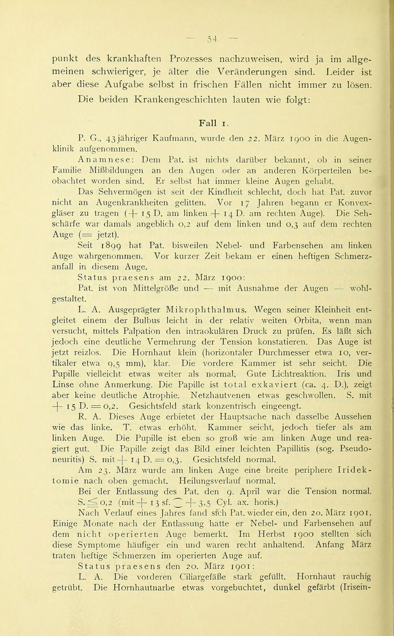 punkt des krankhaften Prozesses nachzuweisen, wird ja im allge- meinen schwieriger, je älter die Veränderungen sind. Leider ist aber diese Aufgabe selbst in frischen Fällen nicht immer zu lösen. Die beiden Krankengeschichten lauten wie folgt: Fall I. P. G., 43jähnger Kaufmann, wurde den 22. März igoo in die Augen- klinik aufgenommen. Anamnese: Dem Pat. ist nichts darüber bekannt, ob in seiner Familie Mißbildungen an den Augen oder an anderen Körperteilen be- obachtet worden sind. Er selbst hat immer kleine Augen gehabt. Das Sehvermögen ist seit der Kindheit schlecht, doch hat Pat. zuvor nicht an Augenkrankheiten gelitten. Vor 17 Jahren begann er Konvex- gläser zu tragen (-[- 15 D. am linken-|- 14 D. am rechten Auge). Die Seh- schärfe war damals angeblich 0,2 auf dem linken und 0,3 auf dem rechten Auge (= jetzt). Seit 189g hat Pat. bisweilen Nebel- und Farbensehen am linken Auge wahrgenommen. Vor kurzer Zeit bekam er einen heftigen Schmerz- anfall in diesem Auge. Status praesens am 22. März 1900: Pat. ist von Mittelgröße und -— mit Ausnahme der Augen — wohl- gestaltet. L. A. Ausgeprägter Mikrophthalmus. Wegen seiner Kleinheit ent- gleitet einem der Bulbus leicht in der relativ weiten Orbita, wenn man versucht, mittels Palpation den intraokulären Druck zu prüfen. Es läßt sich jedoch eine deutliche Vermehrung der Tension konstatieren. Das Auge ist jetzt reizlos. Die Hornhaut klein (horizontaler Durchmesser etwa 10, ver- tikaler etwa 9,5 mm), klar. Die vordere Kammer ist sehr seicht. Die Pupille vielleicht etwas weiter als normal. Gute Lichtreaktion. Iris und Linse ohne Anmerkung. Die Papille ist total exkaviert (ca. 4. D.), zeigt aber keine deutliche Atrophie. Netzhautvenen etwas geschwollen. S. mit -j-i5D. = 0,2. Gesichtsfeld stark konzentrisch eingeengt. R. A. Dieses Auge erbietet der Hauptsache nach dasselbe Aussehen wie das linke. T. etwas ei'höht. Kammer seicht, jedoch tiefer als am linken Auge. Die Pupille ist eben so groß wie am linken Auge und rea- giert gut. Die Papille zeigt das Bild einer leichten Papillitis (sog. Pseudo- neuritis) S. mit-|-14 D. = 0,3. Gesichtsfeld normal. Am 23. März wurde am linken Auge eine breite periphere Iridek- tomie nach oben gemacht. Heilungsverlauf normal. Bei der Entlassung des Pat. den g. April war die Tension normal. S. ^0,2 (mit-[-I 3 sf. ^-|-3'5 Cyl. ax. horis.) Nach Verlauf eines Jahres fand sfch Pat. wieder ein, den 20. März 1901. Einige Monate nach der Entlassung hatte er Nebel- und Farbensehen auf dem nicht operierten Auge bemerkt. Im Herbst 1900 stellten sich diese Symptome häufiger ein mid waren recht anhaltend. Anfang März traten heftige Schmerzen im operierten Auge auf. Status praesens den 20. März 1901: L. A. Die vorderen Ciliargefäße stark gefüllt. Hornhaut rauchig getrübt. Die Hornhautnarbe etwas vorgebuchtet, dunkel gefärbt (Irisein-
