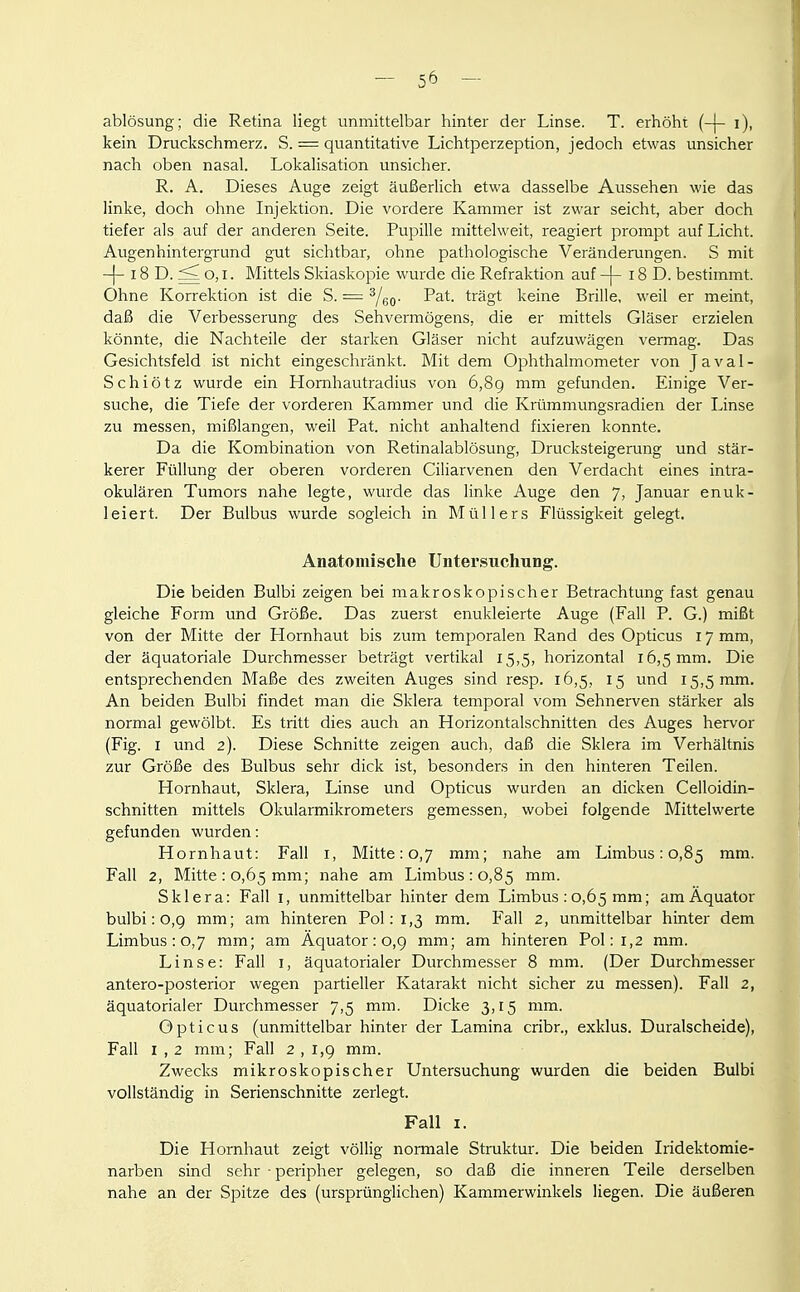 ablösung; die Retina liegt unmittelbar hinter der Linse. T. erhöht (-|- i), kein Druckschmerz. S. = quantitative Lichtperzeption, jedoch etwas unsicher nach oben nasal. Lokalisation unsicher. R. A. Dieses Auge zeigt äußerlich etwa dasselbe Aussehen wie das linke, doch ohne Injektion. Die vordere Kammer ist zwar seicht, aber doch tiefer als auf der anderen Seite. Pupille mittelweit, reagiert prompt auf Licht. Augenhintergrund gut sichtbar, ohne pathologische Veränderungen. S mit -|- 18 D. ^ o, I. Mittels Skiaskopie wurde die Refraktion auf -|- 18 D. bestimmt. Ohne Korrektion ist die S. = ^/gp. Fat. trägt keine Brille, weil er meint, daß die Verbesserung des Sehvermögens, die er mittels Gläser erzielen könnte, die Nachteile der starken Gläser nicht aufzuwägen vermag. Das Gesichtsfeld ist nicht eingeschränkt. Mit dem Ophthalmometer von J a v a 1 - Schiötz wurde ein Hornhautradius von 6,89 mm gefunden. Einige Ver- suche, die Tiefe der vorderen Kammer und die Krümmungsradien der Linse zu messen, mißlangen, weil Fat. nicht anhaltend fixieren konnte. Da die Kombination von Retinalablösung, Drucksteigerung und stär- kerer Füllung der oberen vorderen Ciiiarvenen den Verdacht eines intra- okulären Tumors nahe legte, wurde das linke Auge den 7, Januar enuk- leiert. Der Bulbus wurde sogleich in Müllers Flüssigkeit gelegt. Anatomische Unter.siichung. Die beiden Bulbi zeigen bei makroskopischer Betrachtung fast genau gleiche Form und Größe. Das zuerst enukleierte Auge (Fall P. G.) mißt von der Mitte der Hornhaut bis zum temporalen Rand des Opticus 17 mm, der äquatoriale Durchmesser beträgt vertikal 15,5, horizontal 16,5 mm. Die entsprechenden Maße des zweiten Auges sind resp. 16,5, 15 und 15,5 mm. An beiden Bulbi findet man die Sklera temporal vom Sehnerven stärker als normal gewölbt. Es tritt dies auch an Horizontalschnitten des Auges hervor (Fig. I und 2). Diese Schnitte zeigen auch, daß die Sklera im Verhältnis zur Größe des Bulbus sehr dick ist, besonders in den hinteren Teilen. Hornhaut, Sklera, Linse und Opticus wurden an dicken Celloidin- schnitten mittels Okularmikrometers gemessen, wobei folgende Mittelwerte gefunden wurden: Hornhaut: Fall i, Mitte: 0,7 mm; nahe am Limbus: 0,85 mm. Fall 2, Mitte: 0,65 mm; nahe am Limbus: 0,85 mm. Sklera: Fall i, unmittelbar hinter dem Limbus : 0,65 mm; am Äquator bulbi: o,g mm; am hinteren Pol: 1,3 mm. Fall 2, unmittelbar hinter dem Limbus : 0,7 mm; am Äquator: 0,9 mm; am hinteren Pol: 1,2 mm. Linse: Fall i, äquatorialer Durchmesser 8 mm. (Der Durchmesser antero-posterior wegen partieller Katarakt nicht sicher zu messen). Fall 2, äquatorialer Durchmesser 7,5 mm. Dicke 3,15 mm. Opticus (unmittelbar hinter der Lamina cribr., exklus. Duralscheide), Fall I , 2 mm; Fall 2 , 1,9 mm. Zwecks mikroskopischer Untersuchung wurden die beiden Bulbi vollständig in Serienschnitte zerlegt. Fall I. Die Hornhaut zeigt völlig normale Struktur. Die beiden Iridektomie- narben sind sehr ■ peripher gelegen, so daß die inneren Teile derselben nahe an der Spitze des (ursprünglichen) Kammerwinkels liegen. Die äußeren