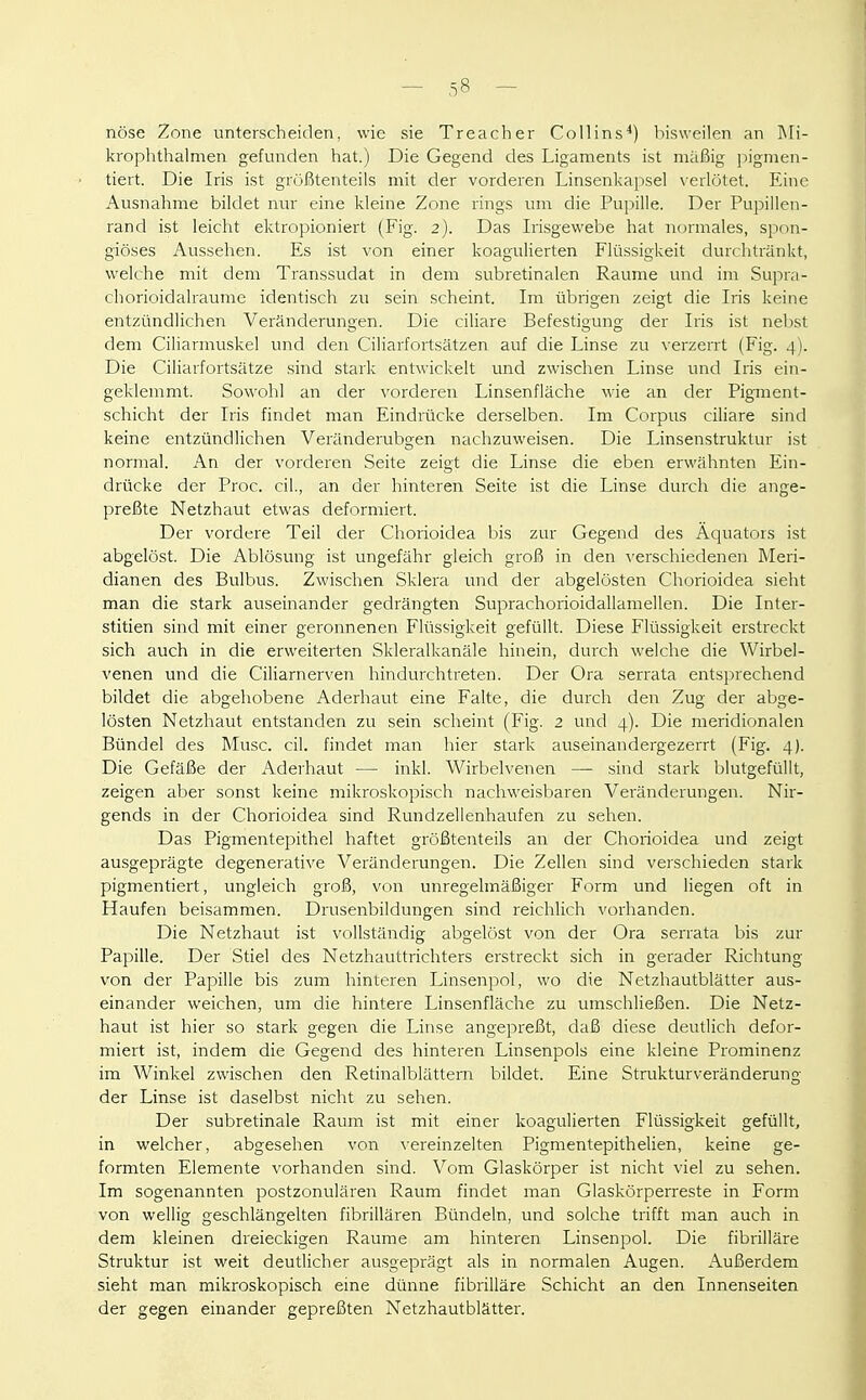 nöse Zone unterscheiden, wie sie Treacher Collins^) bisweilen an Rli- krophthalmen gefunden hat.) Die Gegend des Ligaments ist mäßig pigmen- tiert. Die Iris ist größtenteils mit der vorderen Linsenkapsel verlötet. Eine Ausnahme bildet nur eine kleine Zone rings um die Pupille. Der Pupillen- rand ist leicht ektropioniert (Fig. 2). Das Irisgewebe hat normales, spon- giöses Aussehen. Es ist von einer koagulierten Flüssigkeit durchtränkt, welche mit dem Transsudat in dem subretinalen Räume und im Supra- chorioidalraume identisch zu sein scheint. Im übrigen zeigt die Iris keine entzündlichen Veränderungen. Die ciliare Befestigung der Iris ist nebst dem Ciliarmuskel und den Ciliarfortsätzen auf die Linse zu verzerrt (Fig. 4). Die Ciliarfortsätze sind stark entwickelt und zwischen Linse und Iris ein- geklemmt. Sowohl an der vorderen Linsenfläche wie an der Pigment- schicht der Iris findet man Eindrücke derselben. Im Corpus ciliare sind keine entzündlichen Veränderubgen nachzuweisen. Die Linsenstruktur ist normal. An der vorderen Seite zeigt die Linse die eben erwähnten Ein- drücke der Proc. eil., an der hinteren Seite ist die Linse durch die ange- preßte Netzhaut etwas deformiert. Der vordere Teil der Chorioidea bis zur Gegend des Äquators ist abgelöst. Die Ablösung ist ungefähr gleich groß in den \'erschiedenen Meri- dianen des Bulbus. Zwischen Sklera und der abgelösten Chorioidea sieht man die stark auseinander gedrängten Suprachorioidallamellen. Die Inter- stitien sind mit einer geronnenen Flüssigkeit gefüllt. Diese Flüssigkeit erstreckt sich auch in die erweiterten Skleralkanäle hinein, durch welche die Wirbel- venen und die Ciliarnerven hindurchtreten. Der Ora serrata entsprechend bildet die abgehobene Aderhaut eine Falte, die durch den Zug der abge- lösten Netzhaut entstanden zu sein scheint (Fig. 2 und 4). Die meridionalen Bündel des Muse. eil. findet man hier stark auseinandergezerrt (Fig. 4). Die Gefäße der Aderhaut — inkl. Wirbelvenen — sind stark blutgefüllt, zeigen aber sonst keine mikroskopisch nachweisbaren Veränderungen. Nir- gends in der Chorioidea sind Rundzellenhaufen zu sehen. Das Pigmentepithel haftet größtenteils an der Chorioidea und zeigt ausgeprägte degenerative Veränderungen. Die Zellen sind verschieden stark pigmentiert, ungleich groß, von unregelmäßiger Form und liegen oft in Haufen beisammen. Drusenbildungen sind reichlich vorhanden. Die Netzhaut ist vollständig abgelöst von der Ora serrata bis zur Papille. Der Stiel des Netzhauttrichters erstreckt sich in gerader Richtung von der Papille bis zum hinteren Linsenpol, wo die Netzhautblätter aus- einander weichen, um die hintere Linsenfläche zu umschließen. Die Netz- haut ist hier so stark gegen die Linse angepreßt, daß diese deutlich defor- miert ist, indem die Gegend des hinteren Linsenpols eine kleine Prominenz im Winkel zwischen den Retinalblättem bildet. Eine Strukturveränderung der Linse ist daselbst nicht zu sehen. Der subretinale Raum ist mit einer koagulierten Flüssigkeit gefüllt, in welcher, abgesehen von \-ereinzelten Pigmentepithelien, keine ge- formten Elemente vorhanden sind. Vom Glaskörper ist nicht viel zu sehen. Im sogenannten postzonulären Raum findet man Glaskörperreste in Form von wellig geschlängelten fibrillären Bündeln, und solche trifft man auch in dem kleinen dreieckigen Räume am hinteren Linsenpol. Die fibrilläre Struktur ist weit deutlicher ausgeprägt als in normalen Augen. Außerdem sieht man mikroskopisch eine dünne fibrilläre Schicht an den Innenseiten der gegen einander gepreßten Netzhautblätter.