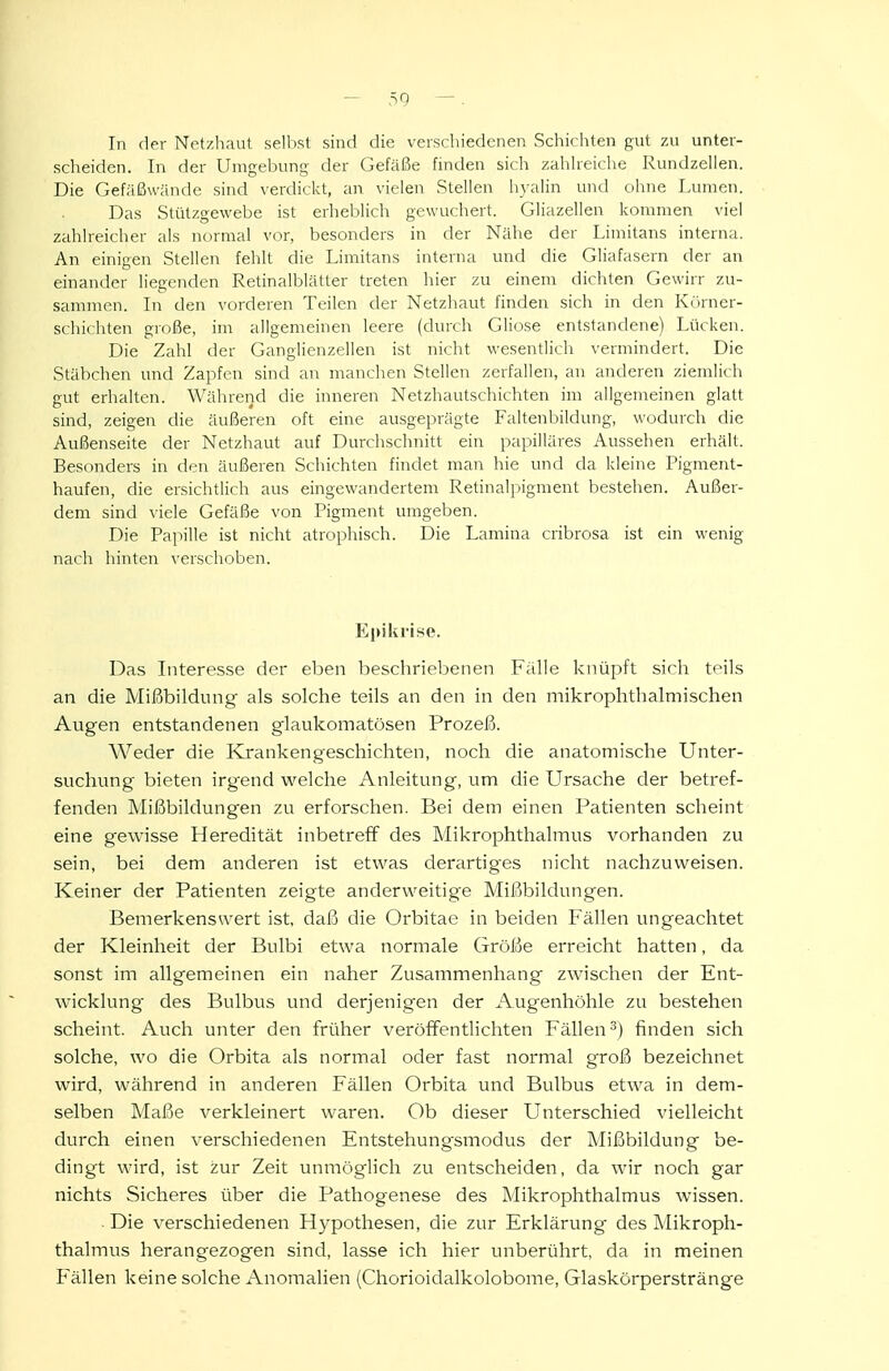 scheiden. In der Umgebung der Gefäße fniden sich zahheiche Rundzellen. Die Gefäßwände sind verdickt, an vielen Stellen hyalin und ohne lAuncn. Das Stülzgewebe ist erheblich gewuchert. Gliazellen kommen viel zahlreicher als normal vor, besonders in der Nähe der Limitans interna. An einigen Stellen fehlt die Limitans interna und die Gliafasern der an einander liegenden Retinalblätter treten hier zu einem dichten Gewirr zu- sammen. In den vorderen Teilen der Netzhaut finden sich in den Körner- schichten große, im allgemeinen leere (durch Gliose entstandene) Lücken. Die Zahl der Ganglienzellen ist nicht wesentlich vermindert. Die Stäbchen und Zapfen sind an manchen Stellen zerfallen, an anderen ziemlich gut erhalten. Während die inneren Netzhautschichten im allgemeinen glatt sind, zeigen die äußeren oft eine ausgeprägte Faltenbildung, wodurch die Außenseite der Netzhaut auf Durchschnitt ein papilläres Aussehen erhält. Besonders in den äußeren Schichten findet man hie und da kleine Pigment- haufen, die ersichtlich aus eingewandertem Retinalpigment bestehen. Außer- dem sind viele Gefäße von Pigment umgeben. Die Papille ist nicht atrophisch. Die Lamina cribrosa ist ein wenig nach hinten \'crschoben. Epikrise. Das Interesse der eben beschriebenen Fälle knüpft sich teils an die Mißbildung als solche teils an den in den mikrophthalmischen Augen entstandenen glaukomatösen Prozeß. Weder die I-Crankengeschichten, noch die anatomische Unter- suchung bieten irgend welche Anleitung, um die Ursache der betref- fenden Mißbildungen zu erforschen. Bei dem einen Patienten scheint eine gewisse Heredität inbetreff des Mikrophthalmus vorhanden zu sein, bei dem anderen ist etwas derartiges nicht nachzuweisen. Keiner der Patienten zeigte anderweitige Mißbildungen. Bemerkenswert ist, daß die Orbitae in beiden Fällen ungeachtet der Kleinheit der Bulbi etwa normale Größe erreicht hatten, da sonst im allgemeinen ein naher Zusammenhang zwischen der Ent- wicklung des Bulbus und derjenigen der Augenhöhle zu bestehen scheint. Auch unter den früher veröffentlichten Fällen^) finden sich solche, wo die Orbita als normal oder fast normal groß bezeichnet wird, während in anderen Fällen Orbita und Bvübus etwa in dem- selben Maße verkleinert waren. Ob dieser Unterschied vielleicht durch einen verschiedenen Entstehung'smodus der Mißbildung be- dingt wird, ist zur Zeit unmöglich zu entscheiden, da wir noch gar nichts Sicheres über die Pathogenese des Mikrophthalmus wissen. Die verschiedenen Hypothesen, die zur Erklärung des Mikroph- thalmus herangezogen sind, lasse ich hier unberührt, da in meinen Fällen keine solche Anomalien (Chorioidalkolobome, Glaskörperstränge