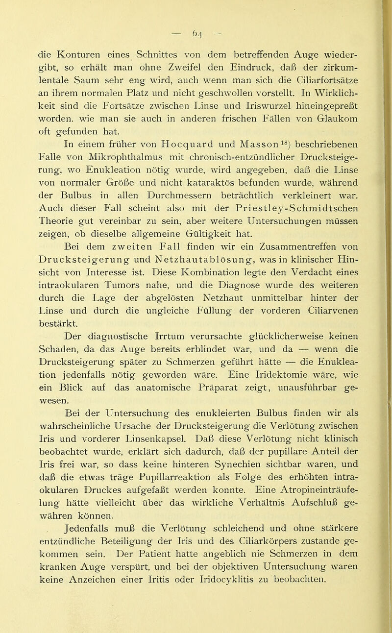 die Konturen eines Schnittes von dem betreffenden Auge wieder- gibt, so erhält man ohne Zweifel den Eindruck, daß der zirkum- lentale Saum sehr eng wird, auch wenn man sich die Ciliarfortsätze an ihrem normalen Platz und nicht geschwollen vorstellt. In Wirklich- keit sind die Fortsätze zwischen I^inse und Iriswurzel hineingepreßt worden, wie man sie auch in anderen frischen Fällen von Glaukom oft gefunden hat. In einem früher von Hocquard und Masson^^) beschriebenen Falle von Mikrophthalmus mit chronisch-entzündlicher Drucksteige- rung, wo Enukleation nötig' wurde, wird angegeben, daß die Linse von normaler Größe und nicht kataraktös befunden wurde, während der Bulbus in allen Durchmessern beträchtlich verkleinert war. Auch dieser Fall scheint also mit der Priestley-Schmidtschen Theorie gut vereinbar zu sein, aber weitere Untersuchungen müssen zeigen, ob dieselbe allgemeine Gültigkeit hat. Bei dem zweiten Fall finden wir ein Zusammentreffen von Drucksteigerung und Netzhautablösung, was in klinischer Hin- sicht von Interesse ist. Diese Kombination legte den Verdacht eines intraokularen Tumors nahe, und die Diagnose wurde des weiteren durch die Lage der abgelösten Netzhaut unmittelbar hinter der Linse und durch die ungleiche Füllung der vorderen Ciliarvenen bestärkt. Der diagnostische Irrtum verursachte glücklicherweise keinen Schaden, da das Auge bereits erblindet war, und da — wenn die Drucksteigerung später zu Schmerzen geführt hätte — die Enuklea- tion jedenfalls nötig geworden wäre. Eine Iridektomie wäre, wie ein Blick auf das anatomische Präparat zeigt, unausführbar ge- wesen. Bei der Untersuchung des enukleierten Bulbus finden wir als wahrscheinliche Ursache der Drucksteigerung die Verlötung zwischen Iris und vorderer Linsenkapsel. Daß diese Verlötung nicht klinisch beobachtet wurde, erklärt sich dadurch, daß der pupillare Anteil der Iris frei war, so dass keine hinteren Synechien sichtbar waren, und daß die etwas träge Pupillarreaktion als Folge des erhöhten intra- okularen Druckes aufgefaßt werden konnte. Eine Atropineinträufe- lung hätte vielleicht über das wirkliche Verhältnis Aufschluß ge- währen können. Jedenfalls muß die Verlötung schleichend und ohne stärkere entzündliche Beteiligung der Iris und des Ciliarkörpers zustande ge- kommen sein. Der Patient hatte angeblich nie Schmerzen in dem kranken Auge verspürt, und bei der objektiven Untersuchung waren keine Anzeichen einer Iritis oder Iridocyklitis zu beobachten.