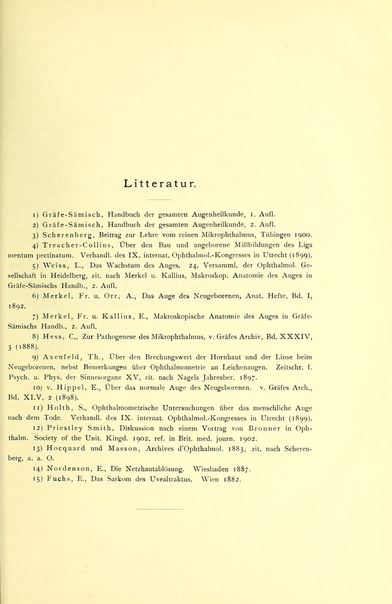 Litteratur. 1) Gräfe-Sämisch, Handbuch der gesamten Augenheilkunde, l. Aufl. 2) Gräfe-Sämisch, Handbuch der gesamten Augenheilkunde, 2. Aufl. 3) Scherenberg, Beitrag zur Lehre vom reinen Mikrophthalmus, Tübingen 1900. 4) Treacher-Collins, Über den Bau und angeborene Mißbildungen des Liga mentum pectinatum. Verhandi. des IX. Internat. Ophthalmol.-Kongresses in Utrecht (1899). 5) Weiss, L., Das Wachstum des Auges. 24. Versamml. der Ophthalmol. Ge- sellschaft in Heidelberg, zit. nach Merkel u. Kallius, Makroskop. Anatomie des Auges in Gräfe-Sämischs Handb., 2. Aufl. 6) Merkel, Fr. u. Orr, A., Das Auge des Neugeborenen, Anat. Hefte, Bd. I, 1892. 7) Merkel, Fr. u. Kallius, E., Makroskopische Anatomie des Auges in Gräfe- .Sämischs Handb., 2. Aufl. 8) Hess, C, Zur Pathogenese des Mikrophthalmus, v. Gräfes Archiv, Bd. XXXIV, 3 (1888). 9) Axenfeld, Th., Uber den Brechungswert der Hornhaut imd der Linse beim Neugeborenen, nebst Bemerkungen über Ophthalmometrie an Leichenaugen. Zeitschr. f. Psych, u. Phj's. der Sinnesorgane XV, zit. nach Nagels Jahresber. 1897. 10) V. Hippel, E., Über das normale Auge des Neugeborenen, v. Gräfes Arch., Bd. XLV, 2 {1898). 11) Holth, S., Ophthalraometrische Untersuchungen über das menschliche Auge nach dem Tode. Verhandi. des IX. Internat. Ophthalmol.-Kongresses in Utrecht (1899). 12) Priestley Smith, Diskussion nach einem Vortrag von Bronn er in Oph- thalm. Society of the Unit. Kingd. 1902, ref. in Brit. med. journ. 1902. 13) Hocquard und Masson, Archives d'Ophthalmol. 1883, zit. nach Scheren- berg, a. a. O. 14) Nordenson, E., Die Netzhautablüsung. Wiesbaden 1887. 15) Fuchs, E., Das Sarkom des Uvealtraktus. Wien 1882.