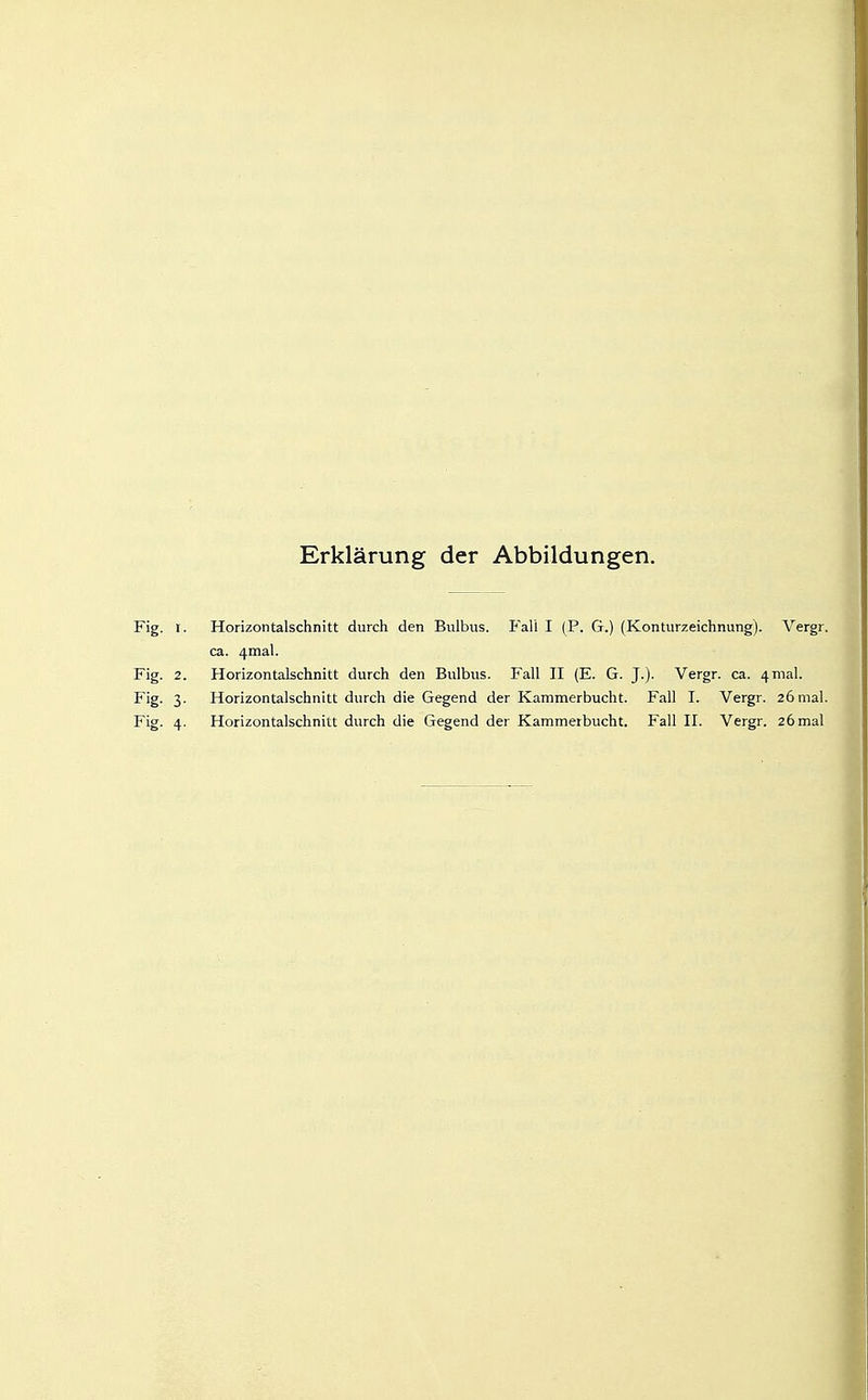 Erklärung der Abbildungen. Fig. I. Horizontalschnitt durch den Bulbus. Fall I (P. G.) (Konturzeichnung). Vergr ca. 4mal. Fig. 2. Horizontalschnitt durch den Bulbus. Fall II (E. G. J.). Vergr. ca. 4mal. Fig. 3. Horizontalschnitt durch die Gegend der Kammerbucht. Fall I. Vergr. 26mal Fig. 4. Horizontalschnitt durch die Gegend der Kammerbucht. Fall II. Vergr. 26mal