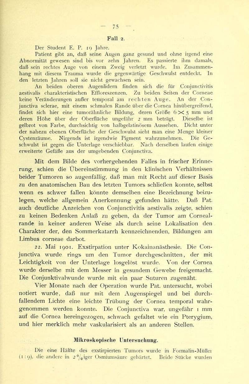 Der Student E. P. iq Jahre. Patient gibt an, daß seine Augen ganz gesund und ohne irgend eine Abnormität gewesen sind bis vor zelin Jahren. Es passierte ihm damals, daß sein rechtes Auge von einem Zweig verletzt wurde. Im Zusammen- hang mit diesem Trauma wurde die gegenwärtige Geschwulst entdeckt. In den letzten Jahren soll sie nicht gewachsen sein. An beiden oberen Augenlidern finden sich die für Conjunctivitis aestivalis charakteristischen Effloreszenzen. Zu beiden Seiten der Corneae keine Veränderungen außer temporal am rechten Auge. An der Con- junctiva sclerae, mit einem schmalen Rande über die Cornea hinübergreifend, findet sich hier eine tumorähnliche Bildung, deren Größe 6x5 mm und deren Höhe über der Oberfläche ungefähr 2 mm beträgt. Dieselbe ist gelbrot von Farbe, durchsichtig von halbgelatinösem Aussehen. Dicht unter der nahezu ebenen Oberfläche der Geschwulst sieht man eine Menge kleiner Cystenräume. Nirgends ist irgendwie Pigment wahrzunehmen. Die Ge- schwulst ist gegen die Unterlage verschiebbar. Nach derselben laufen einige erweiterte Gefäße aus der umgebenden Conjunctiva. Mit dem Bilde des vorhergehenden Falles in frischer Erinne- rung, schien die Übereinstimmung in den klinischen Verhältnissen beider Tumoren so augenfällig, daß man mit Recht auf dieser Basis zu den anatomischen Bau des letzten Tumors schließen konnte, selbst wenn es schwer fallen könnte demselben eine Bezeichnung beizu- legen, welche allgemein Anerkennung gefunden hätte. Daß Pat. auch deutliche Anzeichen von Conjunctivitis aestiv^alis zeigte, schien zu keinen Bedenken Anlaß zu geben, da der Tumor am Corneal- rande in keiner anderen Weise als durch seine Lokalisation den Charakter der, den Sommerkatarrh kennzeichnenden, Bildungen am Limbus corneae darbot. 22. Mai igoi. Exstirpation unter Kokainanästhesie. Die Con- junctiva wurde rings um den Tumor durchgeschnitten, der mit Leichtigkeit von der Unterlage losgelöst wurde. Von der Cornea wurde derselbe mit dem Messer in gesundem Gewebe freigemacht. Die Conjunktivalwunde wurde mit ein paar .Suturen zugenäht. Vier Monate nach der Operation wurde Pat. untersucht, wobei notiert wurde, daß nur mit dem Augenspiegel und bei durch- fallendem Lichte eine leichte Trübung der Cornea temporal wahr- genommen werden konnte. Die Conjunctiva war, ungefähr i mm auf die Cornea hereingezogen, schwach gefaltet wie ein Pterygium, und hier merklich mehr vaskularisiert als an anderen Stellen. Mikroskopische Untersuchung-. Die eine Hälfte des exstirpierten Tumors wurde in Formalin-MüUei (1:9), die andere in 2°/oigei' Osmiumsäure gehärtet. Beide Stücke wurden