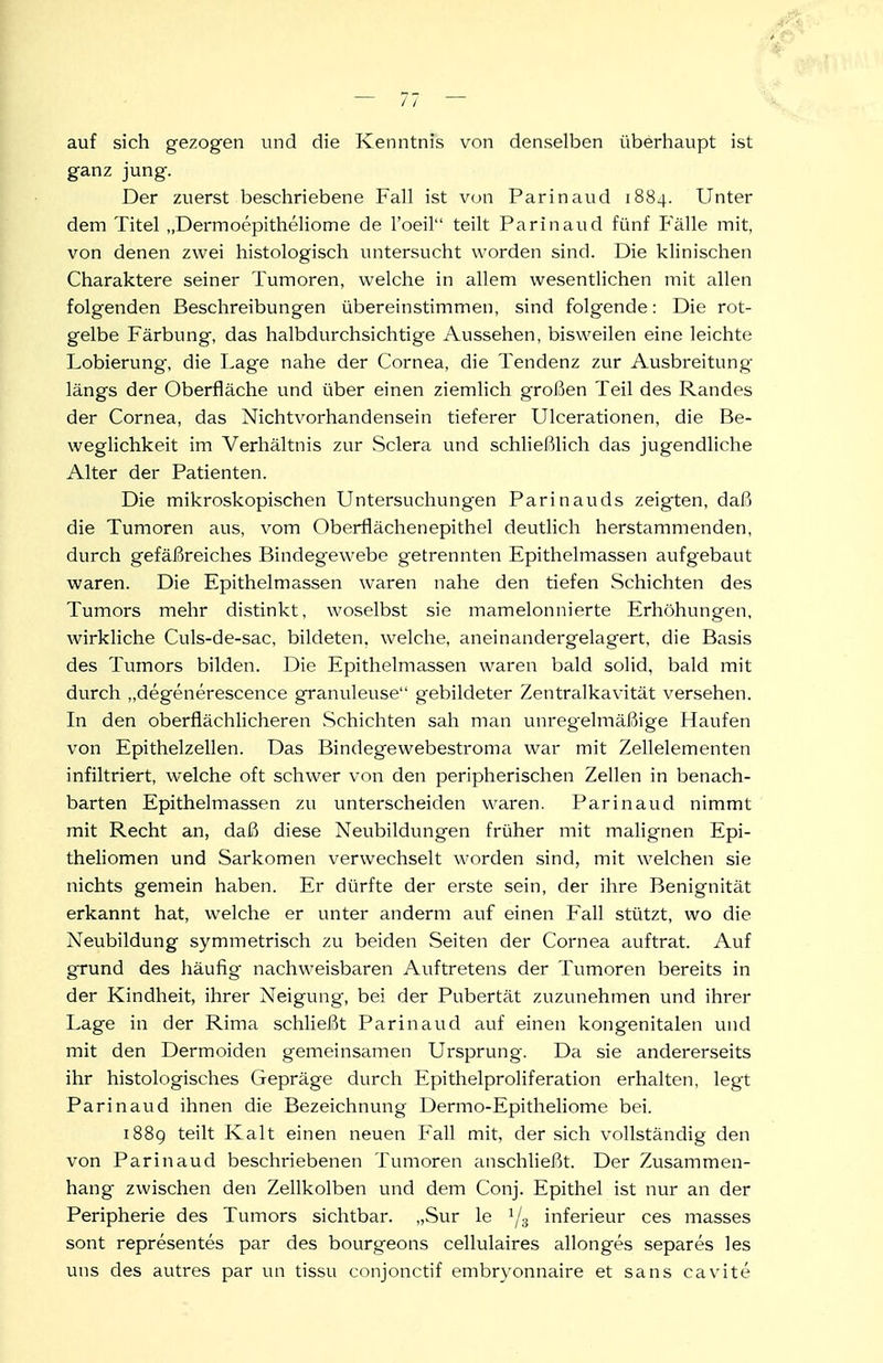 auf sich gezogen und die Kenntnis von denselben überhaupt ist ganz jung. Der zuerst beschriebene Fall ist von Parinaud 1884. Unter dem Titel „Dermoepitheliome de l'oeil teilt Parinaud fünf Fälle mit, von denen zwei histologisch untersucht worden sind. Die klinischen Charaktere seiner Tumoren, welche in allem wesentlichen mit allen folgenden Beschreibungen übereinstimmen, sind folgende: Die rot- gelbe Färbung, das halbdurchsichtige Aussehen, bisweilen eine leichte Lobierung, die Lage nahe der Cornea, die Tendenz zur Ausbreitung längs der Oberfläche und über einen ziemlich großen Teil des Randes der Cornea, das Nichtvorhandensein tieferer Ulcerationen, die Be- weglichkeit im Verhältnis zur Sclera und schließlich das jugendliche Alter der Patienten. Die mikroskopischen Untersuchungen Parinauds zeigten, daß die Tumoren aus, vom Oberflächen epithel deutlich herstammenden, durch gefäßreiches Bindegewebe getrennten Epithelmassen aufgebaut waren. Die Epithelma.ssen waren nahe den tiefen Schichten des Tumors mehr distinkt, woselbst sie mamelonnierte Erhöhungen, wirkliche Culs-de-sac, bildeten, welche, aneinandergelagert, die Basis des Tumors bilden. Die Epithelmassen waren bald solid, bald mit durch „degenerescence granuleuse gebildeter Zentralkavität versehen. In den oberflächlicheren Schichten sah man unregelmäßige Haufen von Epithelzellen. Das Bindegewebestroma war mit Zellelementen infiltriert, welche oft schwer von den peripherischen Zellen in benach- barten Epithelmassen zu unterscheiden waren. Parinaud nimmt mit Recht an, daß diese Neubildungen früher mit malignen Epi- theliomen und Sarkomen verwechselt worden sind, mit welchen sie nichts gemein haben. Er dürfte der erste sein, der ihre Benignität erkannt hat, welche er unter anderm auf einen Fall stützt, wo die Neubildung symmetrisch zu beiden Seiten der Cornea auftrat. Auf grund des häufig nachweisbaren Auftretens der Tumoren bereits in der Kindheit, ihrer Neigung, bei der Pubertät zuzunehmen und ihrer Lage in der Rima schließt Parinaud auf einen kongenitalen und mit den Dermoiden gemeinsamen Ursprung. Da sie andererseits ihr histologisches Gepräge durch PIpithelproliferation erhalten, legt Parinaud ihnen die Bezeichnung Dermo-Epitheliome bei. 1889 teilt Kalt einen neuen Fall mit, der sich vollständig den von Parinaud beschriebenen Tumoren anschließt. Der Zusammen- hang zwischen den Zellkolben und dem Conj. Epithel ist nur an der Peripherie des Tumors sichtbar. „Sur le 1/3 inferieur ces masses sont representes par des bourgeons cellulaires allonges separes les uns des autres par un tissu conjonctif embryonnaire et sans cavite