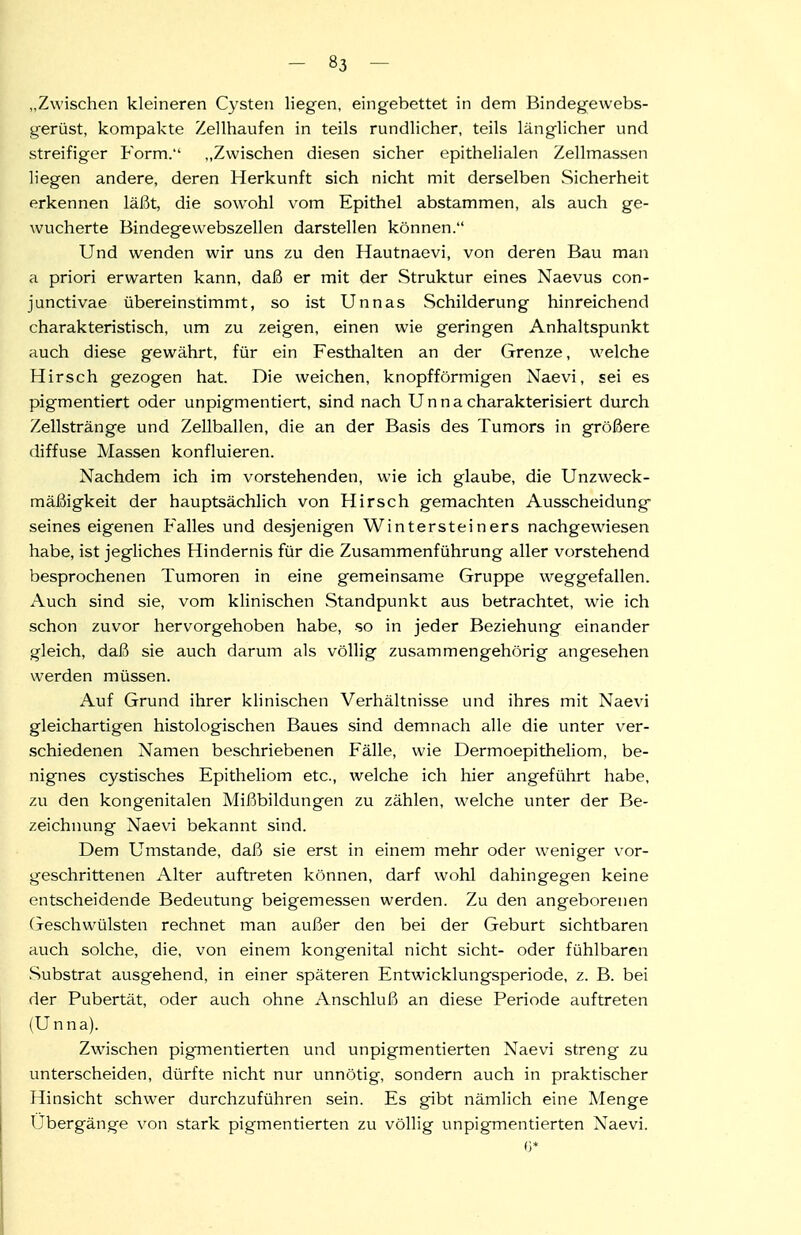 „Zwischen kleineren Cysten liegen, eingebettet in dem Bindegewebs- gerüst, kompakte Zellhaufen in teils rundlicher, teils länglicher und streifiger Form. „Zwischen diesen sicher epithelialen Zellmassen liegen andere, deren Herkunft sich nicht mit derselben Sicherheit erkennen läi3t, die sowohl vom Epithel abstammen, als auch ge- wucherte Bindegewebszellen darstellen können. Und wenden wir uns zu den Hautnaevi, von deren Bau man a priori erwarten kann, daß er mit der Struktur eines Naevus con- junctivae übereinstimmt, so ist Unnas Schilderung hinreichend charakteristisch, um zu zeigen, einen wie geringen Anhaltspunkt auch diese gewährt, für ein Festhalten an der Grenze, welche Hirsch gezogen hat. Die weichen, knopfförmigen Naevi, sei es pigmentiert oder unpigmentiert, sind nach U n n a charakterisiert durch Zellstränge und Zellballen, die an der Basis des Tumors in größere diffuse Massen konfluieren. Nachdem ich im vorstehenden, wie ich glaube, die Unzweck- mäßigkeit der hauptsächlich von Hirsch gemachten Ausscheidung seines eigenen Falles und desjenigen Wintersteiners nachgewiesen habe, ist jegliches Hindernis für die Zusammenführung aller vorstehend besprochenen Tumoren in eine gemeinsame Gruppe weggefallen. Auch sind sie, vom klinischen Standpunkt aus betrachtet, wie ich schon zuvor hervorgehoben habe, so in jeder Beziehung einander gleich, daß sie auch darum als völlig zusammengehörig angesehen werden müssen. Auf Grund ihrer klinischen Verhältnisse und ihres mit Naevi gleichartigen histologischen Baues sind demnach alle die unter ver- schiedenen Namen beschriebenen Fälle, wie Dermoepitheliom, be- nignes cystisches Epitheliom etc., welche ich hier angeführt habe, zu den kongenitalen Mißbildungen zu zählen, welche unter der Be- zeichnung Naevi bekannt sind. Dem Umstände, daß sie erst in einem mehr oder weniger vor- geschrittenen Alter auftreten können, darf wohl dahingegen keine entscheidende Bedeutung beigemessen werden. Zu den angeborenen Geschwülsten rechnet man außer den bei der Geburt sichtbaren auch solche, die, von einem kongenital nicht sieht- oder fühlbaren Substrat ausgehend, in einer späteren Entwicklungsperiode, z. B. bei der Pubertät, oder auch ohne Anschluß an diese Periode auftreten (Unna). Zwischen pigmentierten und unpigmentierten Naevi streng zu unterscheiden, dürfte nicht nur unnötig, sondern auch in praktischer Hinsicht schwer durchzuführen sein. Es gibt nämlich eine Menge Übergänge von stark pigmentierten zu völlig unpigmentierten Naevi.