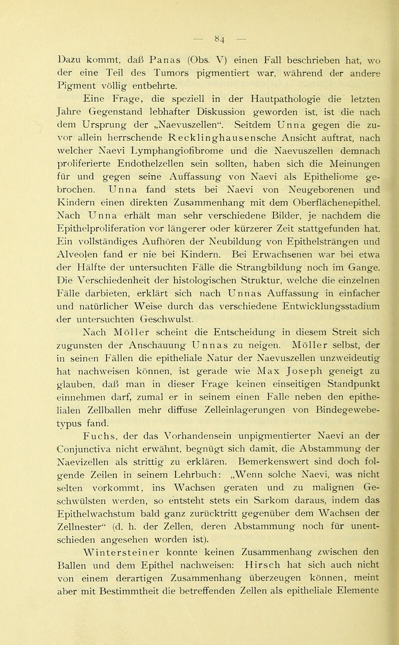 Dazu kommt, daß Panas (Obs. V) einen Fall beschrieben hat, wo der eine Teil des Tumors pigmentiert war, während der andere Pigment völlig entbehrte. Eine Frage, die speziell in der Hautpathologie die letzten Jahre Gegenstand lebhafter Diskussion geworden ist, ist die nach dem Ursprung der „Naevuszellen. Seitdem Unna gegen die zu- vor allein herrschende Recklinghausensche Ansicht auftrat, nach welcher Naevi Lymphangiofibrome und die Naevuszellen demnach proliferierte Endothelzellen sein sollten, haben sich die Meinungen für und gegen seine Auffassung von Naevi als Epitheliom.e ge- brochen. Unna fand stets bei Naevi von Neugeborenen und Kindern einen direkten Zusammenhang mit dem Oberflächen epithel. Nach Unna erhält man sehr verschiedene Bilder, je nachdem die Epithelproliferation vor längerer oder kürzerer Zeit stattgefunden hat. Ein vollständiges Aufhören der Neubildung von Epithelsträngen und Alveolen fand er nie bei Kindern. Bei Erwachsenen war bei etwa der Hälfte der untersuchten Fälle die Strangbildung noch im Gange. Die Verschiedenheit der histologischen Struktur, welche die einzelnen Fälle darbieten, erklärt sich nach Unnas Auffassung in einfacher und natürlicher Weise durch das verschiedene Entwicklungsstadium der untersuchten Geschwulst. Nach Möller scheint die Entscheidung in diesem Streit sich zugunsten der Anschauung Unnas zu neigen. Möller selbst, der in seinen P'ällen die epitheliale Natur der Naevuszellen unzweideutig hat nachweisen können, ist gerade wie Max Joseph geneigt zu glauben, daß man in dieser Frage keinen einseitigen Standpunkt •einnehmen darf, zumal er in seinem einen Falle neben den epithe- lialen Zellballen mehr diffuse Zelleinlagerungen von Bindegewebe- typus fand. Fuchs, der das Vorhandensein unpigmentierter Naevi an der Conjunctiva nicht erwähnt, begnügt sich damit, die Abstammung der Naevizellen als strittig zu erklären. Bemerkenswert sind doch fol- gende Zeilen in seinem Lehrbuch: „Wenn solche Naevi, was nicht selten vorkommt, ins Wachsen geraten und zu malignen Ge- schwülsten werden, so entsteht stets ein Sarkom daraus, indem das Epithelwachstum bald ganz zurücktritt gegenüber dem Wachsen der Zellnester (d. h. der Zellen, deren Abstammung noch für unent- schieden angesehen worden ist). Wintersteiner konnte keinen Zusammenhang zwischen den Ballen und dem Epithel nachweisen: Hirsch hat sich auch nicht von einem derartigen Zusammenhang überzeugen können, meint aber mit Bestimmtheit die betreffenden Zellen als epitheliale Elemente