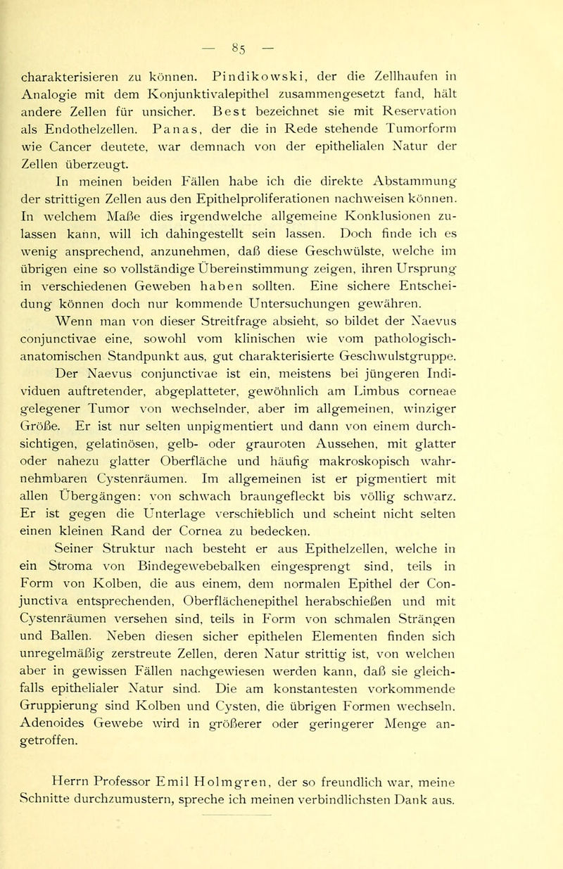 charakterisieren zu können. Pindikowski, der die Zellhaufen in Analogie mit dem Konjunktivalepithel zusammengesetzt fand, hält andere Zellen für unsicher. Best bezeichnet sie mit Reservation als Endothelzellen. Panas, der die in Rede stehende Tumorform wie Cancer deutete, war demnach von der epithelialen Natur der Zellen überzeugt. In meinen beiden Fällen habe ich die direkte Abstammung der strittigen Zellen aus den Epithelproliferationen nachweisen können. In welchem Maße dies irgendwelche allgemeine Konklusionen zu- lassen kann, will ich dahingestellt sein lassen. Doch finde ich es wenig ansprechend, anzunehmen, daß diese Geschwülste, welche im übrigen eine so vollständige Übereinstimmung zeigen, ihren Ursprung in verschiedenen Geweben haben sollten. Eine sichere Entschei- dung können doch nur kommende Untersuchungen gewähren. Wenn man von dieser Streitfrage absieht, so bildet der Xaevus conjunctivae eine, sowohl vom klinischen wie vom pathologisch- anatomischen Standpunkt aus, gut charakterisierte Geschwulstgruppe. Der Naevus conjunctivae ist ein, meistens bei jüngeren Indi- viduen auftretender, abgeplatteter, gewöhnlich am TJmbus corneae gelegener Tumor von wechselnder, aber im allgemeinen, winziger Größe. Er ist nur selten unpigmentiert und dann von einem durch- sichtigen, gelatinösen, gelb- oder grauroten Aussehen, mit glatter oder nahezu glatter Oberfläche und häufig makroskopisch wahr- nehmbaren Cystenräumen. Im allgemeinen ist er pigmentiert mit allen Ubergängen: von schwach braungefleckt bis völlig schwarz. Er ist gegen die Unterlage verschieblich und scheint nicht selten einen kleinen Rand der Cornea zu bedecken. Seiner Struktur nach besteht er aus Epithelzellen, welche in ein Stroma \-on Bindegewebebalken eingesprengt sind, teils in Form von Kolben, die aus einem, dem normalen Epithel der Con- junctiva entsprechenden, Oberflächenepithel herabschießen und mit C}'stenräumen versehen sind, teils in Form von schmalen Strängen und Ballen. Xeben diesen sicher epithelen Elementen finden sich unregelmäßig zerstreute Zellen, deren Natur strittig ist, von welchen aber in gewissen Fällen nachgewiesen werden kann, daß sie gleich- falls epithelialer Natur sind. Die am konstantesten vorkommende Gruppierung sind Kolben und Cysten, die übrigen Formen wechseln. Adenoides Gewebe wird in größerer oder geringerer Menge an- getroffen. Herrn Professor Emil Holmgren, der so freundlich war, meine Schnitte durchzumustern, spreche ich meinen verbindlichsten Dank aus.