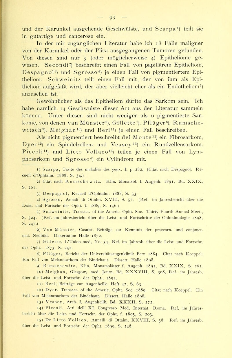 und der Karunkel ausgehende Geschwülste, und Scarpa^) teilt sie in gutartige und canceröse ein. In der mir zugänglichen Literatur habe ich i8 Fälle maligner von der Karunkel oder der Plica ausgegangenen Tumoren gefunden. Von diesen sind nur 3 (oder möglicherweise 4) Epitheliome ge- wesen. Secondi-) beschreibt einen Fall von papillärem Epitheliom, DespagnoP) und Sgrosso*) je einen Fall von pigmentiertem Epi- theliom. Schweinitz teilt einen Fall mit, der von ihm als Epi- theliom aufgefaßt wird, der aber vielleicht eher als ein Endotheliom^) anzusehen ist. Gewöhnlicher als das Epitheliom dürfte das Sarkom sein. Ich habe nämlich 14 Geschwülste dieser Art aus der literatur sammeln können. Unter diesen sind nicht weniger als 6 pigmentierte Sar- kome, von denen van Münster''), Gillette'], Pflüger®), Rumsche- witsch), Meighan^) und Berl^i) je einen Fall beschreiben. Als nicht pigmentiert beschreibt del Monte'-) ein Fibrosarkom, Dyer^-) ein Spindelzellen- und Veasey i'^) ein Rundzellensarkom. Piccoli^'*) und Lieto Vollaco^^) teilen je einen Fall von Lym- phosarkom und Sgrosso'') ein C)dindrom mit. 1) Scarpa, Traite des maladies des yenx. I, p. 282. (Citat nach Despagnol. Re- cueil d'Ophtalni. 1888, S. 34.) 2) Citat nach R u ni s c h e \v i t z. KHn. Moiiatsbl. f. Augenh. 1891, Bd. XXIX, S. 261. 3) Despagnol, Recueil d'Ophtalni. 1888, S. 33. 4) Sgrosso, Annali di Ottalm. XVIII. S. 57. (Ref. im Jahresbericht über die Leist, und Fortschr der Opht. f. 1889, S. 156.) 5) Schweinitz, Transact. of the Americ. Opht. Soc. Thirty Fourth Annual Meet., S. 324. (Ref. im Jahresbericht über die Leist, und Fortschritte der Ophtalmologie 1898, S. 247.) 6) Von Münster, Casuist. Beiträge zur Kenntnis der praecorn. und conjunct. mal. Neubild. Dissertation Halle 1872. 7) Gillette, L'Union med, Nu. 34, Ref. im Jahresb. über die Leist, und Fortschr. der Opht., 1873, S. 252. 8) Pflüger, Bericht der Universitätsaugenkhnik Bern 1884. Citat nach Koeppel. Ein Fall von Melanosarkom der Bindehaut. Dissert. Halle 1898. 9) Rumschewitz, Klin. Monatsblätter f. Augenh. 1891, Bd. XXIX, S. 261. 10) Meighan, Glasgow, med. Journ. Bd. XXXVIII, S. 308, Ref. im Jahresb. über die Leist, und Fortschr. der Opht., 1892. 11) Berl, Beiträge zur Augenheilk. Heft 47, S. 63. 12) Dyer, Transact. of the Americ. Opht. Soc. 1889. Citat nach Koeppel. Ein Fall von Melanosarkom der Bindehaut. Dissert. Halle 1898. 13) Veasey, Arch. f. Augenheilk. Bd. XXXII, S. 272. 14) Piccoli, Atti dell' XL Congresso Med. Internat. Roma. Ref. im Jahres- bericht über die Leist, und Fortschr. der Opht. f. 1895, S. 203. 15) De Lieto VoUaco, Annalli di Ottalm. XXVIII, S. 58. Ref. im Jahresb. über die Leist, und Fortschr. der Opht. l8q9, S. 248.