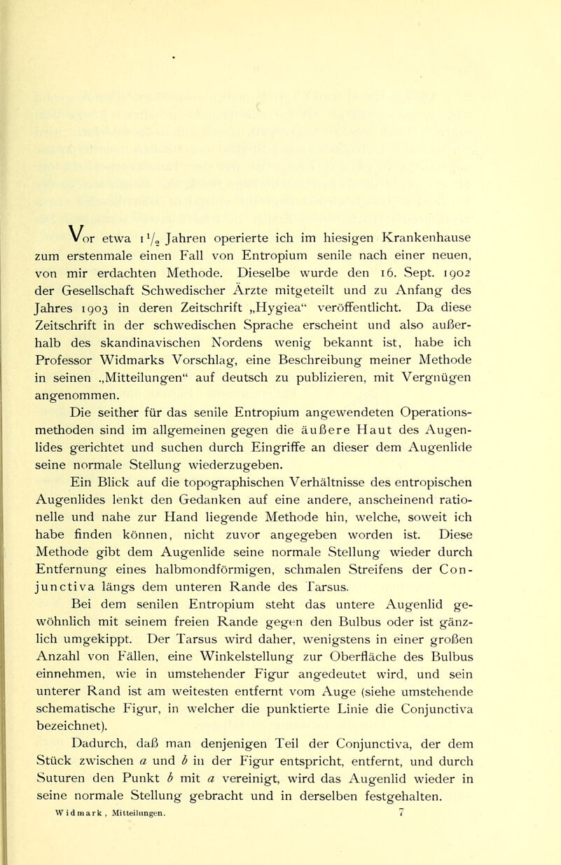 zum erstenmale einen Fall von Entropium senile nach einer neuen, von mir erdachten Methode. Dieselbe wurde den i6. Sept. 1902 der Gesellschaft Schwedischer Ärzte mitgeteilt und zu Anfang des Jahres 1903 in deren Zeitschrift „Hygiea veröffentlicht. Da diese Zeitschrift in der schwedischen Sprache erscheint und also außer- halb des skandinavischen Nordens wenig bekannt ist, habe ich Professor Widmarks Vorschlag, eine Beschreibung meiner Methode in seinen ..Mitteilungen auf deutsch zu publizieren, mit Vergnügen angenommen. Die seither für das senile Entropium angewendeten Operations- methoden sind im allgemeinen gegen die äußere Haut des Augen- lides gerichtet und suchen durch Eingriffe an dieser dem Augenlide seine normale Stellung wiederzugeben. Ein Blick auf die topographischen Verhältnisse des entropischen Augenlides lenkt den Gedanken auf eine andere, anscheinend ratio- nelle und nahe zur Hand liegende Methode hin, welche, soweit ich habe finden können, nicht zuvor angegeben worden ist. Diese Methode gibt dem Augenlide seine normale Stellung wieder durch Entfernung eines halbmondförmigen, schmalen Streifens der Con- junctiva längs dem unteren Rande des Tarsus. Bei dem senilen Entropium steht das untere Augenlid ge- wöhnlich mit seinem freien Rande gegen den Bulbus oder ist gänz- lich umgekippt. Der Tarsus wird daher, wenigstens in einer großen Anzahl von Fällen, eine Winkelstellung zur Oberfläche des Bulbus einnehmen, wie in umstehender Figur angedeutet wird, und sein unterer Rand ist am weitesten entfernt vom Auge (siehe umstehende schematische Figur, in welcher die punktierte Linie die Conjunctiva bezeichnet). Dadurch, daß man denjenigen Teil der Conjunctiva, der dem Stück zwischen a und b in der Figur entspricht, entfernt, und durch Suturen den Punkt b mit a vereinigt, wird das Augenlid wieder in seine normale Stellung gebracht und in derselben festgehalten. Widmark, Mitteilungen. 7