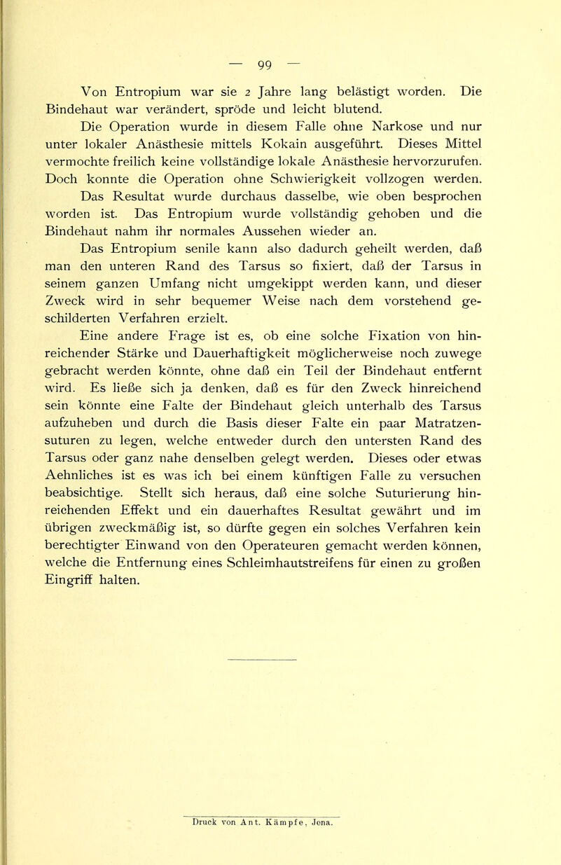 Von Entropium war sie 2 Jahre lang belästigt worden. Die Bindehaut war verändert, spröde und leicht blutend. Die Operation wurde in diesem Falle ohne Narkose und nur unter lokaler Anästhesie mittels Kokain ausgeführt. Dieses Mittel vermochte freilich keine vollständige lokale Anästhesie hervorzurufen. Doch konnte die Operation ohne Schwierigkeit vollzogen werden. Das Resultat wurde durchaus dasselbe, wie oben besprochen worden ist. Das Entropium wurde vollständig gehoben und die Bindehaut nahm ihr normales Aussehen wieder an. Das Entropium senile kann also dadurch geheilt werden, daß man den unteren Rand des Tarsus so fixiert, dafi der Tarsus in seinem ganzen Umfang nicht umgekippt werden kann, und dieser Zweck wird in sehr bequemer Weise nach dem vorstehend ge- schilderten Verfahren erzielt. Eine andere PVage ist es, ob eine solche Fixation von hin- reichender Stärke und Dauerhaftigkeit möglicherweise noch zuwege gebracht werden könnte, ohne daß ein Teil der Bindehaut entfernt wird. Es ließe sich ja denken, daß es für den Zweck hinreichend sein könnte eine Falte der Bindehaut gleich unterhalb des Tarsus aufzuheben und durch die Basis dieser Falte ein paar Matratzen- suturen zu legen, welche entweder durch den untersten Rand des Tarsus oder ganz nahe denselben g'elegt werden. Dieses oder etwas Aehnliches ist es was ich bei einem künftigen Falle zu versuchen beabsichtige. Stellt sich heraus, daß eine solche Suturierung hin- reichenden Effekt und ein dauerhaftes Resultat gewährt und im übrigen zweckmäßig ist, so dürfte gegen ein solches Verfahren kein berechtigter Einwand von den Operateuren gemacht werden können, welche die Entfernung eines Schleimhautstreifens für einen zu großen Eingriff halten. Druck von Ant. Kämpfe, Jona.