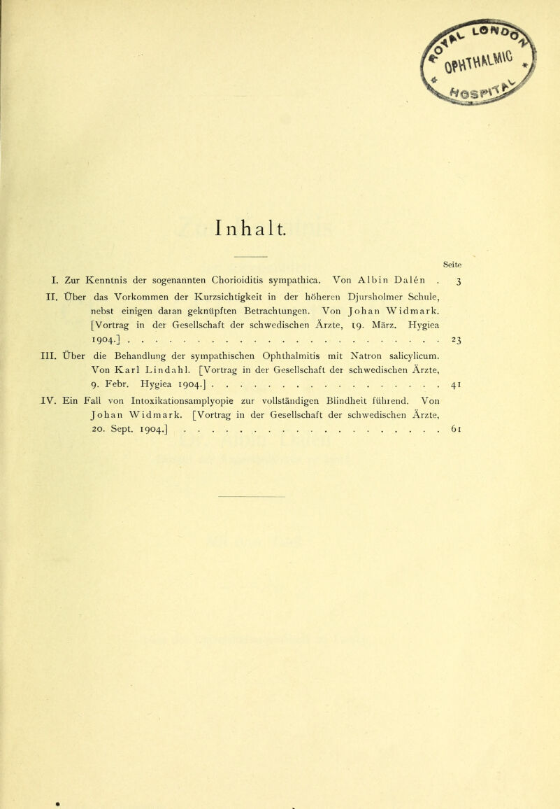 Inhalt. Seite I. Zur Kenntnis der sogenannten Chorioiditis sympathica. Von Albin Dalen . 3 II. Über das Vorkommen der Kurzsichtigkeit in der höheren Djursholmer Schule, nebst einigen daian geknüpften Betrachtungen. Von Johan Widmark. [Vortrag in der Gesellschaft der schwedischen Ärzte, 19. März. Hygiea 1904-] • • • 2 3 III. Über die Behandlung der sympathischen Ophthalmitis mit Natron salicylicum. Von Karl Lindahl. [Vortrag in der Gesellschaft der schwedischen Ärzte, 9. Febr. Hygiea 1904.] 41 IV. Ein Fall von Intoxikationsamplyopie zur vollständigen Blindheit führend. Von Johan Widmark. [Vortrag in der Gesellschaft der schwedischen Ärzte, 20. Sept. 1904.] 61