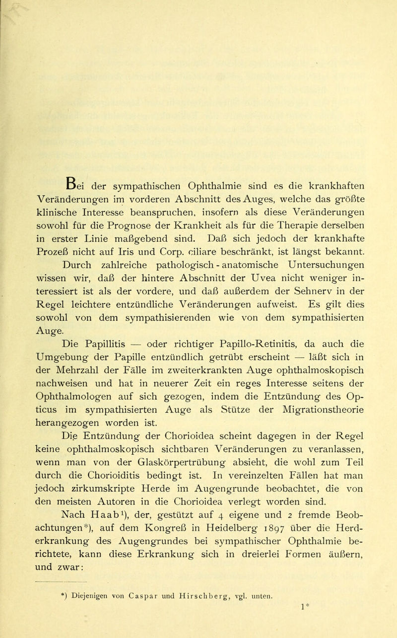 Bei der sympathischen Ophthalmie sind es die krankhaften Veränderungen im vorderen Abschnitt des Auges, welche das größte klinische Interesse beanspruchen, insofern als diese Veränderungen sowohl für die Prognose der Krankheit als für die Therapie derselben in erster Linie maßgebend sind. Daß sich jedoch der krankhafte Prozeß nicht auf Iris und Corp. ciliare beschränkt, ist längst bekannt. Durch zahlreiche pathologisch - anatomische Untersuchungen wissen wir, daß der hintere Abschnitt der Uvea nicht weniger in- teressiert ist als der vordere, und daß außerdem der Sehnerv in der Regel leichtere entzündliche Veränderungen aufweist. Es gilt dies sowohl von dem sympathisierenden wie von dem sympathisierten Auge. Die Papillitis — oder richtiger Papillo-Retinitis, da auch die Umgebung der Papille entzündlich getrübt erscheint — läßt sich in der Mehrzahl der Fälle im zweiterkrankten Auge ophthalmoskopisch nachweisen und hat in neuerer Zeit ein reges Interesse seitens der Ophthalmologen auf sich gezogen, indem die Entzündung des Op- ticus im sympathisierten Auge als Stütze der Migrationstheorie herangezogen worden ist. Die Entzündung der Chorioidea scheint dagegen in der Regel keine ophthalmoskopisch sichtbaren Veränderungen zu veranlassen, wenn man von der Glaskörpertrübung absieht, die wohl zum Teil durch die Chorioiditis bedingt ist. In vereinzelten Fällen hat man jedoch zirkumskripte Herde im Augengrunde beobachtet, die von den meisten Autoren in die Chorioidea verlegt worden sind. Nach Haab1), der, gestützt auf 4 eigene und 2 fremde Beob- achtungen*), auf dem Kongreß in Heidelberg 1897 über die Herd- erkrankung des Augengrundes bei sympathischer Ophthalmie be- richtete, kann diese Erkrankung sich in dreierlei Formen äußern, und zwar: *) Diejenigen von Caspar und Hirse Ii berg, vgl. unten.