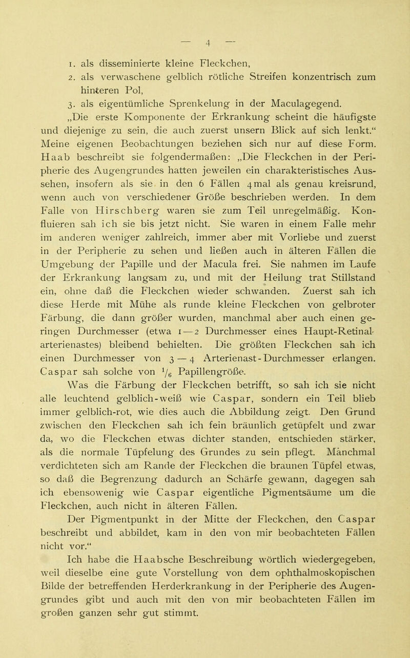 1. als disseminierte kleine Fleckchen, 2. als verwaschene gelblich rötliche Streifen konzentrisch zum hinteren Pol, 3. als eigentümliche Sprenkelung in der Maculagegend. „Die erste Komponente der Erkrankung scheint die häufigste und diejenige zu sein, die auch zuerst unsern Blick auf sich lenkt. Meine eigenen Beobachtungen beziehen sich nur auf diese Form. Haab beschreibt sie folgendermaßen: „Die Fleckchen in der Peri- pherie des Augengrundes hatten jeweilen ein charakteristisches Aus- sehen, insofern als sie. in den 6 Fällen 4mal als genau kreisrund, wenn auch von verschiedener Größe beschrieben werden. In dem Falle von .Hirschberg waren sie zum Teil unregelmäßig. Kon- fluieren sah ich sie bis jetzt nicht. Sie waren in einem Falle mehr im anderen weniger zahlreich, immer aber mit Vorliebe und zuerst in der Peripherie zu sehen und ließen auch in älteren Fällen die Umgebung der Papille und der Macula frei. Sie nahmen im Laufe der Erkrankung langsam zu, und mit der Heilung trat Stillstand ein, ohne daß die Fleckchen wieder schwanden. Zuerst sah ich diese Herde mit Mühe als runde kleine Fleckchen von gelbroter Färbung, die dann größer wurden, manchmal aber auch einen ge- ringen Durchmesser (etwa 1 — 2 Durchmesser eines Haupt-Retinal- arterienastes) bleibend behielten. Die größten Fleckchen sah ich einen Durchmesser von 3 — 4 Arterienast-Durchmesser erlangen. Caspar sah solche von 1jQ Papillen große. Was die Färbung der Fleckchen betrifft, so sah ich sie nicht alle leuchtend gelblich-weiß wie Caspar, sondern ein Teil blieb immer gelblich-rot, wie dies auch die Abbildung zeigt. Den Grund zwischen den Fleckchen sah ich fein bräunlich getüpfelt und zwar da, wo die Fleckchen etwas dichter standen, entschieden stärker, als die normale Tüpfelung des Grundes zu sein pflegt. Manchmal verdichteten sich am Rande der Fleckchen die braunen Tüpfel etwas, so daß die Begrenzung dadurch an Schärfe gewann, dagegen sah ich ebensowenig wie Caspar eigentliche Pigmentsäume um die Fleckchen, auch nicht in älteren Fällen. Der Pigmentpunkt in der Mitte der Fleckchen, den Caspar beschreibt und abbildet, kam in den von mir beobachteten Fällen nicht vor. Ich habe die Haabsche Beschreibung wörtlich wiedergegeben, weil dieselbe eine gute Vorstellung von dem ophthalmoskopischen Bilde der betreffenden Herderkrankung in der Peripherie des Augen- grundes gibt und auch mit den von mir beobachteten Fällen im großen ganzen sehr gut stimmt.