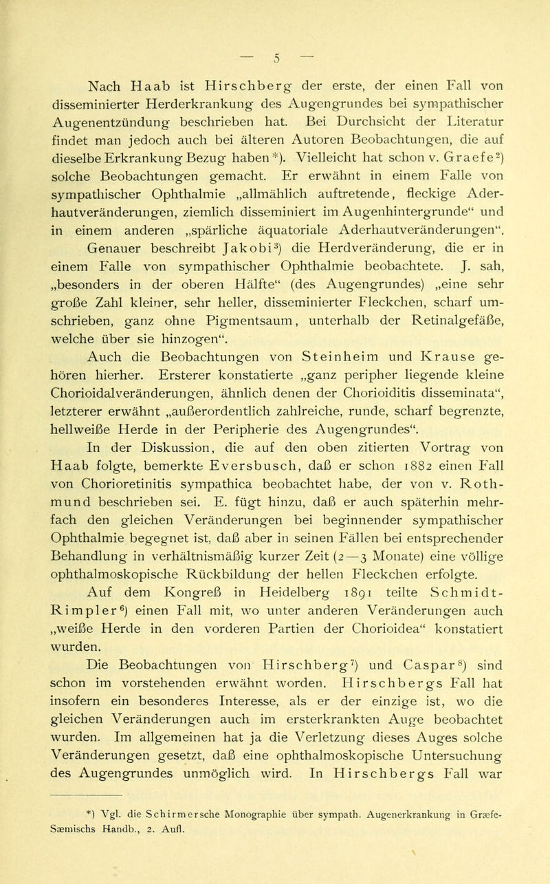 Nach Haab ist Hirschberg der erste, der einen Fall von disseminierter Herderkrankung des Augengrundes bei sympathischer Augenentzündung beschrieben hat. Bei Durchsicht der Literatur findet man jedoch auch bei älteren Autoren Beobachtungen, die auf dieselbe Erkrankung Bezug haben*). Vielleicht hat schon v. Graefe2) solche Beobachtungen gemacht. Er erwähnt in einem Falle von sympathischer Ophthalmie „allmählich auftretende, fleckige Ader- hautveränderungen, ziemlich disseminiert im Augenhintergrunde und in einem anderen „spärliche äquatoriale Aderruiutveränderungen. Genauer beschreibt Jakobi3) die Herdveränderung, die er in einem Falle von sympathischer Ophthalmie beobachtete. J. sah, „besonders in der oberen Hälfte (des Augengrundes) „eine sehr große Zahl kleiner, sehr heller, disseminierter Pieckchen, scharf um- schrieben, ganz ohne Pigmentsaum, unterhalb der Retinalgefäße, welche über sie hinzogen. Auch die Beobachtungen von St ein heim und Krause ge- hören hierher. Ersterer konstatierte „ganz peripher liegende kleine ChorioidalVeränderungen, ähnlich denen der Chorioiditis disseminata, letzterer erwähnt „außerordentlich zahlreiche, runde, scharf begrenzte, hell weiße Herde in der Peripherie des Augengrundes. In der Diskussion, die auf den oben zitierten Vortrag von Haab folgte, bemerkte Eversbusch, daß er schon 1882 einen Fall von Chorioretinitis sympathica beobachtet habe, der von v. Roth- mund beschrieben sei. E. fügt hinzu, daß er auch späterhin mehr- fach den gleichen Veränderungen bei beginnender sympathischer Ophthalmie begegnet ist, daß aber in seinen Fällen bei entsprechender Behandlung in verhältnismäßig kurzer Zeit (2— 3 Monate) eine völlige ophthalmoskopische Rückbildung der hellen Fleckchen erfolgte. Auf dem Kongreß in Heidelberg 1891 teilte Schmidt- Rimpler6) einen Fall mit, wo unter anderen Veränderungen auch „weiße Herde in den vorderen Partien der Chorioidea konstatiert wurden. Die Beobachtungen von Hirschberg7) und Caspar8) sind schon im vorstehenden erwähnt worden. Hirschbergs Fall hat insofern ein besonderes Interesse, als er der einzige ist, wo die gleichen Veränderungen auch im ersterkrankten Auge beobachtet wurden. Im allgemeinen hat ja die Verletzung dieses Auges solche Veränderungen gesetzt, daß eine ophthalmoskopische Untersuchung des Augengrundes unmöglich wird. In Hirschbergs Fall war *) Vgl. die Schirmersche Monographie über sympath. Augenerkrankung in Graefe- Saemischs Handb., 2. Aufl. \