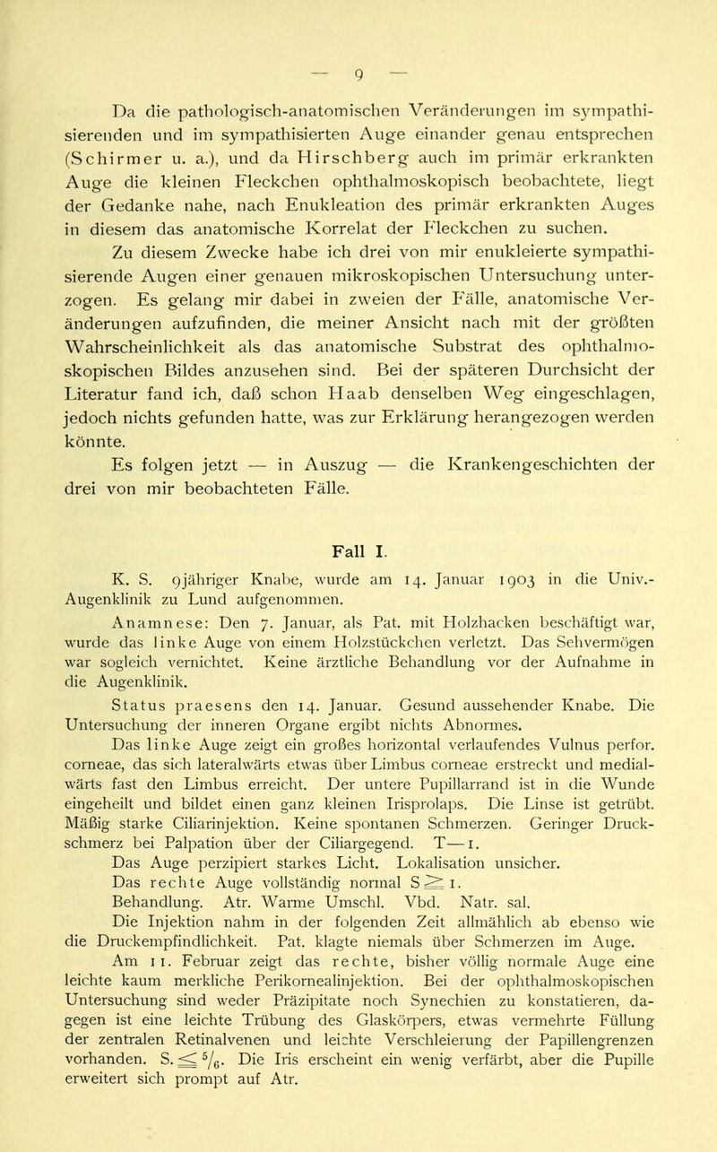 Da die pathologisch-anatomischen Veränderungen im sympathi- sierenden und im sympathisierten Auge einander genau entsprechen (Schirmer u. a.), und da Hirschberg auch im primär erkrankten Auge die kleinen Fleckchen ophthalmoskopisch beobachtete, liegt der Gedanke nahe, nach Enukleation des primär erkrankten Auges in diesem das anatomische Korrelat der Fleckchen zu suchen. Zu diesem Zwecke habe ich drei von mir enukleierte sympathi- sierende Augen einer genauen mikroskopischen Untersuchung unter- zogen. Es gelang mir dabei in zweien der Fälle, anatomische Ver- änderungen aufzufinden, die meiner Ansicht nach mit der größten Wahrscheinlichkeit als das anatomische Substrat des ophthalmo- skopischen Bildes anzusehen sind. Bei der späteren Durchsicht der Literatur fand ich, daß schon Haab denselben Weg eingeschlagen, jedoch nichts gefunden hatte, was zur Erklärung herangezogen werden könnte. Es folgen jetzt — in Auszug — die Krankengeschichten der drei von mir beobachteten Fälle. Fall I. K. S. 9jähriger Knabe, wurde am 14. Januar 1903 in die Univ.- Augenldinik zu Lund aufgenommen. Anamnese: Den 7. Januar, als Pat. mit Holzhacken beschäftigt war, wurde das linke Auge von einem Holzstückchen verletzt. Das Sehvermögen war sogleich vernichtet. Keine ärztliche Behandlung vor der Aufnahme in die Augenklinik. Status praesens den 14. Januar. Gesund aussehender Knabe. Die Untersuchung der inneren Organe ergibt nichts Abnormes. Das linke Auge zeigt ein großes horizontal verlaufendes Vulnus perfor. corneae, das sich lateralwärts etwas über Limbus corneae erstreckt und medial- wärts fast den Limbus erreicht. Der untere Pupillarrand ist in die Wunde eingeheilt und bildet einen ganz kleinen Irisprolaps. Die Linse ist getrübt. Mäßig starke Ciliarinjektion. Keine spontanen Schmerzen. Geringer Druck- schmerz bei Palpation über der Ciliargegend. T—1. Das Auge perzipiert starkes Licht. Lokalisation unsicher. Das rechte Auge vollständig normal S S; i. Behandlung. Atr. Warme Umschl. Vbd. Natr. sal. Die Injektion nahm in der folgenden Zeit allmählich ab ebenso wie die Druckempfindlichkeit. Pat. klagte niemals über Schmerzen im Auge. Am 11. Februar zeigt das rechte, bisher völlig normale Auge eine leichte kaum merkliche Perikornealinjektion. Bei der ophthalmoskopischen Untersuchung sind weder Präzipitate noch Synechien zu konstatieren, da- gegen ist eine leichte Trübung des Glaskörpers, etwas vermehrte Füllung der zentralen Retinalvenen und leichte Verschleierung der Papillengrenzen vorhanden. S. <J 5/e- Die Iris erscheint ein wenig verfärbt, aber die Pupille erweitert sich prompt auf Atr.