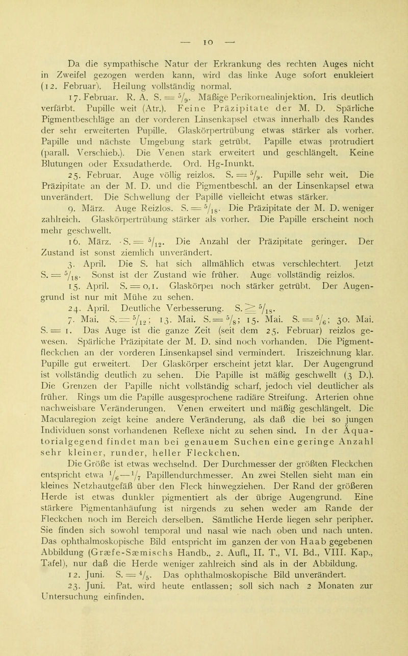 IO Da die sympathische Natur der Erkrankung des rechten Auges nicht in Zweifel gezogen werden kann, wird das linke Auge sofort enukleiert (12. Februar). Heilung vollständig normal. 17. Februar. R. A. S. = 5/o- Mäßige Perikornealinjektion. Iris deutlich verfärbt. Pupille weit (Atr.). Feine Präzipitate der M. D. Spärliche Pigmentbeschläge an der vorderen Linsenkapsel etwas innerhalb des Randes der sehr erweiterten Pupille. Glaskörpertrübung etwas stärker als vorher. Papille und nächste Umgebung stark getrübt. Papille etwas protrudiert (paräll. Verschieb.). Die Venen stark erweitert und geschlängelt. Keine Blutungen oder Exsudatherde. Ord. Hg-Inunkt. 25. Februar. Auge völlig reizlos. S. = 5/y- Pupille sehr weit. Die Präzipitate an der M. D. und die Pigmentbeschl. an der Linsenkapsel etwa unverändert. Die Schwellung der Papille vielleicht etwas stärker. 9. März. Auge Reizlos. S. = 5/18. Die Präzipitate der M. D. weniger zahlreich. Glaskörpertrübung stärker als vorher. Die Papille erscheint noch mehr geschwellt. 16. März. • S. = 5/12. Die Anzahl der Präzipitate geringer. Der Zustand ist sonst ziemlich unverändert. 3. April. Die S. hat sich allmählich etwas verschlechtert. Jetzt S. = 5/18. Sonst ist der Zustand wie früher. Auge vollständig reizlos. 15. April. S. = o, 1. Glaskörper noch stärker getrübt. Der Augen- grund ist nur mit Mühe zu sehen. 24. April. Deutliche Verbesserung. S. 5/rs- 7. Mai. s. = 5/12; 13- Mai- s-=5/s; l5- Mai- S- = 5A>; 30- Mai. S. == 1. Das Auge ist die ganze Zeit (seit dem 25. Februar) reizlos ge- wesen. Spärliche Präzipitate der M. D. sind noch vorhanden. Die Pigment- fleckchen an der vorderen Linsenkapsel sind vermindert. Iriszeichnung klar. Pupille gut erweitert. Der Glaskörper erscheint jetzt klar. Der Augengrund ist vollständig deutlich zu sehen. Die Papille ist mäßig geschwellt (3 D.). Die Grenzen der Papille nicht vollständig scharf, jedoch viel deutlicher als früher. Rings um die Papille ausgesprochene radiäre Streifung. Arterien ohne nachweisbare Veränderungen. Venen erweitert und mäßig geschlängelt. Die Macularegion zeigt keine andere Veränderung, als daß die bei so jungen Individuen sonst vorhandenen Reflexe nicht zu sehen sind. In der Äqua- torialgegend findet man bei genauem Suchen eine geringe Anzahl sehr kleiner, runder, heller Fleckchen. Die Größe ist etwas wechselnd. Der Durchmesser der größten Fleckchen entspricht etwa 1/6—1/7 Papillendurchmesser. An zwei Stellen sieht man ein kleines Netzhautgefäß über den Fleck hinwegziehen. Der Rand der größeren Herde ist etwas dunkler pigmentiert als der übrige Augengrund. Eine stärkere Pigmentanhäufung ist nirgends zu sehen weder am Rande der Fleckchen noch im Bereich derselben. Sämtliche Herde liegen sehr peripher. Sie finden sich sowohl temporal und nasal wie nach oben und nach unten. Das ophthalmoskopische Bild entspricht im ganzen der von Haab gegebenen Abbildung (Graefe-Saemischs Handb., 2. Aufl., IL T„ VI. Bd., VIII. Kap., Tafel), nur daß die Herde weniger zahlreich sind als in der Abbildung. 12. Juni. S. === V5. Das ophthalmoskopische Bild unverändert. 23. Juni. Pat. wird heute entlassen; soll sich nach 2 Monaten zur Untersuchung einfinden.