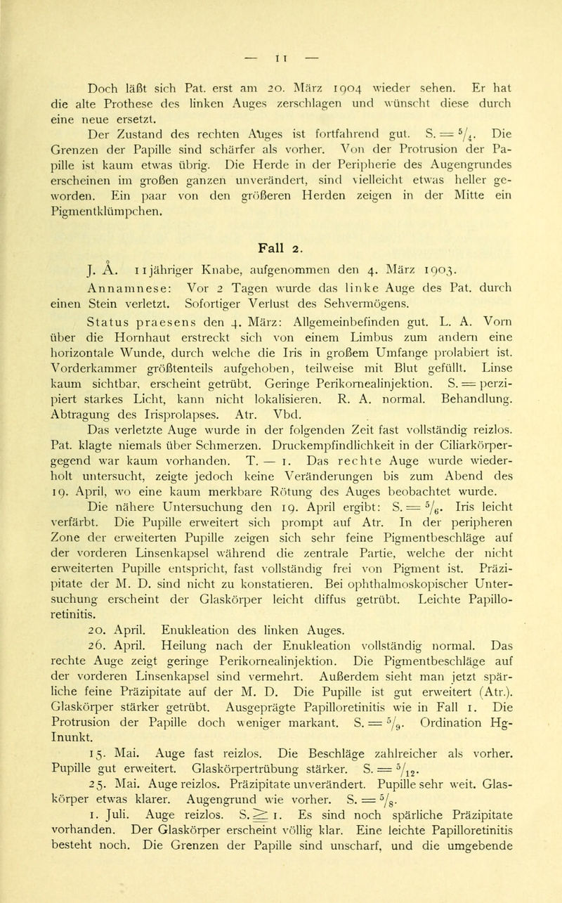 — IT Doch läßt sich Pat. erst am 20. März 1904 wieder sehen. Er hat die alte Prothese des linken Auges zerschlagen und wünscht diese durch eine neue ersetzt. Der Zustand des rechten Auges ist fortfahrend gut. S. == bj ±. Die Grenzen der Papille sind schärfer als vorher. Von der Protrusion der Pa- pille ist kaum etwas übrig. Die Herde in der Peripherie des A.Uj^en^rundes erscheinen im großen ganzen unverändert, sind vielleicht etwas heller ge- worden. Ein paar von den größeren Herden zeigen in der Mitte ein Pigm en tk lüm pchen. Fall 2. o J. A. 11 jähriger Knabe, aufgenommen den 4. März 1903. Annamnese: Vor 2 Tagen wurde das linke Auge des Pat. durch einen Stein verletzt. Sofortiger Verlust des Sehvermögens. Status praesens den 4. März: Allgemeinbefinden gut. L. A. Vorn über die Hornhaut erstreckt sich von einem Limbus zum andern eine horizontale Wunde, durch welche die Iris in großem Umfange prolabiert ist. Vorderkammer größtenteils aufgehoben, teilweise mit Blut gefüllt. Linse kaum sichtbar, erscheint getrübt. Geringe Perikornealinjektion. S. = perzi- piert starkes Licht, kann nicht lokalisieren. R. A. normal. Behandlung. Abtragung des Irisprolapses. Atr. Vbd. Das verletzte Auge wurde in der folgenden Zeit fast vollständig reizlos. Pat. klagte niemals über Schmerzen. Druckempfindlichkeit in der Ciliarkörper- gegend war kaum vorhanden. T. — 1. Das rechte Auge wurde wieder- holt untersucht, zeigte jedoch keine Veränderungen bis zum Abend des 19. April, wo eine kaum merkbare Rötung des Auges beobachtet wurde. Die nähere Untersuchung den 19. April ergibt: S. = 5/6. Iris leicht verfärbt. Die Pupille erweitert sich prompt auf Atr. In der peripheren Zone der erweiterten Pupille zeigen sich sehr feine Pigmentbeschläge auf der vorderen Linsenkapsel während die zentrale Partie, welche der nicht erweiterten Pupille entspricht, fast vollständig frei von Pigment ist. Präzi- pitate der M. D. sind nicht zu konstatieren. Bei ophthalmoskopischer Unter- suchung erscheint der Glaskörper leicht diffus getrübt. Leichte Papillo- retinitis. 20. April. Enukleation des linken Auges. 26. April. Heilung nach der Enukleation vollständig normal. Das rechte Auge zeigt geringe Perikornealinjektion. Die Pigmentbeschläge auf der vorderen Linsenkapsel sind vermehrt. Außerdem sieht man jetzt spär- liche feine Präzipitate auf der M. D. Die Pupille ist gut erweitert (Atr.). Glaskörper stärker getrübt. Ausgeprägte Papilloretinitis wie in Fall 1. Die Protrusion der Papille doch weniger markant. S. = 5/9- Ordination Hg- Inunkt. 15. Mai. Auge fast reizlos. Die Beschläge zahlreicher als vorher. Pupille gut erweitert. Glaskörpertrübung stärker. S. — '°j12. 25. Mai. Auge reizlos. Präzipitate unverändert. Pupille sehr weit. Glas- körper etwas klarer. Augengrund wie vorher. S. = 5/8- 1. Juli. Auge reizlos. S. ^ 1. Es sind noch spärliche Präzipitate vorhanden. Der Glaskörper erscheint völlig klar. Eine leichte Papilloretinitis besteht noch. Die Grenzen der Papille sind unscharf, und die umgebende