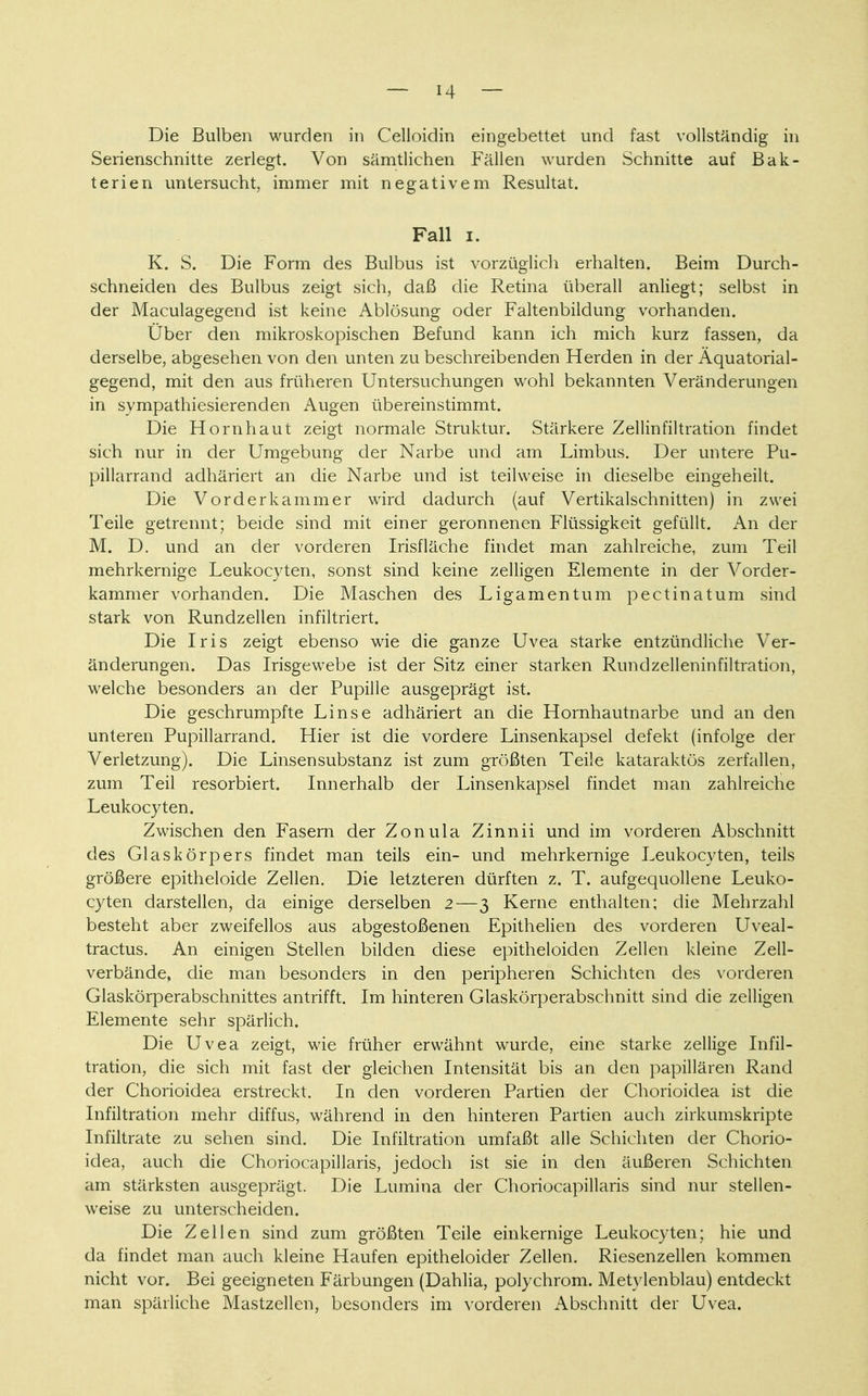 Die Bulben wurden in Celloidin eingebettet und fast vollständig in Serienschnitte zerlegt. Von sämtlichen Fällen wurden Schnitte auf Bak- terien untersucht, immer mit negativem Resultat. Fall i. K. S. Die Form des Bulbus ist vorzüglich erhalten. Beim Durch- schneiden des Bulbus zeigt sich, daß die Retina überall anliegt; selbst in der Maculagegend ist keine Ablösung oder Faltenbildung vorhanden. Uber den mikroskopischen Befund kann ich mich kurz fassen, da derselbe, abgesehen von den unten zu beschreibenden Herden in der Äquatorial- gegend, mit den aus früheren Untersuchungen wohl bekannten Veränderungen in sympathiesierenden Augen übereinstimmt. Die Hornhaut zeigt normale Struktur. Stärkere Zellinfiltration findet sich nur in der Umgebung der Narbe und am Limbus. Der untere Pu- pillarrand adhäriert an die Narbe und ist teilweise in dieselbe eingeheilt. Die Vorderkammer wird dadurch (auf Vertikalschnitten) in zwei Teile getrennt; beide sind mit einer geronnenen Flüssigkeit gefüllt. An der M. D. und an der vorderen Irisfläche findet man zahlreiche, zum Teil mehrkernige Leukocyten, sonst sind keine zelligen Elemente in der Vorder- kammer vorhanden. Die Maschen des Ligamentum pectinatum sind stark von Rundzellen infiltriert. Die Iris zeigt ebenso wie die ganze Uvea starke entzündliche Ver- änderungen. Das Irisgewebe ist der Sitz einer starken Rundzelleninfiltration, welche besonders an der Pupille ausgeprägt ist. Die geschrumpfte Linse adhäriert an die Hornhautnarbe und an den unteren Pupillarrand. Hier ist die vordere Linsenkapsel defekt (infolge der Verletzung). Die Linsen Substanz ist zum größten Teile kataraktös zerfallen, zum Teil resorbiert. Innerhalb der Linsenkapsel findet man zahlreiche Leukocyten. Zwischen den Fasern der Zonula Zinnii und im vorderen Abschnitt des Glaskörpers findet man teils ein- und mehrkernige Leukocyten, teils größere epitheloide Zellen. Die letzteren dürften z. T. aufgequollene Leuko- cyten darstellen, da einige derselben 2—3 Kerne enthalten; die Mehrzahl besteht aber zweifellos aus abgestoßenen Epithelien des vorderen Uveal- tractus. An einigen Stellen bilden diese epitheloiden Zellen kleine Zell- verbände, die man besonders in den peripheren Schichten des vorderen Glaskörperabschnittes antrifft. Im hinteren Glaskörperabschnitt sind die zelligen Elemente sehr spärlich. Die Uvea zeigt, wie früher erwähnt wurde, eine starke zellige Infil- tration, die sich mit fast der gleichen Intensität bis an den papillären Rand der Chorioidea erstreckt. In den vorderen Partien der Chorioidea ist die Infiltration mehr diffus, während in den hinteren Partien auch zirkumskripte Infiltrate zu sehen sind. Die Infiltration umfaßt alle Schichten der Chorio- idea, auch die Choriocapillaris, jedoch ist sie in den äußeren Schichten am stärksten ausgeprägt. Die Lumina der Choriocapillaris sind nur stellen- weise zu unterscheiden. Die Zellen sind zum größten Teile einkernige Leukocyten; hie und da findet man auch kleine Haufen epitheloider Zellen. Riesenzellen kommen nicht vor. Bei geeigneten Färbungen (Dahlia, polychrom. Metylenblau) entdeckt man spärliche Mastzellen, besonders im vorderen Abschnitt der Uvea.