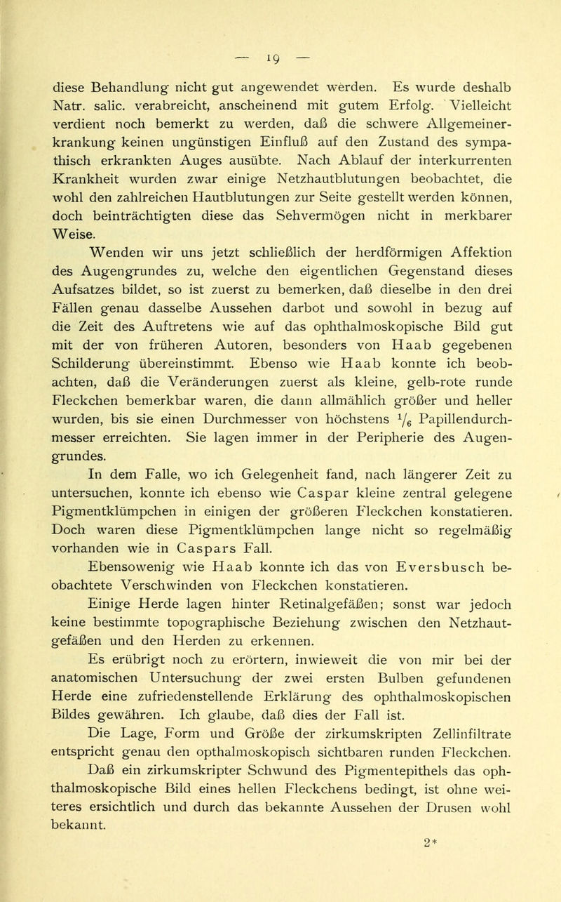 ig — diese Behandlung nicht gut angewendet werden. Es wurde deshalb Natr. salic. verabreicht, anscheinend mit gutem Erfolg. Vielleicht verdient noch bemerkt zu werden, daß die schwere Allgemeiner- krankung keinen ungünstigen Einfluß auf den Zustand des sympa- thisch erkrankten Auges ausübte. Nach Ablauf der interkurrenten Krankheit wurden zwar einige Netzhautblutungen beobachtet, die wohl den zahlreichen Hautblutungen zur Seite gestellt werden können, doch beinträchtigten diese das Sehvermögen nicht in merkbarer Weise. Wenden wir uns jetzt schließlich der herdförmigen Affektion des Augengrundes zu, welche den eigentlichen Gegenstand dieses Aufsatzes bildet, so ist zuerst zu bemerken, daß dieselbe in den drei Fällen genau dasselbe Aussehen darbot und sowohl in bezug auf die Zeit des Auftretens wie auf das ophthalmoskopische Bild gut mit der von früheren Autoren, besonders von Haab gegebenen Schilderung übereinstimmt. Ebenso wie Haab konnte ich beob- achten, daß die Veränderungen zuerst als kleine, gelb-rote runde Fleckchen bemerkbar waren, die dann allmählich größer und heller wurden, bis sie einen Durchmesser von höchstens y6 Papillendurch- messer erreichten. Sie lagen immer in der Peripherie des Augen- grundes. In dem Falle, wo ich Gelegenheit fand, nach längerer Zeit zu untersuchen, konnte ich ebenso wie Caspar kleine zentral gelegene < Pigmentklümpchen in einigen der größeren Fleckchen konstatieren. Doch waren diese Pigmentklümpchen lange nicht so regelmäßig vorhanden wie in Caspars Fall. Ebensowenig wie Haab konnte ich das von Eversbusch be- obachtete Verschwinden von Fleckchen konstatieren. Einige Herde lagen hinter Retinalgefäßen; sonst war jedoch keine bestimmte topographische Beziehung zwischen den Netzhaut- gefäßen und den Herden zu erkennen. Es erübrigt noch zu erörtern, inwieweit die von mir bei der anatomischen Untersuchung der zwei ersten Bulben gefundenen Herde eine zufriedenstellende Erklärung des ophthalmoskopischen Bildes gewähren. Ich glaube, daß dies der Fall ist. Die Lage, Form und Größe der zirkumskripten Zellinfiltrate entspricht genau den opthalmoskopisch sichtbaren runden Fleckchen. Daß ein zirkumskripter Schwund des Pigmentepithels das oph- thalmoskopische Bild eines hellen Fleckchens bedingt, ist ohne wei- teres ersichtlich und durch das bekannte Aussehen der Drusen wohl bekannt. 2*