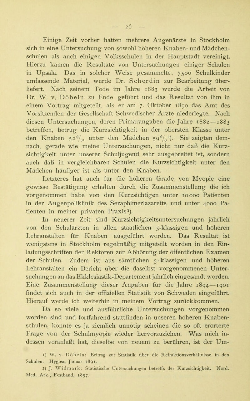 Einige Zeit vorher hatten mehrere Augenärzte in Stockholm sich in eine Untersuchung von sowohl höheren Knaben- und Mädchen- schulen als auch einigen Volksschulen in der Hauptstadt vereinigt. Hierzu kamen die Resultate von Untersuchungen einiger Schulen in Upsala. Das in solcher Weise gesammelte, 7500 Schulkinder umfassende Material, wurde Dr. Scherdin zur Bearbeitung über- liefert. Nach seinem Tode im Jahre 1883 wurde die Arbeit von Dr. W. v. Döbeln zu Ende geführt und das Resultat von ihm in einem Vortrag mitgeteilt, als er am 7. Oktober 1890 das Amt des Vorsitzenden der Gesellschaft Schwedischer Ärzte niederlegte. Nach diesen Untersuchungen, deren Primärangaben die Jahre 1882 —1883 betreffen, betrug die Kurzsichtigkeit in der obersten Klasse unter den Knaben 52%, unter den Mädchen 59 Vo1)- Sie zeigten dem- nach, gerade wie meine Untersuchungen, nicht nur daß die Kurz- sichtigkeit unter unserer Schuljugend sehr ausgebreitet ist, sondern auch daß in vergleichbaren Schulen die Kurzsichtigkeit unter den Mädchen häufiger ist als unter den Knaben. Letzteres hat auch für die höheren Grade von Myopie eine gewisse Bestätigung erhalten durch die Zusammenstellung die ich vorgenommen habe von den Kurzsichtigen unter 10000 Patienten in der Augenpoliklinik des Seraphimerlazaretts und unter 4000 Pa- tienten in meiner privaten Praxis2). In neuerer Zeit sind Kurzsichtigkeitsuntersuchungen jährlich von den Schulärzten in allen staatlichen 5-klassigen und höheren Lehranstalten für Knaben ausgeführt worden. Das Resultat ist wenigstens in Stockholm regelmäßig mitgeteilt worden in den Ein- ladungsschriften der Rektoren zur Abhörung der öffentlichen Examen der Schulen. Zudem ist aus sämtlichen 5-klassigen und höheren Lehranstalten ein Bericht über die daselbst vorgenommenen Unter- suchungen an das Ekklesiastik-Departement jährlich eingesandt worden. Eine Zusammenstellung dieser Angaben für die Jahre 1894—1901 findet sich auch in der offiziellen Statistik von Schweden eingeführt. Hierauf werde ich weiterhin in meinem Vortrag zurückkommen. Da so viele und ausführliche Untersuchungen vorgenommen worden sind und fortfahrend stattfinden in unseren höheren Knaben- schulen, könnte es ja ziemlich unnötig scheinen die so oft erörterte Frage von der Schulmyopie wieder hervorzuziehen. Was mich in- dessen veranlaßt hat, dieselbe von neuem zu berühren, ist der Um- 1) W. v. Döbeln: Beitrag zur Statistik über die Refraktionsverhältnisse in den Schulen. Hygiea, Januar 1891. 2) J. Widmark: Statistische Untersuchungen betreffs der Kurzsichtigkeit. Nord. Med. Ark., Festband, 1897.