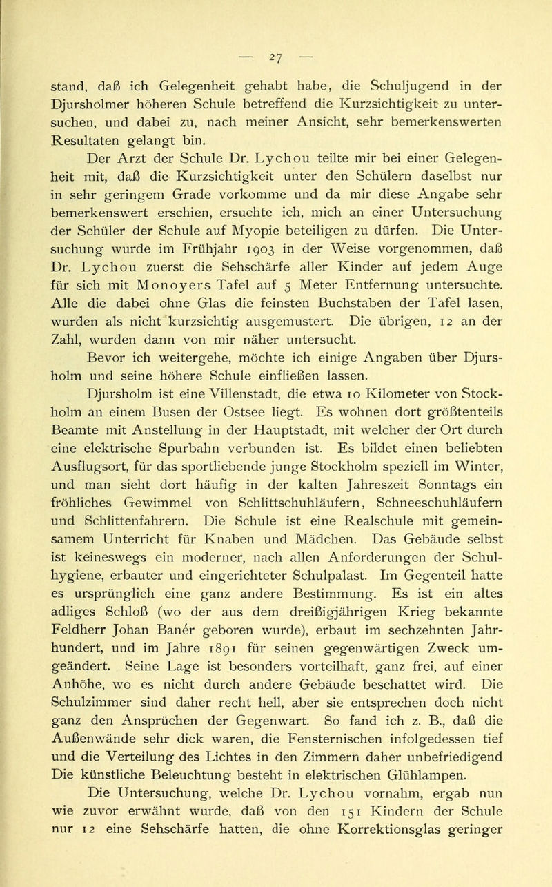 stand, daß ich Gelegenheit gehabt habe, die Schuljugend in der Djursholmer höheren Schule betreffend die Kurzsichtigkeit zu unter- suchen, und dabei zu, nach meiner Ansicht, sehr bemerkenswerten Resultaten gelangt bin. Der Arzt der Schule Dr. Lychou teilte mir bei einer Gelegen- heit mit, daß die Kurzsichtigkeit unter den Schülern daselbst nur in sehr geringem Grade vorkomme und da mir diese Angabe sehr bemerkenswert erschien, ersuchte ich, mich an einer Untersuchung der Schüler der Schule auf Myopie beteiligen zu dürfen. Die Unter- suchung wurde im Frühjahr 1903 in der Weise vorgenommen, daß Dr. Lychou zuerst die Sehschärfe aller Kinder auf jedem Auge für sich mit Monoyers Tafel auf 5 Meter Entfernung untersuchte. Alle die dabei ohne Glas die feinsten Buchstaben der Tafel lasen, wurden als nicht kurzsichtig ausgemustert Die übrigen, 12 an der Zahl, wurden dann von mir näher untersucht. Bevor ich weitergehe, möchte ich einige Angaben über Djurs- holm und seine höhere Schule einfließen lassen. Djursholm ist eine Villenstadt, die etwa 10 Kilometer von Stock- holm an einem Busen der Ostsee liegt. Es wohnen dort größtenteils Beamte mit Anstellung in der Hauptstadt, mit welcher der Ort durch eine elektrische Spurbahn verbunden ist. Es bildet einen beliebten Ausflugsort, für das sportliebende junge Stockholm speziell im Winter, und man sieht dort häufig in der kalten Jahreszeit Sonntags ein fröhliches Gewimmel von Schlittschuhläufern, Schneeschuhläufern und Schlittenfahrern. Die Schule ist eine Realschule mit gemein- samem Unterricht für Knaben und Mädchen. Das Gebäude selbst ist keineswegs ein moderner, nach allen Anforderungen der Schul- hygiene, erbauter und eingerichteter Schulpalast. Im Gegenteil hatte es ursprünglich eine ganz andere Bestimmung. Es ist ein altes adliges Schloß (wo der aus dem dreißigjährigen Krieg bekannte Feldherr Johan Baner geboren wurde), erbaut im sechzehnten Jahr- hundert, und im Jahre 1891 für seinen gegenwärtigen Zweck um- geändert. Seine Lage ist besonders vorteilhaft, ganz frei, auf einer Anhöhe, wo es nicht durch andere Gebäude beschattet wird. Die Schulzimmer sind daher recht hell, aber sie entsprechen doch nicht ganz den Ansprüchen der Gegenwart. So fand ich z. B., daß die Außenwände sehr dick waren, die Fensternischen infolgedessen tief und die Verteilung des Lichtes in den Zimmern daher unbefriedigend Die künstliche Beleuchtung besteht in elektrischen Glühlampen. Die Untersuchung, welche Dr. Lychou vornahm, ergab nun wie zuvor erwähnt wurde, daß von den 151 Kindern der Schule nur 12 eine Sehschärfe hatten, die ohne Korrektionsglas geringer