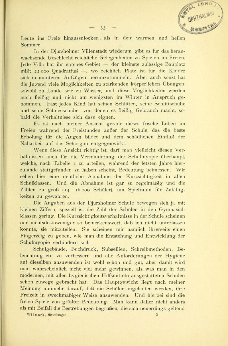 Leute ins Freie hinauszulocken, als in dem warmen und hellen Sommer. In der Djursholmer Villenstadt wiederum gibt es für das heran- wachsende Geschlecht reichliche Gelegenheiten zu Spielen im Freien. Jede Villa hat ihr eigenes Gebiet — der kleinste zulässige Bauplatz mißt 22 ooo Quadratfuß —, wo reichlich Platz ist für die Kinder sich in munteren Aufzügen herumzutummeln. Aber auch sonst hat die Jugend viele Möglichkeiten zu stärkenden körperlichen Übungen, sowohl zu Lande wie zu Wasser, und diese Möglichkeiten werden auch fleißig und nicht am wenigsten im Winter in Anspruch ge- nommen. Fast jedes Kind hat seinen Schlitten, seine Schlittschuhe und seine Schneeschuhe, von denen es fleißig Gebrauch macht, so- bald die Verhältnisse sich dazu eignen. Es ist nach meiner Ansicht gerade dieses frische Leben im Freien während der Freistunden außer der Schule, das die beste Erholung für die Augen bildet und dem schädlichen Einfluß der Naharbeit auf das Sehorgan entgegenwirkt. Wenn diese Ansicht richtig ist, darf man vielleicht diesen Ver- hältnissen auch für die Verminderung der Schulmyopie überhaupt, welche, nach Tabelle 2 zu urteilen, während der letzten Jahre hier- zulande stattgefunden zu haben scheint, Bedeutung beimessen. Wir sehen hier eine deutliche Abnahme der Kurzsichtigkeit in allen Schulklassen. Und die Abnahme ist gar zu regelmäßig und die Zahlen zu groß (14 — 16000 Schüler), um Spielraum für Zufällig- keiten zu gewähren. Die Angaben aus der Djursholmer Schule bewegen sich ja mit kleinen Ziffern, speziell ist die Zahl der Schüler in den Gymnasial- klassen gering. Die Kurzsichtigkeitsverhältnisse in der Schule scheinen mir nichtsdestoweniger so bemerkenswert, daß ich nicht unterlassen konnte, sie mitzuteilen. Sie scheinen mir nämlich ihrerseits einen Fingerzeig zu geben, wie man die Entstehung und Entwicklung der Schulmyopie verhindern soll. Schulgebäude, Buchdruck, Subsellien, Schreibmethoden, Be- leuchtung etc. zu verbessern und alle Anforderungen der Hygiene auf dieselben anzuwenden ist wohl schön und gut, aber damit wird man wahrscheinlich nicht viel mehr gewinnen, als was man in den modernen, mit allen hygienischen Hilfsmitteln ausgestatteten Schulen schon zuwege gebracht hat. Das Hauptgewicht liegt nach meiner Meinung nunmehr darauf, daß die Schüler angehalten werden, ihre Freizeit in zweckmäßiger Weise anzuwenden. Und hierbei sind die freien Spiele von größter Bedeutung. Man kann daher nicht anders als mit Beifall die Bestrebungen begrüßen, die sich neuerdings geltend AVidmark, Mitteilungen. 3