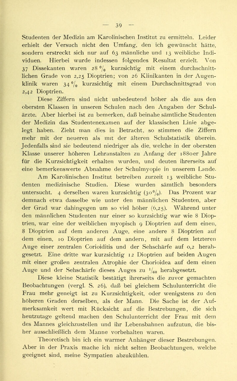 Studenten der Medizin am Karolinischen Institut zu ermitteln. Leider erhielt der Versuch nicht den Umfang, den ich gewünscht hätte, sondern erstreckt sich nur auf 63 männliche und 13 weibliche Indi- viduen. Hierbei wurde indessen folgendes Resultat erzielt. Von 37 Dissekanten waren 28 °/o kurzsichtig mit einem durchschnitt- lichen Grade von 2,25 Dioptrien; von 26 Klinik an ten in der Augen- klinik waren 34 °/0 kurzsichtig mit einem Durchschnittsgrad von 2,42 Dioptrien. Diese Ziffern sind nicht unbedeutend höher als die aus den obersten Klassen in unseren Schulen nach den Angaben der Schul- ärzte. Aber hierbei ist zu bemerken, daß beinahe sämtliche Studenten der Medizin das Studentenexamen auf der klassischen Linie abge- legt haben. Zieht man dies in Betracht, so stimmen die Ziffern mehr mit der neueren als mit der älteren Schulstatistik überein. Jedenfalls sind sie bedeutend niedriger als die, welche in der obersten Klasse unserer höheren Lehranstalten zu Anfang der 1880er Jahre für die Kurzsichtigkeit erhalten wurden, und deuten ihrerseits auf eine bemerkenswerte Abnahme der Schulmyopie in unserem Lande. Am Karolinischen Institut betreiben zurzeit 13 weibliche Stu- denten medizinische Studien. Diese wurden sämtlich besonders untersucht. 4 derselben waren kurzsichtig (3o°/0). Das Prozent war demnach etwa dasselbe wie unter den männlichen Studenten, aber der Grad war dahingegen um so viel höher (6,25). Während unter den männlichen Studenten nur einer so kurzsichtig war wie 8 Diop- trien, war eine der weiblichen myopisch 9 Dioptrien auf dem einen, 8 Dioptrien auf dem anderen Auge, eine andere 8 Dioptrien auf dem einen, 10 Dioptrien auf dem andern, mit auf dem letzteren Auge einer zentralen Corioiditis und der Sehschärfe auf 0,2 herab- gesetzt. Eine dritte war kurzsichtig 12 Dioptrien auf beiden Augen mit einer großen zentralen Atrophie der Chorioidea auf dem einen Auge und der Sehschärfe dieses Auges zu J/60 herabgesetzt. Diese kleine Statistik bestätigt ihrerseits die zuvor gemachten Beobachtungen (vergl. S. 26), daß bei gleichem Schulunterricht die Frau mehr geneigt ist zu Kurzsichtigkeit, oder wenigstens zu den höheren Graden derselben, als der Mann. Die Sache ist der Auf- merksamkeit wert mit Rücksicht auf die Bestrebungen, die sich heutzutage geltend machen den Schulunterricht der Frau mit dem des Mannes gleichzustellen und ihr Lebensbahnen aufzutun, die bis- her ausschließlich dem Manne vorbehalten waren. Theoretisch bin ich ein warmer Anhänger dieser Bestrebung'en. Aber in der Praxis mache ich nicht selten Beobachtungen, welche geeignet sind, meine Sympatien abzukühlen.