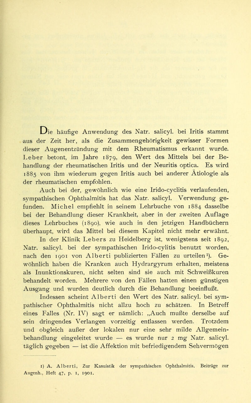 Die häufige Anwendung des Natr. salicyl. bei Iritis stammt ■aus der Zeit her, als die Zusammengehörigkeit gewisser Formen dieser Augenentzündung mit dem Rheumatismus erkannt wurde. Leber betont, im Jahre 1879, den Wert des Mittels bei der Be- handlung der rheumatischen Iritis und der Neuritis optica. Es wird 1885 von ihm wiederum gegen Iritis auch bei anderer Ätiologie als der rheumatischen empfohlen. Auch bei der, gewöhnlich wie eine Irido-cyclitis verlaufenden, sympathischen Ophthalmitis hat das Natr. salicyl. Verwendung ge- funden. Michel empfiehlt in seinem Lehrbuche von 1884 dasselbe bei der Behandlung dieser Krankheit, aber in der zweiten Auflage dieses Lehrbuches (1890), wie auch in den jetzigen Handbüchern überhaupt, wird das Mittel bei diesem Kapitel nicht mehr erwähnt. In der Klinik Lebers zu Heidelberg ist, wenigstens seit 1892, Natr. salicyl. bei der sympathischen Irido-cylitis benutzt worden, nach den 1901 von Alberti publizierten Fällen zu urteilen1). Ge- wöhnlich haben die Kranken auch Hydrargyrum erhalten, meistens als Inunktionskuren, nicht selten sind sie auch mit Schweißkuren behandelt worden. Mehrere von den Fällen hatten einen günstigen Ausgang und wurden deutlich durch die Behandlung beeinflußt. Indessen scheint Alberti den Wert des Natr. salicyl. bei sym- pathischer Ophthalmitis nicht allzu hoch zu schätzen. In Betreff eines Falles (Nr. IV) sagt er nämlich: ,,Auch mußte derselbe auf sein dringendes Verlangen vorzeitig entlassen werden. Trotzdem und obgleich außer der lokalen nur eine sehr milde Allgemein- behandlung eingeleitet wurde — es wurde nur 2 mg Natr. salicyl. täglich gegeben — ist die Affektion mit befriedigendem Sehvermögen 1) A. Alberti, Zur Kasuistik der sympathischen Ophthalmitis. Beiträge zur Augenh., Heft 47, p. 1, 1901.