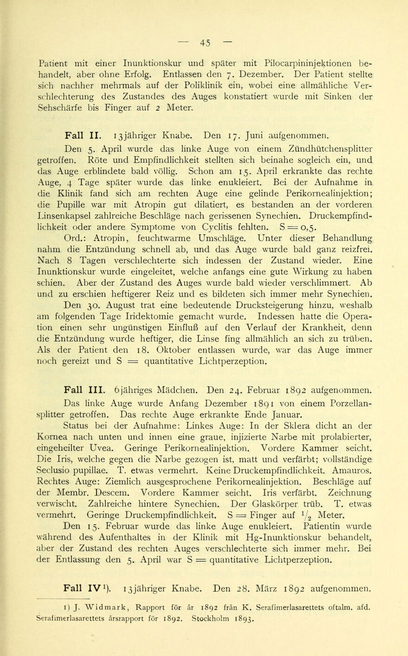 Patient mit einer Inunktionskur und später mit Pilocarpininjektionen be- handelt, aber ohne Erfolg. Entlassen den 7. Dezember. Der Patient stellte sich nachher mehrmals auf der Poliklinik ein, wobei eine allmähliche Ver- schlechterung des Zustandes des Auges konstatiert wurde mit Sinken der Sehschärfe bis Finger auf 2 Meter. Fall II. 13jähriger Knabe. Den 17. Juni aufgenommen. Den 5. April wurde das linke Auge von einem Zündhütchensplitter getroffen. Röte und Empfindlichkeit stellten sich beinahe sogleich ein, und das Auge erblindete bald völlig. Schon am 15. April erkrankte das rechte Auge, 4 Tage später wurde das linke enukleiert. Bei der Aufnahme in die Klinik fand sich am rechten Auge eine gelinde Perikorneal inj ektion; die Pupille war mit Atropin gut dilatiert, es bestanden an der vorderen Linsenkapsel zahlreiche Beschläge nach gerissenen Synechien. Druckempfind- lichkeit oder andere Symptome von Cyclitis fehlten. S.== 0,5. Ord.: Atropin, feuchtwarme Umschläge. Unter dieser Behandlung nahm die Entzündung schnell ab, und das Auge wurde bald ganz reizfrei. Nach 8 Tagen verschlechterte sich indessen der Zustand wieder. Eine Inunktionskur wurde eingeleitet, welche anfangs eine gute Wirkung zu haben schien. Aber der Zustand des Auges wurde bald wieder verschlimmert. Ab und zu erschien heftigerer Reiz und es bildeten sich immer mehr Synechien. Den 30. August trat eine bedeutende Drucksteigerung hinzu, weshalb am folgenden Tage Iridektomie gemacht wurde. Indessen hatte die Opera- tion einen sehr ungünstigen Einfluß auf den Verlauf der Krankheit, denn die Entzündung wurde heftiger, die Linse fing allmählich an sich zu trüben. Als der Patient den 18. Oktober entlassen wurde, war das Auge immer noch gereizt und S = quantitative Lichtperzeption. Fall III. 6jähriges Mädchen. Den 24. Februar 1892 aufgenommen. Das linke Auge wurde Anfang Dezember 1891 von einem Porzellan- splitter getroffen. Das rechte Auge erkrankte Ende Januar. Status bei der Aufnahme: Linkes Auge: In der Sklera dicht an der Kornea nach unten und innen eine graue, injizierte Narbe mit prolabierter, eingeheilter Uvea. Geringe Perikornealinjektion. Vordere Kammer seicht. Die Iris, welche gegen die Narbe gezogen ist, matt und verfärbt; vollständige Seclusio pupillae. T. etwas vermehrt. Keine Druckempfindlichkeit. Amauros. Rechtes Auge: Ziemlich ausgesprochene Perikornealinj ektion. Beschläge auf der Membr. Descem. Vordere Kammer seicht. Iris verfärbt. Zeichnung verwischt. Zahlreiche hintere Synechien. Der Glaskörper trüb. T. etwas vermehrt. Geringe Druckempfindlichkeit. S = Finger auf 1/2 Meter. Den 15. Februar wurde das linke Auge enukleiert. Patientin wurde während des Aufenthaltes in der Klinik mit Hg-Inunktionskur behandelt, aber der Zustand des rechten Auges verschlechterte sich immer mehr. Bei der Entlassung den 5. April war S = quantitative Lichtperzeption. Fall IV1). 13jähriger Knabe. Den 28. März 1892 aufgenommen. 1) J. Widmark, Rapport för är 1892 frän K. Serafimerlasarettets oftalm. afd. Serafimerlasarettets ärsrapport för 1892. Stockholm 1893.