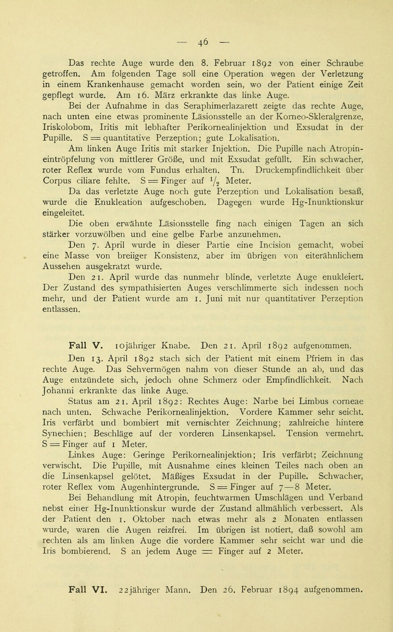 Das rechte Auge wurde den 8. Februar 1892 von einer Schraube getroffen. Am folgenden Tage soll eine Operation wegen der Verletzung in einem Krankenhause gemacht worden sein, wo der Patient einige Zeit gepflegt wurde. Am 16. März erkrankte das linke Auge. Bei der Aufnahme in das Seraphimerlazarett zeigte das rechte Auge, nach unten eine etwas prominente Läsionsstelle an der Korneo-Skleralgrenze, Iriskolobom, Iritis mit lebhafter Perikornealinjektion und Exsudat in der Pupille. S = quantitative Perzeption; gute Lokalisation. Am linken Auge Iritis mit starker Injektion. Die Pupille nach Atropin- eintröpfelung von mittlerer Größe, und mit Exsudat gefüllt. Ein schwacher, roter Reflex wurde vom Fundus erhalten. Tn. Druckempfindlichkeit über Corpus ciliare fehlte. S = Finger auf 1/2 Meter. Da das verletzte Auge noch gute Perzeption und Lokalisation besaß, wurde die Enukleation aufgeschoben. Dagegen wurde Hg-Inunktionskur eingeleitet. Die oben erwähnte Läsionsstelle fing nach einigen Tagen an sich stärker vorzuwölben und eine gelbe Farbe anzunehmen. Den 7. April wurde in dieser Partie eine Incision gemacht, wobei eine Masse von breiiger Konsistenz, aber im übrigen von eiterähnlichem Aussehen ausgekratzt wurde. Den 21. April wurde das nunmehr blinde, verletzte Auge enukleiert. Der Zustand des sympathisierten Auges verschlimmerte sich indessen noch mehr, und der Patient wurde am 1. Juni mit nur quantitativer Perzeption entlassen. Fall V. iojähriger Knabe. Den 21. April 1892 aufgenommen. Den 13. April 1892 stach sich der Patient mit einem Pfriem in das rechte Auge. Das Sehvermögen nahm von dieser Stunde an ab, und das Auge entzündete sich, jedoch ohne Schmerz oder Empfindlichkeit. Nach Johanni erkrankte das linke Auge. Status am 21. April 1892: Rechtes Auge: Narbe bei Limbus corneae nach unten. Schwache Perikornealinjektion. Vordere Kammer sehr seicht. Iris verfärbt und bombiert mit vernischter Zeichnung; zahlreiche hintere Synechien; Beschläge auf der vorderen Linsenkapsel. Tension vermehrt. S = Finger auf 1 Meter. Linkes Auge: Geringe Perikornealinjektion; Iris verfärbt; Zeichnung verwischt. Die Pupille, mit Ausnahme eines kleinen Teiles nach oben an die Linsenkapsel gelötet. Mäßiges Exsudat in der Pupille. Schwacher, roter Reflex vom Augenhintergrunde. S = Finger auf 7—8 Meter. Bei Behandlung mit Atropin, feuchtwarmen Umschlägen und Verband nebst einer Hg-Inunktionskur wurde der Zustand allmählich verbessert. Als der Patient den 1. Oktober nach etwas mehr als 2 Monaten entlassen wurde, waren die Augen reizfrei. Im übrigen ist notiert, daß sowohl am rechten als am linken Auge die vordere Kammer sehr seicht war und die Iris bombierend. S an jedem Auge = Finger auf 2 Meter. Fall VI. 22jähriger Mann. Den 26. Februar 1894 aufgenommen.