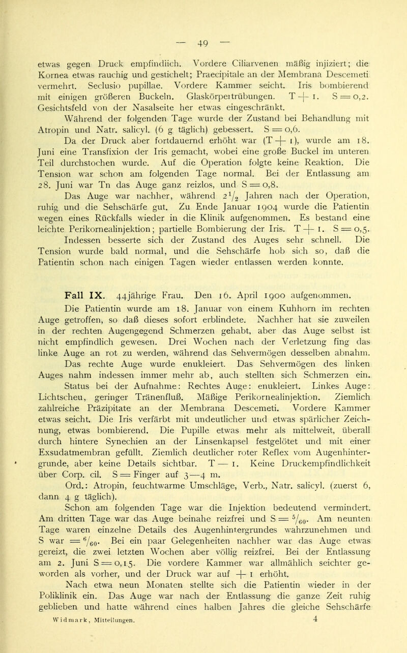 etwas gegen Druck empfindlich. Vordere Ciliarvenen mäßig injiziert; die Kornea etwas rauchig und gestichelt; Praecipitale an der Membrana. Descemeti vermehrt. Seclusio pupillae. Vordere Kammer seicht. Iris bombierend mit einigen größeren Buckeln. Glaskörpertrübungen. T-j-i. S = 0,2. Gesichtsfeld von der Nasalseite her etwas eingeschränkt. Während der folgenden Tage wurde der Zustand bei Behandlung mit Atropin und Natr. salicyl. (6 g täglich) gebessert. S = 0,6. Da der Druck aber fortdauernd erhöht war (T -j- 1), wurde am 18. Juni eine Transfixion der Iris gemacht, wobei eine große Buckel im unteren Teil durchstochen wurde. Auf die Operation folgte keine Reaktion. Die Tension war schon am folgenden Tage normal. Bei der Entlassung am 28. Juni war Tn das Auge ganz reizlos, und S = o,8. Das Auge war nachher, während 2l/2 Jahren nach der Operation, ruhig und die Sehschärfe gut. Zu Ende Januar 1904 wurde die Patientin wegen eines Rückfalls wieder in die Klinik aufgenommen. Es bestand eine leichte Perikornealinjektion; partielle Bombierung der Iris. T-j- 1. S = 0,5. Indessen besserte sich der Zustand des Auges sehr schnell. Die Tension wurde bald normal, und die Sehschärfe hob sich so, daß die Patientin schon nach einigen Tagen wieder entlassen werden konnte. Fall IX. 44jährige Frau. Den 16. April 1900 aufgenommen. Die Patientin wurde am 18. Januar von einem Kuhhorn im rechten Auge getroffen, so daß dieses sofort erblindete. Nachher hat sie zuweilen in der rechten Augengegend Schmerzen gehabt, aber das Auge selbst ist nicht empfindlich gewesen. Drei Wochen nach der Verletzung fing das linke Auge an rot zu werden, während das Sehvermögen desselben abnahm. Das rechte Auge wurde enukleiert. Das Sehvermögen des linken Auges nahm indessen immer mehr ab, auch stellten sich Schmerzen ein. Status bei der Aufnahme: Rechtes Auge: enukleiert. Linkes Auge: Lichtscheu, geringer Tränenfluß. Mäßige Perikornealinjektion. Ziemlich zahlreiche Präzipitate an der Membrana Descemeti. Vordere Kammer etwas seicht. Die Iris verfärbt mit undeutlicher und etwas spärlicher Zeich- nung, etwas bombierend. Die Pupille etwas mehr als mittelweit, überall durch hintere Synechien an der Linsenkapsel festgelötet und mit einer Exsudatmembran gefüllt. Ziemlich deutlicher roter Reflex vom Augenhinter- grunde, aber keine Details sichtbar. T — 1. Keine Druckempfindlichkeit über Corp. eil. S == Finger auf 3 —4 m. Ord.: Atropin, feuchtwarme Umschläge, Verb., Natr. salicyl. (zuerst 6, dann 4 g täglich). Schon am folgenden Tage war die Injektion bedeutend vermindert. Am dritten Tage war das Auge beinahe reizfrei und S = 5/60. Am neunten Tage waren einzelne Details des Augenhintergrundes wahrzunehmen und S war = 6/eo- Bei em Pa^r Gelegenheiten nachher war das Auge etwas gereizt, die zwei letzten Wochen aber völlig reizfrei. Bei der Entlassung am 2. Juni S — 0,15. Die vordere Kammer war allmählich seichter ge- worden als vorher, und der Druck war auf -\- 1 erhöht. Nach etwa neun Monaten stellte sich die Patientin wieder in der Poliklinik ein. Das Auge war nach der Entlassung die ganze Zeit ruhig geblieben und hatte während eines halben Jahres die gleiche Sehschärfe Widmark, Mitteilungen. 4