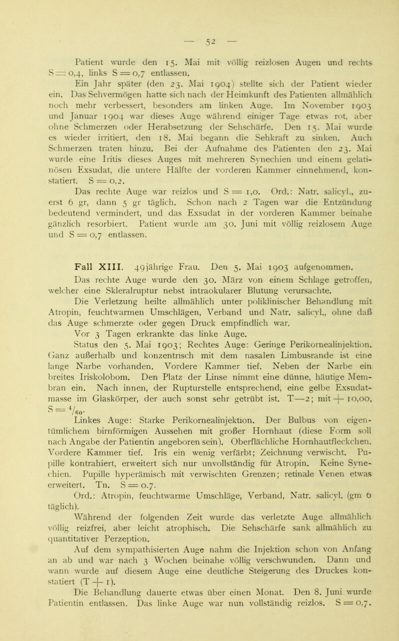 Patient wurde den 15. Mai mit völlig reizlosen Augen und rechts S = o,4, links S = o,7 entlassen. Ein Jahr später (den 23. Mai 1904) stellte sich der Patient wieder ein. Das Sehvermögen hatte sich nach der Heimkunft des Patienten allmählich noch mehr verbessert, besonders am linken Auge. Im November 1903 und Januar 1904 war dieses Auge während einiger Tage etwas rot, aber ohne Schmerzen oder Herabsetzung der Sehschärfe. Den 15. Mai wurde es wieder irritiert, den 18. Mai begann die Sehkraft zu sinken. Auch Schmerzen traten hinzu. Bei der Aufnahme des Patienten den 23. Mai wurde eine Iritis dieses Auges mit mehreren Synechien und einem gelati- nösen Exsudat, die untere Hälfte der vorderen Kammer einnehmend, kon- statiert. S = o,2. Das rechte Auge war reizlos und S= 1,0. Ord.: Natr. salicyl., zu- erst 6 gr, dann 5 gr täglich. Schon nach 2 Tagen war die Entzündung bedeutend vermindert, und das Exsudat in der vorderen Kammer beinahe gänzlich resorbiert. Patient wurde am 30. Juni mit völlig reizlosem Auge und S = 0,7 entlassen. Fall XIII. 49jährige Frau. Den 5. Mai 1903 aufgenommen. Das rechte Auge wurde den 30. März von einem Schlage getroffen, welcher eine Skleralruptur nebst intraokularer Blutung verursachte. Die Verletzung heilte allmählich unter poliklinischer Behandlung mit Atropin, feuchtwarmen Umschlägen, Verband und Natr. salicyl., ohne daß das Auge schmerzte oder gegen Druck empfindlich war. Vor 3 Tagen erkrankte das linke Auge. Status den 5. Mai 1903; Rechtes x\uge: Geringe Perikornealinjektion. Ganz außerhalb und konzentrisch mit dem nasalen Limbusrande ist eine lange Narbe vorhanden. Vordere Kammer tief. Neben der Narbe ein breites Iriskolobom. Den Platz der Linse nimmt eine dünne, häutige Mem- bran ein. Nach innen, der Rupturstelle entsprechend, eine gelbe Exsiulat- masse im Giaskörper, der auch sonst sehr getrübt ist. T—2; mit-}-10,00, S 4/ Linkes Auge: Starke Perikornealinjektion. Der Bulbus von eigen- tümlichem birnförmigen Aussehen mit großer Hornhaut (diese Form soll nach Angabe der Patientin angeboren sein). Oberflächliche Hornhautfleckchen. Vordere Kammer tief. Iris ein wenig verfärbt; Zeichnung verwischt. Pu- pille kontrahiert, erweitert sich nur unvollständig für Atropin. Keine Syne- chien. Pupille hyperämisch mit verwischten Grenzen; retinale Venen etwas erweitert. Tn. S = 0.7. Ord.: Atropin, feuchtwarme Umschläge, Verband, Natr. salicyl. (gm ö täglich). Während der folgenden Zeit wurde das verletzte Auge allmählich völlig reizfrei, aber leicht atrophisch. Die Sehschärfe sank allmählich zu quantitativer Perzeption. Auf dem sympathisierten Auge nahm die Injektion schon von Anfang an ab und war nach 3 Wochen beinahe völlig verschwunden. Dann und wann wurde auf diesem Auge eine deutliche Steigerung des Druckes kon- statiert (T -j- 1). Die Behandlung dauerte etwas über einen Monat. Den 8. Juni wurde Patientin entlassen. Das linke Auge war nun vollständig reizlos. S = o,7.