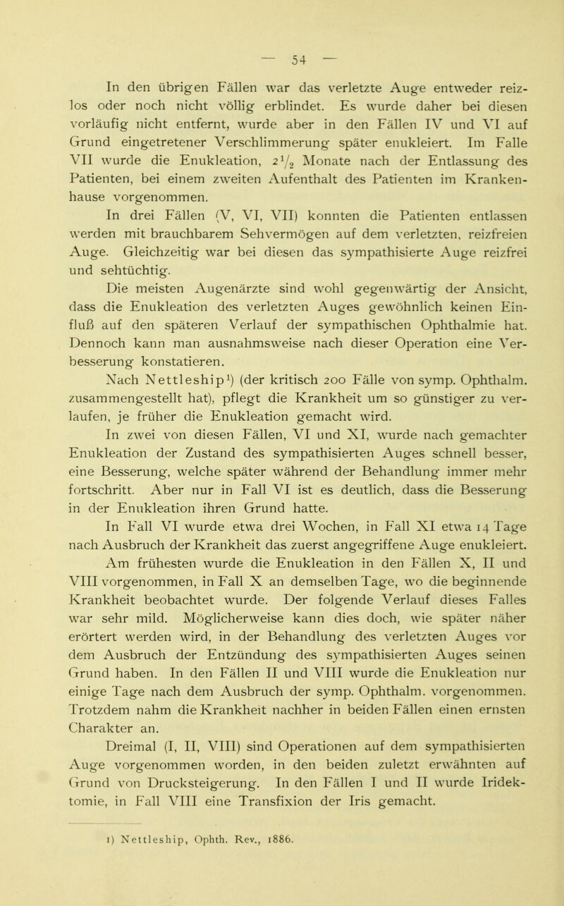 In den übrigen Fällen war das verletzte Auge entweder reiz- los oder noch nicht völlig erblindet. Es wurde daher bei diesen vorläufig nicht entfernt, wurde aber in den Fällen IV und VI auf Grund eingetretener Verschlimmerung später enukleiert. Im Falle VII wurde die Enukleation, 21/2 Monate nach der Entlassung des Patienten, bei einem zweiten Aufenthalt des Patienten im Kranken- hause vorgenommen. In drei Fällen (V, VI, VII) konnten die Patienten entlassen werden mit brauchbarem Sehvermögen auf dem verletzten, reizfreien Auge. Gleichzeitig war bei diesen das sympathisierte Auge reizfrei und sehtüchtig. Die meisten Augenärzte sind wohl gegenwärtig der Ansicht, dass die Enukleation des verletzten Auges gewöhnlich keinen Ein- fluß auf den späteren Verlauf der sympathischen Ophthalmie hat. Dennoch kann man ausnahmsweise nach dieser Operation eine Ver- besserung konstatieren. Nach Nettleship1) (der kritisch 200 Fälle von symp. Ophthalm. zusammengestellt hat), pflegt die Krankheit um so günstiger zu ver- laufen, je früher die Enukleation gemacht wird. In zwei von diesen Fällen, VI und XI, wurde nach gemachter Enukleation der Zustand des sympathisierten Auges schnell besser, eine Besserung, welche später während der Behandlung immer mehr fortschritt. Aber nur in Fall VI ist es deutlich, dass die Besserung in der Enukleation ihren Grund hatte. In Fall VI wurde etwa drei Wochen, in Fall XI etwa 14 Tage nach Ausbruch der Krankheit das zuerst angegriffene Auge enukleiert. Am frühesten wurde die Enukleation in den Fällen X, II und VIII vorgenommen, in Fall X an demselben Tage, wo die beginnende Krankheit beobachtet wTurde. Der folgende Verlauf dieses Falles war sehr mild. Möglicherweise kann dies doch, wie später näher erörtert werden wird, in der Behandlung des verletzten Auges vor dem Ausbruch der Entzündung des sympathisierten Auges seinen Grund haben. In den Fällen II und VIII wurde die Enukleation nur einige Tage nach dem Ausbruch der symp. Ophthalm. vorgenommen. Trotzdem nahm die Krankheit nachher in beiden Fällen einen ernsten Charakter an. Dreimal (I, II, VIII) sind Operationen auf dem sympathisierten Auge vorgenommen worden, in den beiden zuletzt erwähnten auf Grund von Drucksteigerung. In den Fällen I und II wurde Iridek- tomie, in Fall VIII eine Transfixion der Iris gemacht. 1) Nettleship, Ophth. Rev., 1886.