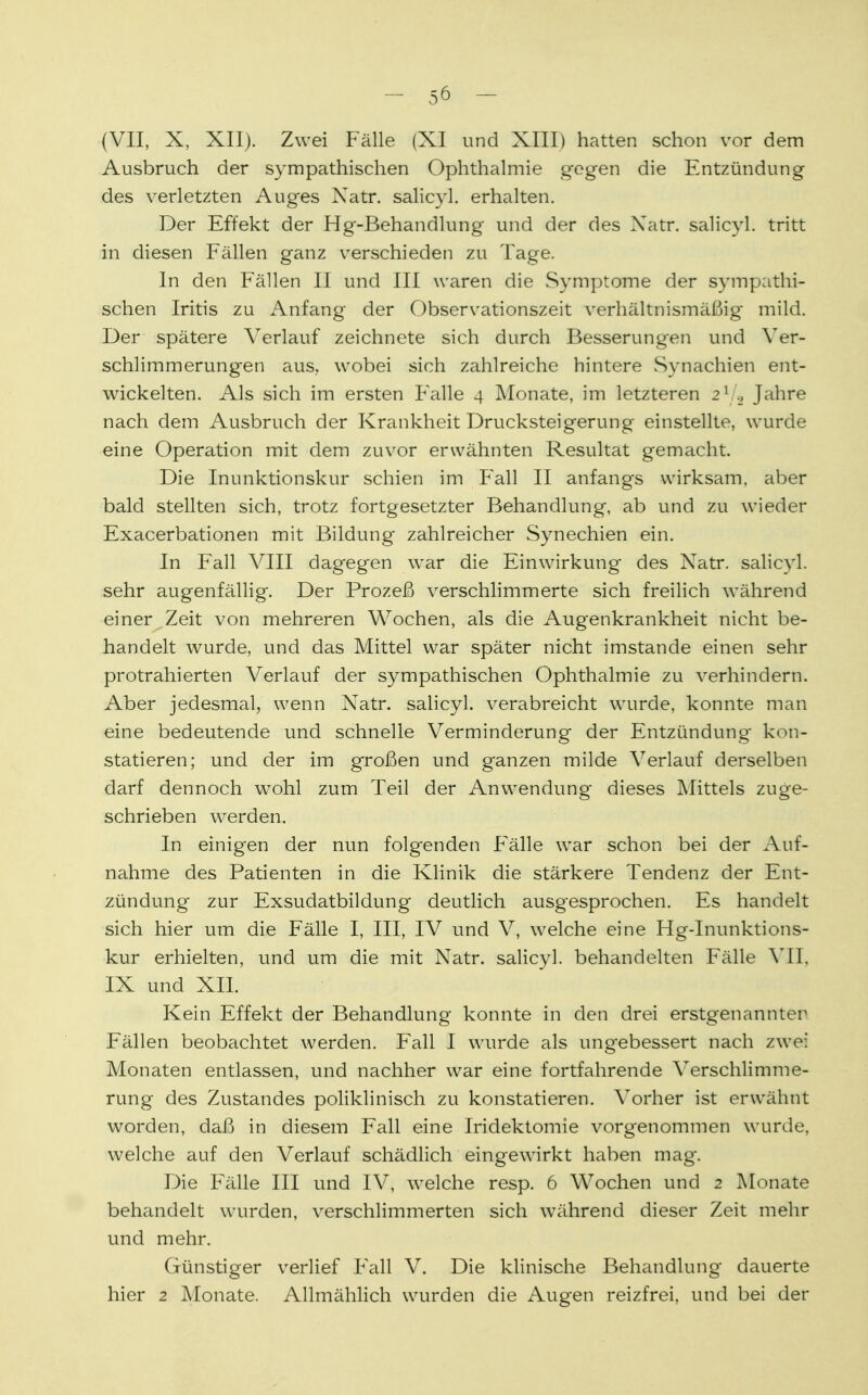 (VII, X, XII). Zwei Fälle (XI und XIII) hatten schon vor dem Ausbruch der sympathischen Ophthalmie gegen die Entzündung des verletzten Auges Xatr. salicyl. erhalten. Der Effekt der Hg-Behandlung und der des Xatr. salicyl. tritt in diesen Fällen ganz verschieden zu Tage. In den Fällen II und III waren die Symptome der sympathi- schen Iritis zu Anfang der Observationszeit verhältnismäßig mild. Der spätere Verlauf zeichnete sich durch Besserungen und Ver- schlimmerungen aus, wobei sich zahlreiche hintere Synachien ent- wickelten. Als sich im ersten Falle 4 Monate, im letzteren 21 Jahre nach dem Ausbruch der Krankheit Drucksteigerung einstellte, wurde eine Operation mit dem zuvor erwähnten Resultat gemacht. Die Inunktionskur schien im Fall II anfangs wirksam, aber bald stellten sich, trotz fortgesetzter Behandlung, ab und zu wieder Exacerbationen mit Bildung zahlreicher Synechien ein. In Fall VIII dagegen war die Einwirkung des Xatr. salicyl. sehr augenfällig. Der Prozeß verschlimmerte sich freilich während einer Zeit von mehreren Wochen, als die Augenkrankheit nicht be- handelt wurde, und das Mittel war später nicht imstande einen sehr protrahierten Verlauf der sympathischen Ophthalmie zu verhindern. Aber jedesmal, wenn Xatr. salicyl. verabreicht wurde, konnte man eine bedeutende und schnelle Verminderung der Fmtzündung kon- statieren; und der im großen und ganzen milde Verlauf derselben darf dennoch wTohl zum Teil der Anwendung dieses Mittels zuge- schrieben werden. In einigen der nun folg-enden Fälle war schon bei der Auf- nahme des Patienten in die Klinik die stärkere Tendenz der Ent- zündung zur Exsudatbildung deutlich ausgesprochen. Es handelt sich hier um die Fälle I, III, IV und V, welche eine Hg-Inunktions- kur erhielten, und um die mit Natr. salicyl. behandelten Fälle VII, IX und XII. Kein Effekt der Behandlung konnte in den drei erstgenannter Fällen beobachtet werden. Fall I wurde als ungebessert nach zwei Monaten entlassen, und nachher war eine fortfahrende Verschlimme- rung des Zustandes poliklinisch zu konstatieren. Vorher ist erwähnt worden, daß in diesem Fall eine Iridektomie vorgenommen wurde, welche auf den Verlauf schädlich eingewirkt haben mag. Die Fälle III und IV, welche resp. 6 Wochen und 2 Monate behandelt wurden, verschlimmerten sich während dieser Zeit mehr und mehr. Günstiger verlief Fall V. Die klinische Behandlung dauerte hier 2 Monate. Allmählich wurden die Augen reizfrei, und bei der