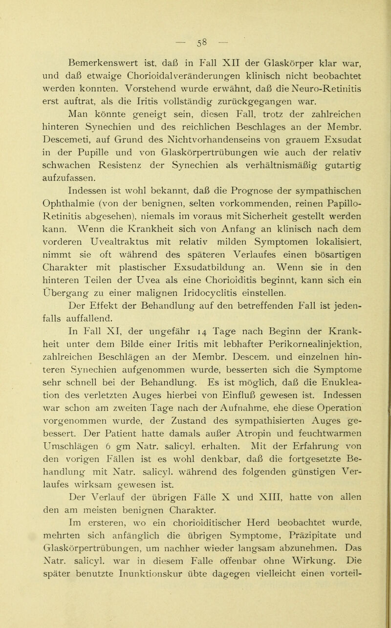 Bemerkenswert ist, daß in Fall XII der Glaskörper klar war, und daß etwaige Chorioidalveränderungen klinisch nicht beobachtet werden konnten. Vorstehend wurde erwähnt, daß die Neuro-Retinitis erst auftrat, als die Iritis vollständig zurückgegangen war. Man könnte geneigt sein, diesen Fall, trotz der zahlreichen hinteren Synechien und des reichlichen Beschlages an der Membr. Descemeti, auf Grand des Nichtvorhandenseins von grauem Exsudat in der Pupille und von Glaskörpertrübungen wie auch der relativ schwachen Resistenz der Synechien als verhältnismäßig gutartig aufzufassen. Indessen ist wohl bekannt, daß die Prognose der sympathischen Ophthalmie (von der benignen, selten vorkommenden, reinen Papillo- Retinitis abgesehen), niemals im voraus mit Sicherheit gestellt werden kann. Wenn die Krankheit sich von Anfang an klinisch nach dem vorderen Uvealtraktus mit relativ milden Symptomen lokalisiert, nimmt sie oft während des späteren Verlaufes einen bösartigen Charakter mit plastischer Exsudatbildung an. Wenn sie in den hinteren Teilen der Uvea als eine Chorioiditis beginnt, kann sich ein Übergang zu einer malignen Iridocyclitis einstellen. Der Effekt der Behandlung auf den betreffenden Fall ist jeden- falls auffallend. In Fall XI, der ungefähr 14 Tage nach Beginn der Krank- heit unter dem Bilde einer Iritis mit lebhafter Perikornealinjektion, zahlreichen Beschlägen an der Membr. Descem. und einzelnen hin- teren Synechien aufgenommen wurde, besserten sich die Symptome sehr schnell bei der Behandlung. Es ist möglich, daß die Enuklea- tion des verletzten Auges hierbei von Einfluß gewesen ist. Indessen war schon am zweiten Tage nach der Aufnahme, ehe diese Operation vorgenommen wurde, der Zustand des sympathisierten Auges ge- bessert. Der Patient hatte damals außer Atropin und feuchtwarmen Umschlägen 6 gm Natr. salicyl. erhalten. Mit der Erfahrung von den vorigen Fällen ist es wTohl denkbar, daß die fortgesetzte Be- handlung mit Natr. salicyl. während des folgenden günstigen Ver- laufes wirksam gewesen ist. Der Verlauf der übrigen Fälle X und XIII, hatte von allen den am meisten benignen Charakter. Im ersteren, wo ein chorioiditischer Herd beobachtet wurde, mehrten sich anfänglich die übrigen Symptome, Präzipitate und Glaskörpertrübungen, um nachher wieder langsam abzunehmen. Das Natr. salicyl. war in diesem Falle offenbar ohne Wirkung. Die später benutzte Inunktionskur übte dagegen vielleicht einen vorteil-