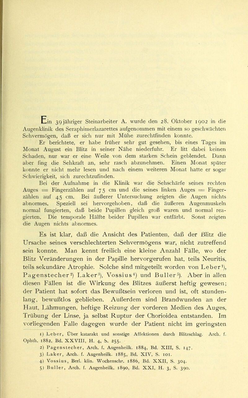 Augenklinik des Seraphimerlazarettes aufgenommen mit einem so geschwächten Sehvermögen, daß er sich nur mit Mühe zurechtfinden konnte. Er berichtete, er habe früher sehr gut gesehen, bis eines Tages im Monat August ein Blitz in seiner Nähe niederfuhr. Er litt dabei keinen Schaden, nur war er eine Weile von dem starken Schein geblendet. Dann aber fing die Sehkraft an, sehr rasch abzunehmen. Einen Monat später konnte er nicht mehr lesen und nach einem weiteren Monat hatte er sogar Schwierigkeit, sich zurechtzufinden. Bei der Aufnahme in die Klinik war die Sehschärfe seines rechten Auges = Fingerzählen auf 75 cm und die seines linken Auges = Finger- zählen auf 45 cm. Bei äußerer Untersuchung zeigten die Augen nichts abnormes. Speziell sei hervorgehoben, daß die äußeren Augenmuskeln normal fungierten, daß beide Pupillen gleich groß waren und normal rea- gierten. Die temporale Hälfte beider Pupillen war entfärbt. Sonst zeigten die Augen nichts abnormes. Es ist klar, daß die Ansicht des Patienten, daß der Blitz die Ursache seines verschlechterten Sehvermögens war, nicht zutreffend sein konnte. Man kennt freilich eine kleine Anzahl Fälle, wo der Blitz Veränderungen in der Papille hervorgerufen hat, teils Neuritis, teils sekundäre Atrophie. Solche sind mitgeteilt worden von Leber1), Pagenstecher2) Laker8), Vossius4) und Buller5). Aber in allen diesen Fällen ist die Wirkung des Blitzes äußerst heftig gewesen; der Patient hat sofort das Bewußtsein verloren und ist, oft stunden- lang, bewußtlos geblieben. Außerdem sind Brandwunden an der Haut, Lähmungen, heftige Reizung der vorderen Medien des Auges, Trübung der Linse, ja selbst Ruptur der Chorioidea entstanden. Im vorliegenden Pralle dagegen wurde der Patient nicht im geringsten 1) Leber, Über katarakt und sonstige Affektionen durch Blitzschlag. Arch. f. Ophth. 1882, Bd. XXVIII, H. 4, S. 255. 2) Pagenstecher, Arch. f. Augenheilk. 1884, Bd. XIII, S. 14;. 3) Laker, Arch. f. Augenheilk. 1885, Bd. XIV, S. 101. 4) Vossius, Berl. klin. Wochenschr. 1886, Bd. XXII, S. 304. 5) Buller, Arch. f. Augenheilk. 1890, Bd. XXI, H. 3, S. 390.