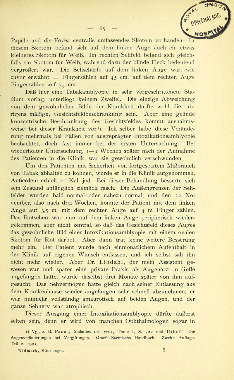 diesem Skotom befand sich auf dem linken Auge auch ein etwas kleineres Skotom für Weiß. Im rechten Sehfeld befand sich gleich- falls ein Skotom für Weiß, während dazu der blinde Fleck bedeutend vergrößert war. Die Sehschärfe auf dem linken Auge war, wie zuvor erwähnt, == Fingerzählen auf 45 cm, auf dem rechten Auge Fingerzählen auf 75 cm. Daß hier eine Tabakamblyopie in sehr vorgeschrittenem Sta- dium vorlag, unterliegt keinem Zweifel. Die einzige Abweichung von dem gewöhnlichen Bilde der Krankheit dürfte wohl die, üb- rigens mäßige, Gesichtsfeldbeschränkung sein. Aber eine gelinde konzentrische Beschränkung des Gesichtsfeldes . kommt ausnahms- weise bei dieser Krankheit vor1). Ich selber habe diese Verände- rung mehrmals bei Fällen von ausgeprägter Intoxikationsamblyopie beobachtet, doch fast immer bei der ersten Untersuchung. Bei wiederholter Untersuchung, 1—2 Wochen später nach der Aufnahme des Patienten in die Klinik, war sie gewöhnlich verschwunden. Um den Patienten mit Sicherheit von fortgesetztem Mißbrauch von Tabak abhalten zu können, wurde er in die Klinik aufgenommen. Außerdem erhielt er Kai. jod. Bei dieser Behandlung besserte sich sein Zustand anfänglich ziemlich rasch. Die Außengrenzen der Seh- felder wurden bald normal oder nahezu normal, und den 22. No- vember, also nach drei Wochen, konnte der Patient mit dem linken Auge auf 3,5 m, mit dem rechten Auge auf 4 m Finger zählen. Das Rotsehen war nun auf dem linken Auge peripherisch wieder- gekommen, aber nicht zentral, so daß das Gesichtsfeld dieses Auges das gewöhnliche Bild einer Intoxikationsamblyopie mit einem ovalen Skotom für Rot darbot. Aber dann trat keine weitere Besserung mehr ein. Der Patient wurde nach einmonatlichem Aufenthalt in der Klinik auf eigenen Wunsch entlassen, und ich selbst sah ihn nicht mehr wieder. Aber Dr. Lindahl, der mein Assistent ge- wesen wxar und später eine private Praxis als Augenarzt in Gefle angefangen hatte, wurde daselbst drei Monate später von ihm auf- gesucht Das Sehvermögen hatte gleich nach seiner Entlassung aus dem Krankenhause wieder angefangen sehr schnell abzunehmen, er war nunmehr vollständig amaurotisch auf beiden Augen, und der ganze Sehnerv war atrophisch. Dieser Ausgang einer Intoxikationsamblyopie dürfte äußerst selten sein, denn er wird von manchen Ophthalmologen sogar in 1) Vgl. z. B. Panas, Maladies des yeux, Tome I, S. 722 und Uthoff: Die Augenveränderungen bei Vergiftungen. Graefe - Saemischs Handbuch. Zweite Auflage. Teil 2. 1901. Widmark, Mitteilungen. 5