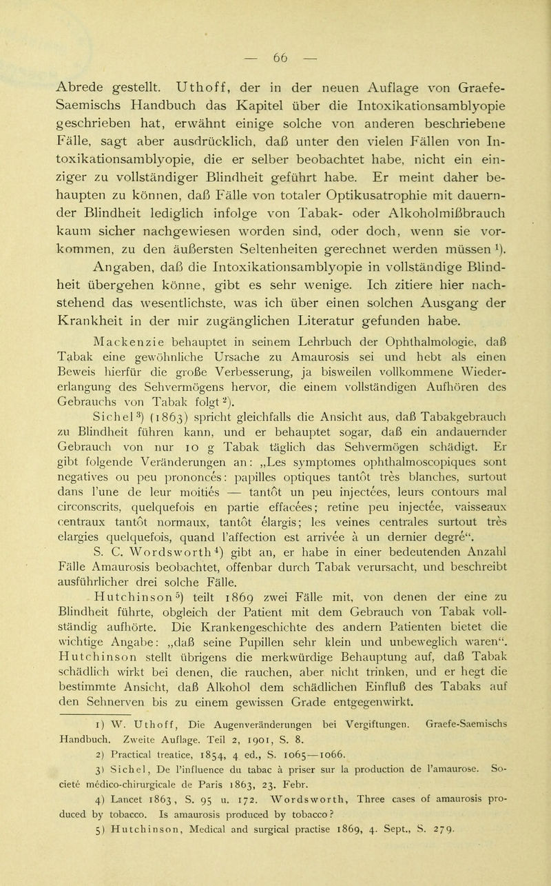 Abrede gestellt. Uthoff, der in der neuen Auflage von Graefe- Saemischs Handbuch das Kapitel über die Intoxikationsamblyopie geschrieben hat, erwähnt einige solche von anderen beschriebene Fälle, sagt aber ausdrücklich, daß unter den vielen Fällen von In- toxikationsamblyopie, die er selber beobachtet habe, nicht ein ein- ziger zu vollständiger Blindheit geführt habe. Er meint daher be- haupten zu können, daß Fälle von totaler Optikusatrophie mit dauern- der Blindheit lediglich infolge von Tabak- oder Alkoholmißbrauch kaum sicher nachgewiesen worden sind, oder doch, wenn sie vor- kommen, zu den äußersten Seltenheiten gerechnet werden müssen l), Angaben, daß die Intoxikationsamblyopie in vollständige Blind- heit übergehen könne, gibt es sehr wenige. Ich zitiere hier nach- stehend das wesentlichste, was ich über einen solchen Ausgang der Krankheit in der mir zugänglichen Literatur gefunden habe. Mackenzie behauptet in seinem Lehrbuch der Ophthalmologie, daß Tabak eine gewöhnliche Ursache zu Amaurosis sei und hebt als einen Beweis hierfür die große Verbesserung, ja bisweilen vollkommene Wieder- erlangung des Sehvermögens hervor, die einem vollständigen Aufhören des Gebrauchs von Tabak folgt2). Sichel3) (1863) spricht gleichfalls die Ansicht aus, daß Tabakgebrauch zu Blindheit führen kann, und er behauptet sogar, daß ein andauernder Gebrauch von nur 10 g Tabak täglich das Sehvermögen schädigt. Er gibt folgende Veränderungen an: „Les symptomes ophthalmoscopiques sont negatives ou peu prononces: papilles optiques tantot tres blanches, surtout dans l'une de leur moities — tantot un peu injectees, leurs contours mal circonscrits, quelquefois en partie effacees; retine peu injectee, vaisseaux centraux tantot normaux, tantot elargis; les veines centrales surtout tres elargies quelquefois, quand l'affection est arrivee ä un dernier degre. S. G Wordsworth4) gibt an, er habe in einer bedeutenden Anzahl Fälle Amaurosis beobachtet, offenbar durch Tabak verursacht, und beschreibt ausführlicher drei solche Fälle. Hutchinson5) teilt 1869 zwei Fälle mit, von denen der eine zu Blindheit führte, obgleich der Patient mit dem Gebrauch von Tabak voll- ständig aufhörte. Die Krankengeschichte des andern Patienten bietet die wichtige Angabe: „daß seine Pupillen sehr klein und unbeweglich waren. Hutchinson stellt übrigens die merkwürdige Behauptung auf, daß Tabak schädlich wirkt bei denen, die rauchen, aber nicht trinken, und er hegt die bestimmte Ansicht, daß Alkohol dem schädlichen Einfluß des Tabaks auf den Sehnerven bis zu einem gewissen Grade entgegenwirkt. 1) W. Uthoff, Die Augen Veränderungen bei Vergiftungen. Graefe-Saemischs Handbuch. Zweite Auflage. Teil 2, 1901, S. 8. 2) Practical treatice, 1854, 4 ed., S. 1065 —1066. 3) Sichel, De l'influence du tabac ä priser sur la production de Pamaurose. So- ciete medico-chirurgicale de Paris 1863, 23. Febr. 4) Lancet 1863, S. 95 u. 172. Wordsworth, Three cases of amaurosis pro- duced by tobacco. Is amaurosis produced by tobacco ? 5) Hutchinson, Medical and surgical practise 1869, 4. Sept., S. 279.