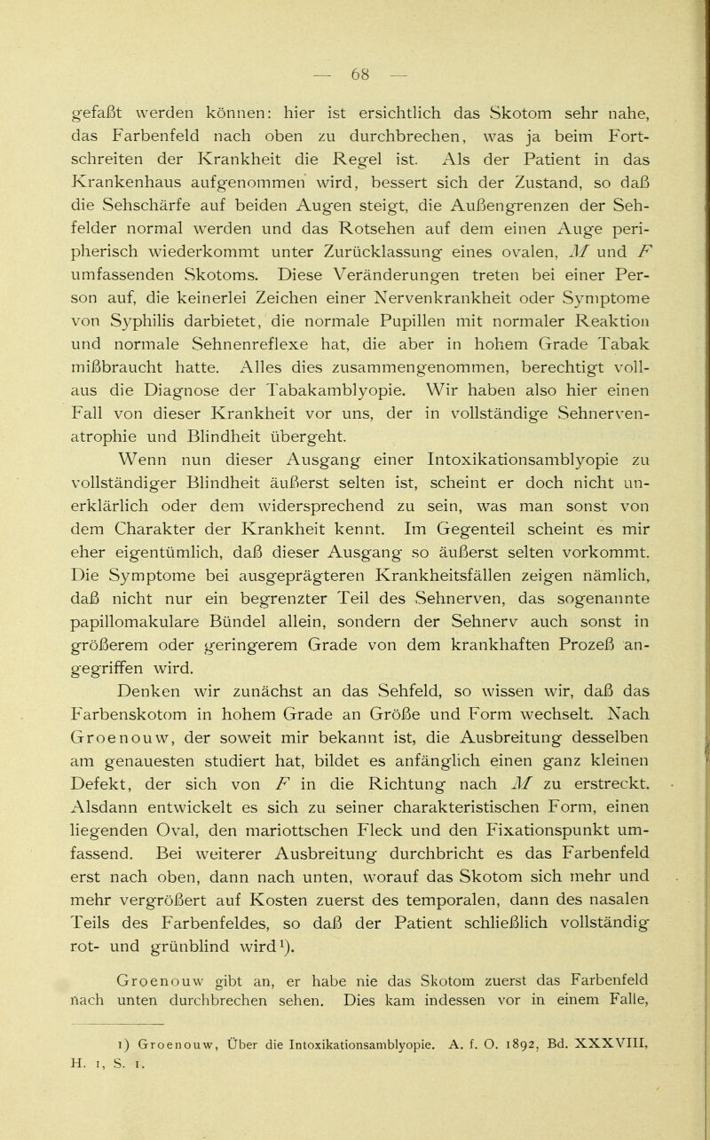 gefaßt werden können: hier ist ersichtlich das Skotom sehr nahe, das Farbenfeld nach oben zu durchbrechen, was ja beim Fort- schreiten der Krankheit die Regel ist. Als der Patient in das Krankenhaus aufgenommen wird, bessert sich der Zustand, so daß die Sehschärfe auf beiden Augen steigt, die Außengrenzen der Seh- felder normal werden und das Rotsehen auf dem einen Auge peri- pherisch wiederkommt unter Zurücklassung eines ovalen, M und F umfassenden Skotoms. Diese Veränderungen treten bei einer Per- son auf, die keinerlei Zeichen einer Nervenkrankheit oder Symptome von Syphilis darbietet, die normale Pupillen mit normaler Reaktion und normale Sehnenreflexe hat, die aber in hohem Grade Tabak mißbraucht hatte. Alles dies zusammengenommen, berechtigt voll- aus die Diagnose der Tabakamblyopie. Wir haben also hier einen Fall von dieser Krankheit vor uns, der in vollständige Sehnerven- atrophie und Blindheit übergeht. Wenn nun dieser Ausgang einer Intoxikationsamblyopie zu vollständiger Blindheit äußerst selten ist, scheint er doch nicht un- erklärlich oder dem widersprechend zu sein, was man sonst von dem Charakter der Krankheit kennt. Im Gegenteil scheint es mir eher eigentümlich, daß dieser Ausgang so äußerst selten vorkommt. Die Symptome bei ausgeprägteren Krankheitsfällen zeigen nämlich, daß nicht nur ein begrenzter Teil des Sehnerven, das sogenannte papillomakuläre Bündel allein, sondern der Sehnerv auch sonst in größerem oder geringerem Grade von dem krankhaften Prozeß an- gegriffen wird. Denken wir zunächst an das Sehfeld, so wissen wir, daß das Farbenskotom in hohem Grade an Größe und Form wechselt. Nach Groenouw, der soweit mir bekannt ist, die Ausbreitung desselben am genauesten studiert hat, bildet es anfänglich einen ganz kleinen Defekt, der sich von F in die Richtung nach M zu erstreckt. Alsdann entwickelt es sich zu seiner charakteristischen Form, einen liegenden Oval, den mariottschen Fleck und den Fixationspunkt um- fassend. Bei weiterer Ausbreitung durchbricht es das Farbenfeld erst nach oben, dann nach unten, worauf das Skotom sich mehr und mehr vergrößert auf Kosten zuerst des temporalen, dann des nasalen Teils des Farbenfeldes, so daß der Patient schließlich vollständig rot- und grünblind wird1). Groenouw gibt an, er habe nie das Skotom zuerst das Farbenfeld nach unten durchbrechen sehen. Dies kam indessen vor in einem Falle, i) Groenouw, Über die Intoxikationsamblyopie. A. f. O. 1892, Bd. XXXVIII, H. 1, S. 1.