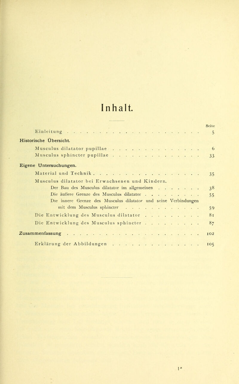 Inhalt. Seite Einleitung 5 Historische Übersicht. Musculus dilatator pupillae . . . 6 Musculussphincterpupillae 33 Eigene Untersuchungen. Material und Technik. 35 Musculus dilatalor bei Erwachsenen und Kindern. Der Bau des Musculus dilatator im allgemeinen 38 Die äußere Grenze des Musculus dilatator 55 Die innere Grenze des Musculus dilatator und seine Verbindungen mit dem Musculus sphincter 59 Die Entwicklung des Musculus dilatator 81 Die Entwicklung des Musculus sphincter 87 Zusammenfassung 102 ErklärungderAbbildungen „ 105 I*