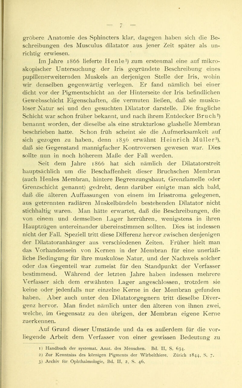 gröbere Anatomie des Sphincters klar, dagegen haben sich die Be- schreibungen des Musculus dilatator aus jener Zeit später als un- richtig erwiesen. Im Jahre 1866 lieferte Henle1) zum erstenmal eine auf mikro- skopischer Untersuchung der Iris gegründete Beschreibung eines pupillenerweiternden Muskels an derjenigen Stelle der Iris, wohin wir denselben gegenwärtig verlegen. Er fand nämlich bei einer dicht vor der Pigmentschicht an der Hinterseite der Iris befindlichen Gewebsschicht Eigenschaften, die vermuten ließen, daß sie musku- löser Natur sei und den gesuchten Dilatator darstelle. Die fragliche Schicht war schon früher bekannt, und nach ihrem Entdecker Bruch2) benannt worden, der dieselbe als eine strukturlose glashelle Membran beschrieben hatte. Schon früh scheint sie die Aufmerksamkeit auf sich gezogen zu haben, denn 1856 erwähnt Heinrich Müller3), daß sie Gegenstand mannigfacher Kontroversen gewesen war. Dies sollte nun in noch höherem Maße der Fall werden. Seit dem Jahre 1866 hat sich nämlich der Dilatatorstreit hauptsächlich um die Beschaffenheit dieser Bruchschen Membran (auch Henles Membran, hintere Begrenzungshaut, Grenzlamelle oder Grenzschicht genannt) gedreht, denn darüber einigte man sich bald, daß die älteren Auffassungen von einem im Irisstroma gelegenen, aus getrennten radiären Muskelbündeln bestehenden Dilatator nicht stichhaltig waren. Man hätte erwartet, daß die Beschreibungen, die von einem und demselben Lager herrühren, wenigstens in ihren Hauptzügen untereinander übereinstimmen sollten. Dies ist indessen nicht der Fall. Speziell tritt diese Differenz hervor zwischen denjenigen der Dilatatoranhänger aus verschiedenen Zeiten. Früher hielt man das Vorhandensein von Kernen in der Membran für eine unerläß- liche Bedingung für ihre muskulöse Natur, und der Nachweis solcher oder das Gegenteil war zumeist für den Standpunkt der Verfasser bestimmend. Während der letzten Jahre haben indessen mehrere Verfasser sich dem erwähnten Lager angeschlossen, trotzdem sie keine oder jedenfalls nur einzelne Kerne in der Membran gefunden haben. Aber auch unter den Dilatatorgegnern tritt dieselbe Diver- genz hervor. Man findet nämlich unter den älteren von ihnen zwei, welche, im Gegensatz zu den übrigen, der Membran eigene Kerne zuerkennen. Auf Grund dieser Umstände und da es außerdem für die vor- liegende Arbeit dem Verfasser von einer gewissen Bedeutung zu 1) Handbuch der systemat. Anat. des Menschen. Bd. II, S. 634. 2) Zur Kenntniss des körnigen Pigments der Wirbelthiere. Zürich 1844, S. 7.