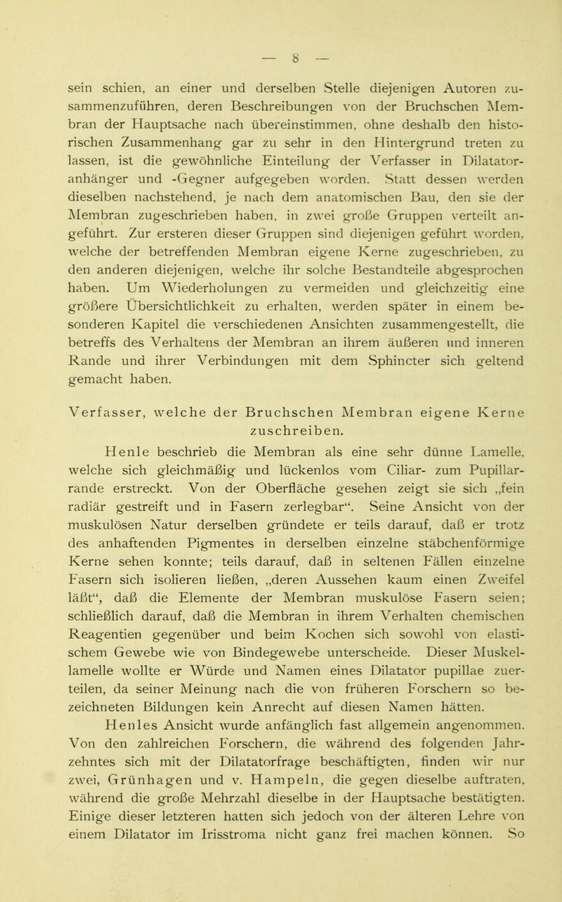 sein schien, an einer und derselben Stelle diejenigen Autoren zu- sammenzuführen, deren Beschreibungen von der Bruchschen Mem- bran der Hauptsache nach übereinstimmen, ohne deshalb den histo- rischen Zusammenhang gar zu sehr in den Hintergrund treten zu lassen, ist die gewöhnliche Einteilung der Verfasser in Dilatator- anhänger und -Gegner aufgegeben worden. Statt dessen werden dieselben nachstehend, je nach dem anatomischen Bau, den sie der Membran zugeschrieben haben, in zwei große Gruppen verteilt an- geführt. Zur ersteren dieser Gruppen sind diejenigen geführt worden, welche der betreffenden Membran eigene Kerne zugeschrieben, zu den anderen diejenigen, welche ihr solche Bestandteile abgesprochen haben. Um Wiederholungen zu vermeiden und gleichzeitig eine größere Übersichtlichkeit zu erhalten, werden später in einem be- sonderen Kapitel die verschiedenen Ansichten zusammengestellt, die betreffs des Verhaltens der Membran an ihrem äußeren und inneren Rande und ihrer Verbindungen mit dem Sphincter sich geltend gemacht haben. Verfasser, welche der Bruchschen Membran eigene Kerne zuschreiben. He nie beschrieb die Membran als eine sehr dünne Lamelle, welche sich gleichmäßig und lückenlos vom Ciliar- zum Pupillar- rande erstreckt. Von der Oberfläche gesehen zeigt sie sich „fein radiär gestreift und in Fasern zerlegbar. Seine Ansicht von der muskulösen Natur derselben gründete er teils darauf, daß er trotz des anhaftenden Pigmentes in derselben einzelne stäbchenförmige Kerne sehen konnte; teils darauf, daß in seltenen Fullen einzelne Fasern sich isolieren ließen, „deren Aussehen kaum einen Zweifel läßt, daß die Elemente der Membran muskulöse Fasern seien; schließlich darauf, daß die Membran in ihrem Verhalten chemischen Reagentien gegenüber und beim Kochen sich sowohl von elasti- schem Gewebe wie von Bindegewebe unterscheide. Dieser Muskel- lamelle wollte er Würde und Namen eines Dilatator pupillae zuer- teilen, da seiner Meinung nach die von früheren Forschern so be- zeichneten Bildungen kein Anrecht auf diesen Namen hätten. Henles Ansicht wurde anfänglich fast allgemein angenommen. Von den zahlreichen Forschern, die während des folgenden Jahr- zehntes sich mit der Dilatatorfrage beschäftigten, finden wir nur zwei, Grünhagen und v. Hampeln, die gegen dieselbe auftraten, während die große Mehrzahl dieselbe in der Hauptsache bestätigten. Einige dieser letzteren hatten sich jedoch von der älteren Lehre von einem Dilatator im Irisstroma nicht ganz frei machen können. So