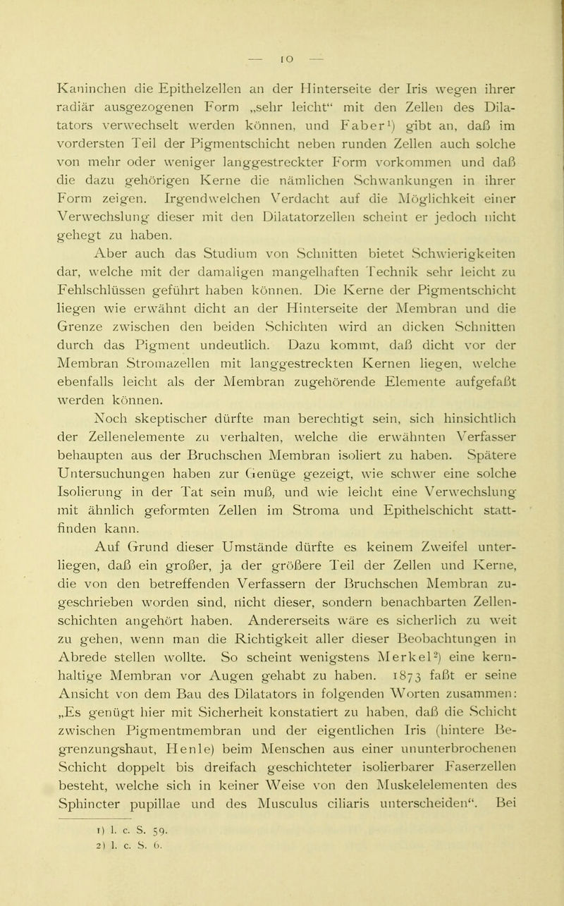 IO Kaninchen die Epithelzellen an der Hinterseite der Iris wegen ihrer radiär ausgezogenen Form „sehr leicht mit den Zellen des Dik- tators verwechselt werden können, und Faber1) gibt an, daß im vordersten Teil der Pigmentschicht neben runden Zellen auch solche von mehr oder weniger langgestreckter Form vorkommen und daß die dazu gehörigen Kerne die nämlichen Schwankungen in ihrer Form zeigen. Irgendwelchen Verdacht auf die Möglichkeit einer Verwechslung dieser mit den Dilatatorzellen scheint er jedoch nicht gehegt zu haben. Aber auch das Studium von Schnitten bietet Schwierigkeiten dar, welche mit der damaligen mangelhaften Technik sehr leicht zu Fehlschlüssen geführt haben können. Die Kerne der Pigmentschicht liegen wie erwähnt dicht an der Hinterseite der Membran und die Grenze zwischen den beiden Schichten wird an dicken Schnitten durch das Pigment undeutlich. Dazu kommt, daß dicht vor der Membran Stromazellen mit lang-gestreckten Kernen liegen, welche ebenfalls leicht als der Membran zugehörende Elemente aufgefaßt werden können. Noch skeptischer dürfte man berechtigt sein, sich hinsichtlich der Zellenelemente zu verhalten, welche die erwähnten Verfasser behaupten aus der Bruchschen Membran isoliert zu haben. Spätere Untersuchungen haben zur Genüge gezeigt, wie schwer eine solche Isolierung in der Tat sein muß, und wie leicht eine Verwechslung mit ähnlich geformten Zellen im Stroma und Epithelschicht statt- finden kann. Auf Grund dieser Umstände dürfte es keinem Zweifel unter- liegen, daß ein großer, ja der größere Teil der Zellen und Kerne, die von den betreffenden Verfassern der Bruchschen Membran zu- geschrieben worden sind, nicht dieser, sondern benachbarten Zellen- schichten angehört haben. Andererseits wäre es sicherlich zu weit zu gehen, wenn man die Richtigkeit aller dieser Beobachtungen in Abrede stellen wollte. So scheint wenigstens Merkel2) eine kern- haltige Membran vor Augen gehabt zu haben. 1873 faßt er seine Ansicht von dem Bau des Dilatators in folgenden Worten zusammen: „Es genügt hier mit Sicherheit konstatiert zu haben, daß die Schicht zwischen Pigmentmembran und der eigentlichen Iris (hintere Be- grenzungshaut, Henle) beim Menschen aus einer ununterbrochenen Schicht doppelt bis dreifach geschichteter isolierbarer Faserzellen besteht, welche sich in keiner Weise von den Muskelelementen des Sphincter pupillae und des Musculus ciliaris unterscheiden. Bei T) 1. C. S. 59-