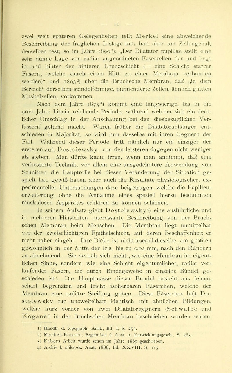 zwei weit späteren Gelegenheiten teilt Merkel eine abweichende Beschreibung- der fraglichen Irislage mit, hält aber am Zellengehalt derselben fest; so im Jahre 1890x): „Der Dilatator pupillae stellt eine sehr dünne Lage von radiär angeordneten Faserzellen dar und liegt in und hinter der hinteren Grenzschicht (= eine Schicht starrer Fasern, welche durch einen Kitt zu einer Membran verbunden werden) und 18932) über die Bruchsche Membran, daß ,,in dem Bereich derselben spindelförmige, pigmentierte Zellen, ähnlich glatten Muskelzellen, vorkommen. Nach dem Jahre 18733) kommt eine langwierige, bis in die 90er Jahre hinein reichende Periode, während welcher sich ein deut- licher Umschlag in der Anschauung bei den diesbezüglichen Ver- fassern geltend macht. Waren früher die Dilatatoranhänger ent- schieden in Majorität, so wird nun dasselbe mit ihren Gegnern der Fall. Während dieser Periode tritt nämlich nur ein einziger der ersteren auf, Dostoiewsky, von den letzteren dagegen nicht weniger als sieben. Man dürfte kaum irren, wenn man annimmt, daß eine verbesserte Technik, vor allem eine ausgedehntere Anwendung von Schnitten die Hauptrolle bei dieser Veränderung der Situation ge- spielt hat, gewiß haben aber auch die Resultate physiologischer, ex- perimenteller Untersuchungen dazu beigetragen, welche die Pupillen- erweiterung ohne die Annahme eines speziell hierzu bestimmten muskulösen Apparates erklären zu können schienen. In seinem Aufsatz giebt Dostoiewsky4) eine ausführliche und in mehreren Hinsichten interessante Beschreibung von der Bruch- schen Membran beim Menschen. Die Membran liegt unmittelbar vor der zweischichtigen Epithelschicht, auf deren Beschaffenheit er nicht näher eingeht. Ihre Dicke ist nicht überall dieselbe, am größten gewöhnlich in der Mitte der Iris, bis zu 0,02 mm, nach den Rändern zu abnehmend. Sie verhält sich nicht „wie eine Alembran im eigent- lichen Sinne, sondern wie eine Schicht eigentümlicher, radiär ver- laufender Fasern, die durch Bindegewebe in einzelne Bündel ge- schieden ist. Die Hauptmasse dieser Bündel besteht aus feinen, scharf begrenzten und leicht isolierbaren Fäserchen, welche der Membran eine radiäre Steifung geben. Diese Fäserchen hält Do- stoiewsky für unzweifelhaft identisch mit ähnlichen Bildungen, welche kurz vorher von zwei Dilatatorgegnern (Schwalbe und Koganei) in der Bruchschen Membran beschrieben worden waren. 1) Handb. d. topograph. Anat., Bd. I, S. 255. 2) Merkel-Bonnet, Ergebnisse f. Anat. u. Entwicklungsgesell., S. 285. 3) Fabers Arbeit wurde schon im Jahre 1869 geschrieben. 4) Archiv f. mikrosk. Anat. 1886, Bd. XXVIII, S. 115.