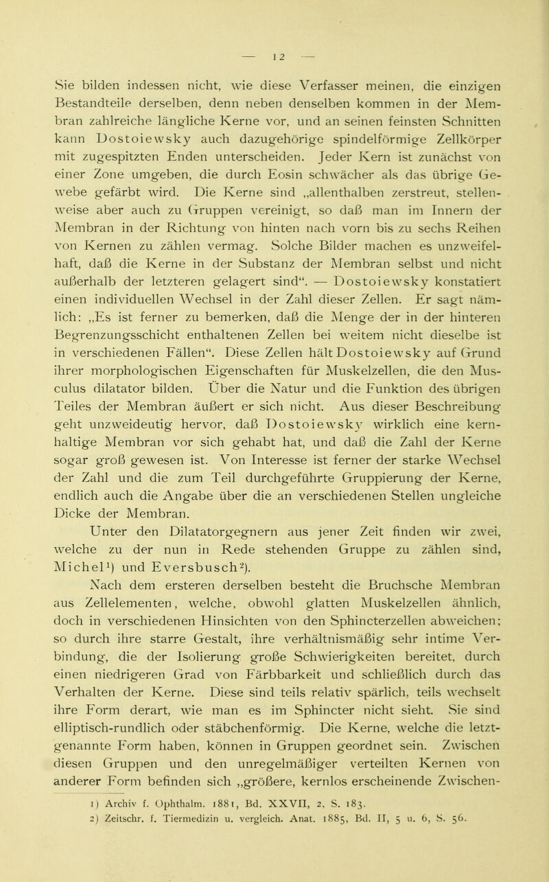 Sie bilden indessen nicht, wie diese Verfasser meinen, die einzigen Bestandteile derselben, denn neben denselben kommen in der Mem- bran zahlreiche längliche Kerne vor, und an seinen feinsten Schnitten kann Dostoiewsky auch dazugehörige spindelförmige Zellkörper mit zugespitzten Enden unterscheiden. Jeder Kern ist zunächst von einer Zone umgeben, die durch Eosin schwächer als das übrige Ge- webe gefärbt wird. Die Kerne sind „allenthalben zerstreut, stellen- weise aber auch zu (Truppen vereinigt, so daß man im Innern der Membran in der Richtung von hinten nach vorn bis zu sechs Reihen von Kernen zu zählen vermag. Solche Bilder machen es unzweifel- haft, daß die Kerne in der Substanz der Membran selbst und nicht außerhalb der letzteren gelagert sind. — Dostoiewsky konstatiert einen individuellen Wechsel in der Zahl dieser Zellen. Er sagt näm- lich: „Es ist ferner zu bemerken, daß die Menge der in der hinteren Begrenzungsschicht enthaltenen Zellen bei weitem nicht dieselbe ist in verschiedenen Fällen. Diese Zellen hält Dostoiewsky auf Grund ihrer morphologischen Eigenschaften für Muskelzellen, die den Mus- culus dilatator bilden. Über die Natur und die Funktion des übrigen Teiles der Membran äußert er sich nicht. Aus dieser Beschreibung geht unzweideutig hervor, daß Dostoiewsky wirklich eine kern- haltige Membran vor sich gehabt hat, und daß die Zahl der Kerne sogar groß gewesen ist. Von Interesse ist ferner der starke Wechsel der Zahl und die zum Teil durchgeführte Gruppierung der Kerne, endlich auch die Angabe über die an verschiedenen Stellen ungleiche Dicke der Membran. Unter den Dilatatorgegnern aus jener Zeit finden wir zwei, welche zu der nun in Rede stehenden Gruppe zu zählen sind, Michel1) und Eversbusch2). Nach dem ersteren derselben besteht die Bruchsche Membran aus Zellelementen, welche, obwohl glatten Muskelzellen ähnlich, doch in verschiedenen Hinsichten von den Sphincterzellen abweichen; so durch ihre starre Gestalt, ihre verhältnismäßig sehr intime Ver- bindung, die der Isolierung große Schwierigkeiten bereitet, durch einen niedrigeren Grad von Färbbarkeit und schließlich durch das Verhalten der Kerne. Diese sind teils relativ spärlich, teils wechselt ihre Form derart, wie man es im Sphincter nicht sieht. Sie sind elliptisch-rundlich oder stäbchenförmig. Die Kerne, welche die letzt- genannte Form haben, können in Gruppen geordnet sein. Zwischen diesen Gruppen und den unregelmäßiger verteilten Kernen von anderer Form befinden sich ,,größere, kernlos erscheinende Zwischen- 1) Archiv f. Ophthalm. 1881, Bd. XXVII, 2, S. 183. 2) Zeitscbr. f. Tiermedizin u. vergleich. Anat. 1885, Bd. II, 5 u. 6, S. 56.